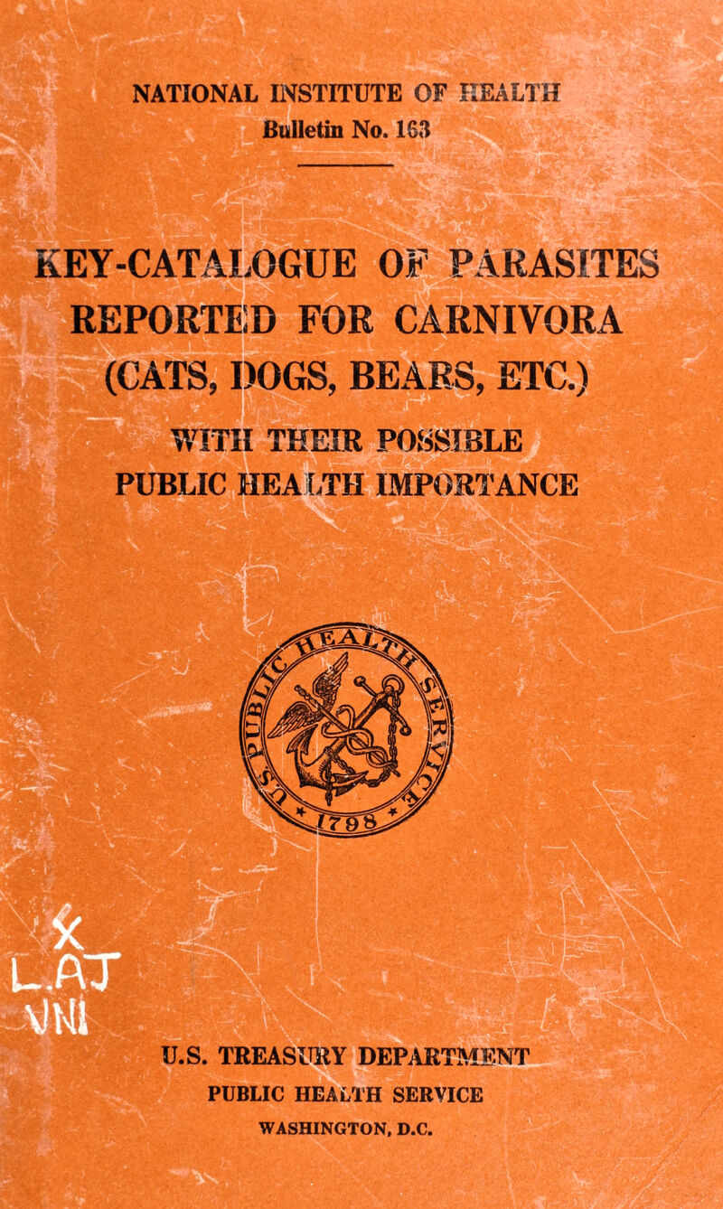 NATIONAL INSTITUTE OF HEALTH Bulletin No. 163 KEY-CATALOGUE OF PARASITES REPORTED FOR CARNIVORA (CATS, DOGS, BEARS, ETC.) WITH THEIR POSSIBLE PUBLIC HEALTH IMPORTANCE U.S. TREASURY DEPARTMENT PUBLIC HEALTH SERVICE WASHINGTON, D.C.