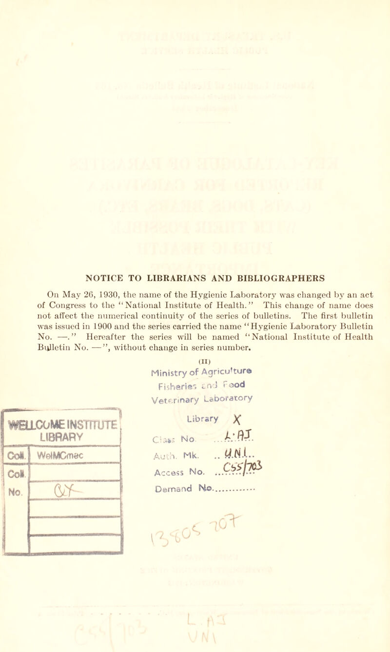 NOTICE TO LIBRARIANS AND BIBLIOGRAPHERS On May 26, 1930, the name of the Hygienic Laboratory was changed by an act of Congress to the “National Institute of Health.” This change of name does not affect the numerical continuity of the series of bulletins. The first bulletin was issued in 1900 and the series carried the name “Hygienic Laboratory Bulletin No. —Hereafter the series will be named “National Institute of Health Bulletin No. —”, without change in series number. WELLCOME INSTITUTE LIBRARY Col WelMCmec Col No. Gtf- (ii) Ministry of Agriculture Fisheries tn J f ood Veterinary Laboratory Library )( C':»s No A’ftX Auth. Mk. .. 4.N.L Access No. ...Q&PP Demand No-