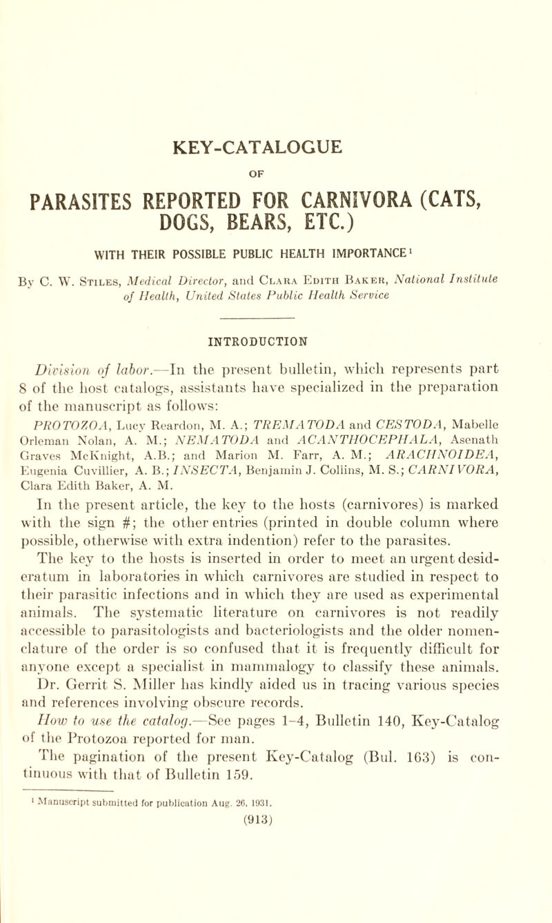 KEY-CATALOGUE OF PARASITES REPORTED FOR CARNIVORA (CATS, DOGS, BEARS, ETC.) WITH THEIR POSSIBLE PUBLIC HEALTH IMPORTANCE1 By C. W. Stiles, Medical Director, and Clara Edith Baker, National Institute of Health, United States Public Health Service INTRODUCTION Division oj labor.—In the present bulletin, which represents part S of the host catalogs, assistants have specialized in the preparation of the manuscript as follows: PROTOZOA, Lucy Reardon, M. A.; TREMATODA and CESTODA, Mabelle Orleman Nolan, A.’m.; NEMA TOD A and ACANTHOCEPHALA, Asenath Graves McKnight, A.B.; and Marion M. Farr, A. M.; ARACTINOIDEA, Eugenia Cuvillier, A. B.; INSECTA, Benjamin J. Collins, M. S.; CARNIVORA, Clara Edith Baker, A. M. In the present article, the key to the hosts (carnivores) is marked with the sign #; the other entries (printed in double column where possible, otherwise with extra indention) refer to the parasites. The key to the hosts is inserted in order to meet an urgent desid- eratum in laboratories in which carnivores are studied in respect to their parasitic infections and in which they are used as experimental animals. The systematic literature on carnivores is not readily accessible to parasitologists and bacteriologists and the older nomen- clature of the order is so confused that it is frequently difficult for anyone except a specialist in mammalogy to classify these animals. Dr. Gerrit S. Miller has kindly aided us in tracing various species and references involving obscure records. IIow to use the catalog.—See pages 1-4, Bulletin 140, Key-Catalog of the Protozoa reported for man. The pagination of the present Key-Catalog (Bui. 1G3) is con- tinuous with that of Bulletin 159. 1 Manuscript submitted for publication Aug. 26, 1931.