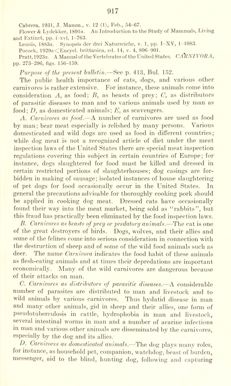 Cabrera, 1931, J. Mainm., v. 12 (1), Feb., 54-07. Flower & Lydekker, lS91a. An Introduction to the Study of Mammals, Living and Extinct, pp. i-xvi, 1-763. Leunis, 1883a. Synopsis der drei Naturreiche, v. 1, pp. I-XV, 1-1083. Pocock, 1929a<Encycl. brittanica, ed. 14, v. 4, 890-901. Pratt, 1923a. A Manual of the Vertebrates of the United States. CA*RNIVORA, pp. 273-296, figs. 156-159. Purpose of the present bulletin.—Sec p. 413, Bui. 152. The public health importance of cats, dogs, and various other carnivores is rather extensive. For instance, these animals come into consideration A, as food; B, as beasts of prey; C, as distributors of parasitic diseases to man and to various animals used by man as food; D, as domesticated animals; E, as scavengers. A. Carnivores as food.—A number of carnivores are used as food by man; bear meat especially is relished by many persons. Various domesticated and wild dogs are used as food in different countries; while dog meat is not a recognized article of diet under the meat inspection laws of the United States there are special meat inspection regulations covering this subject in certain countries of Europe; for instance, dogs slaughtered for food must be killed and dressed in certain restricted portions of slaughterhouses; dog casings are for- bidden in making of sausage; isolated instances of house slaughtering of pet dogs for food occasionally occur in the United States. In general the precautions advisable for thoroughly cooking pork should be applied in cooking dog meat. Dressed cats have occasionally found their way into the meat market, being sold as “rabbits”, but this fraud has practically been eliminated by the food inspection laws. B. Carnivores as beasts of prey or predatory animals.-—The cat is one of the great destroyers of birds. Dogs, wolves, and their allies and some of the felines come into serious consideration in connection with the destruction of sheep and of some of the wild food animals such as deer. The name Carnivora indicates the food habit of these animals as flesh-eating animals and at times their depredations are important economically. Many of the wild carnivores are dangerous because of their attacks on man. C. Carnivores as distributors of parasitic diseases.—A considerable number of parasites are distributed to man and livestock and to wild animals by various carnivores. Thus hydatid disease in man and many other animals, gid in sheep and their allies, one form of pseudotuberculosis in cattle, hydrophobia in man and livestock, several intestinal worms in man and a number of acarine infections m man and various other animals are disseminated by the carnivores, especially bv the dog and its allies. IJ. Carnivores as domesticated animals.—The dog plays many roles, for instance, as household pet, companion, watchdog, beast of burden, messenger, aid to the blind, hunting dog, following and capturing