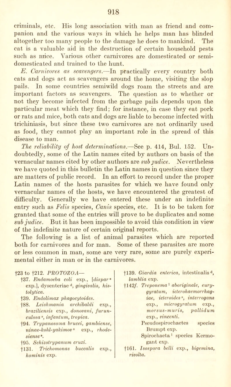criminals, etc. His long association with man as friend and com- panion and the various ways in which he helps man has blinded altogether too many people to the damage he does to mankind. The cat is a valuable aid in the destruction of certain household pests such as mice. Various other carnivores are domesticated or semi- domesticated and trained to the hunt. E. Carnivores as scavengers.—In practically every country both cats and dogs act as scavengers around the home, visiting the slop pails. In some countries semiwild dogs roam the streets and are important factors as scavengers. The question as to whether or not they become infected from the garbage pails depends upon the particular meat which they find; for instance, in case they eat pork or rats and mice, both cats and dogs are liable to become infected with trichiniasis, but since these two carnivores are not ordinarily used as food, they cannot play an important role in the spread of this disease to man. The reliability of host determinations.—See p. 414, Bui. 152. Un- doubtedly, some of the Latin names cited by authors on basis of the vernacular names cited by other authors are sub judice. Nevertheless we have quoted in this bulletin the Latin names in question since they are matters of public record. In an effort to record under the proper Latin names of the hosts parasites for which we have found only vernacular names of the hosts, we have encountered the greatest of difficulty. Generally we have entered these under an indefinite entry such as Felis species, Canis species, etc. It is to be taken for granted that some of the entries will prove to be duplicates and some sub judice. But it has been impossible to avoid this condition in view of the indefinite nature of certain original reports. The following is a list of animal parasites which are reported both for carnivores and for man. Some of these parasites are more or less common in man, some are very rare, some are purely experi- mental either in man or in the carnivores. f23 to 4212. PROTOZOA— f37. Endamoeba coli exp., [dispar8 exp.], dysenteriae d, gingivalis, his- tolytica. 439. Endolimax phagocytoides. |88. Leishmania archibaldi exp., braziliensis exp., donovani, furun- culosae, infantum, tropica. 494. Trypanosoma brucei, gambiense, ninae-kohl-yakimovB exp., rhode- siense ”. 495. Schizotrypanum cruzi. 4131. Trichomonas buccalis exp., hominis exp. 4139. Giardia enlerica, intestinalisd, lamblia exp. 4142/. Treponema 1 aboriginale, eury- gyratum, iclerohaemorrhag- iae, ideroides8, interrogans exp., microgyratum exp., morsus-muris, pallidum exp., vincenti. Pseudospirochaetes species Brumpt exp. Spirochaeta 1 species Kermo- gant exp. fl61. Isospora belli exp., bigemina, rivolla.