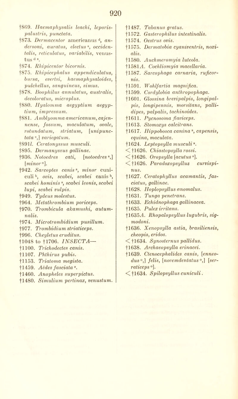 f869. Haemaphysalts leachi, leporis- palustris, punctata. f873. Dermacentor americanus d, an- dersoni, auratus, electus8, occiden- tal's, reticulatus, variabilis, venus- tus d 8. f874. Rhipicentor bicornis. f875. Rhipicephalus appendiculatus, bursa, evertsi, haemaphy saloides, pulchellus, sanguineus, simus. f878. Boophilus annulatus, australis, decoloratus, microplus. f880. Hyalomma aegyptium aegyp- tium, impressum. f881. Amblyomma americanum, cajen- nense, fossum, maculatum, ovale, rotundalum, striatum, [unipunc- tata 9,] variegatum. |891L Ceratonyssus musculi. f895. Dermanyssus gallinae. f936. Notoedres cati, [notoedrese,] [minor °], |942. Sarcoptes caniss, minor cuni- culih, ovis, scabei, scabei canish, scabei hominis s, scabei leonis, scabei lupi, scabei vulpis. f949. Tydeus molestus. |964. Metathrombium poriceps. f970. Trombicula akamushi, aulum- nalis. f974. Microtrombidium pusillum. f977. Trombidium striaticeps. f996. Cheyletus eruditus. tl048 to f 1706. INSECT A— f 1100. Trichodectes canis. 11107. Phthirus pubis. 11153. Triatoma megista. fl459. Aedes fasciata8. fl460. Anopheles superpicius. fl480. Simulium pertinax, venustum. f 1487. Tabanus gralus. 11572. Gasterophilus intestinalis. f 1574. Oestrus ovis. 11575. Dermatobia cyamventris, noxi- alis. fl580. Auchmeromyia luteola. 11581A Cochliomyia macellaria. f 1587. Sarcophaga carnaria, ruficor- nis. f 1591. Wohlfartia magnifica. 11599. Cordylobia anthropophaga. fl601. Glossina brevipalpis, longipal- pis, longipennis, morsitans, palli- dipes, palpalis, tachinoides. |1611. Pycnosoma flaviceps. 11613. Stomoxys calcitrans. fl617. Hippobosca caninaB, capensis, equina, maculata. f 1624. Leptopsylla musculiB. <Cfl626. Chiastopsylla rossi. <Cfl626. Oropsylla [acutus B], <Cfl626. Paradoxopsyllus curvispi- nus. f 1627. Ceralophyllus acamantis, fas- ciatus, gallinae. fl628. Hoplopsyllus anomalus. fl631. Tunga penetrans. fl633. Echidnophaga gallinacea. fl635. Pulexirritans. fl635^4. Rhopalopsyllus lugubris, sig- modoni. f 1636. Xenopsylla astia, brasiliensis, cheopis, eridos. <C fl634. Synosternus pallidus. fl638. Archaeopsylla erinacei. f 1639. Ctenocephalides canis, [enneo- dus °,] felis, [novemdentatus °,] [ser- raticeps °]. t!634. Spilopsyllus cuniculi.