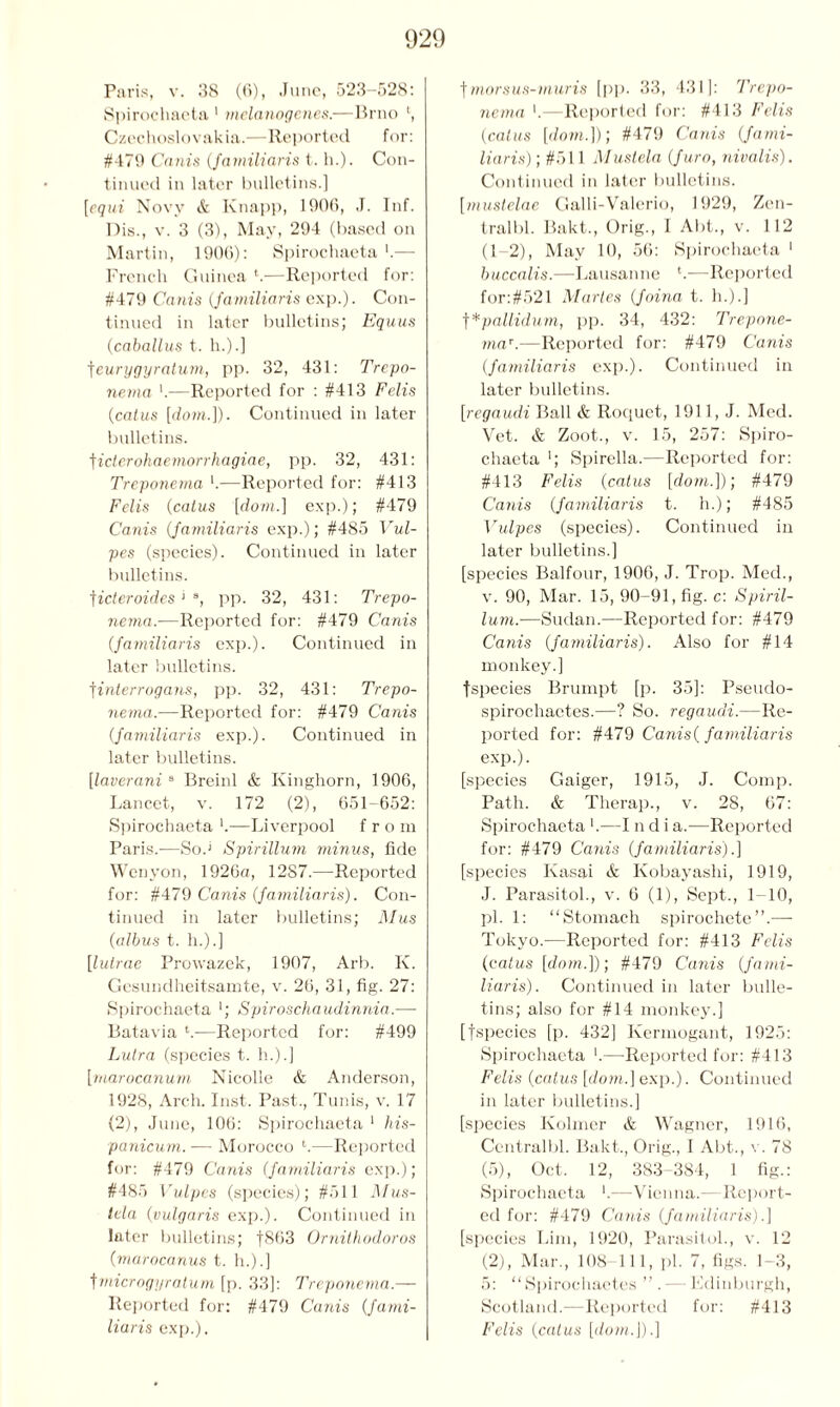 Paris, v. 38 (6), June, 523-528: Spirochaeta 1 melanogenes.—Brno ', Czechoslovakia.—Reported for: #479 Canis (familiaris t. h.). Con- tinued in later bulletins.] [equi Novv & Knapp, 1906, J. Inf. Dis., v. 3 (3), May, 294 (based on Martin, 1906): Spirochaeta ‘.— French Guinea ‘.—Reported for: #479 Cams (familiaris exp.). Con- tinued in later bulletins; Equus (caballus t. h.).] feurygyralum, pp. 32, 431: Trepo- nema >.—Reported for : #413 Felis (catus [dom.]). Continued in later bulletins. t icier ohaemorrhagiae, pp. 32, 431: Treponema *.—Reported for: #413 Felis (catus [dom.] exp.); #479 Canis (familiaris exp.); #485 Vul- pes (species). Continued in later bulletins. ficteroides ‘ a, pp. 32, 431: Trepo- nema.-—Reported for: #479 Canis (familiaris exp.). Continued in later bulletins. tinterrogans, pp. 32, 431: Trepo- nema.—Reported for: #479 Canis (familiaris exp.). Continued in later bulletins. [laverani 8 Breinl & Kinghorn, 1906, Lancet, v. 172 (2), 651-652: Spirochaeta '.—Liverpool from Paris.—Sod Spirillum minus, fide Wenyon, 1926a, 12S7.—Reported for: #479 Canis (familiaris). Con- tinued in later bulletins; Mus (albus t. h.).] [lutrae Prowazek, 1907, Arb. K. Gesundheitsamte, v. 26, 31, fig. 27: Spirochaeta *; Spiroschaudinnia.— Batavia L-—Reported for: #499 Lutra (species t. li.).] [marocanum Nicolle & Anderson, 1928, Arch. Inst. Past., Tunis, v. 17 (2), June, 106: Spirochaeta 1 his- panicum. — Morocco l.—Reported for: #479 Canis (familiaris exp.); #485 Vulpes (species); #511 Mus- tda (vulgaris exp.). Continued in later bulletins; f863 Ornithodoros (marocanus t. h.).] fmicrogyratum [p. 33]: Treponema.— Reported for: #479 Canis (fami- liaris exp.). tmorsus-muris [pp. 33, 431]: Trepo- nema *.—Reported for: #413 Felis (catus [dom.])) #479 Canis (fami- liaris) ; #511 Mustela (furo, nivalis). Continued in later bulletins. [mustelae Galli-Valerio, 1929, Zen- tralbl. Bakt., Orig., I Abt., v. 112 (1-2), May 10, 56: Spirochaeta 1 buccalis.—Lausanne t.—Reported for:#521 Martes (foina t. h.).] f*pallidum, pp. 34, 432: Trepone- ma*.—Reported for: #479 Canis (familiaris exp.). Continued in later bulletins. [regaudi Ball & Roquet, 1911, J. Med. Vet. & Zoot., v. 15, 257: Spiro- chaeta '; Spirella.—Reported for: #413 Felis (catus [dom.])) #479 Canis (familiaris t. h.); #485 Vulpes (species). Continued in later bulletins.] [species Balfour, 1906, J. Trop. Med., v. 90, Mar. 15, 90-91, fig. c: Spiril- lum.—Sudan.—Reported for: #479 Canis (familiaris). Also for #14 monkey.] fspecies Brumpt [p. 35]: Pseudo- spirochaetes.—? So. regaudi.—Re- ported for: #479 Canis( familiaris exp.). [species Gaiger, 1915, J. Comp. Path. & Therap., v. 28, 67: Spirochaeta '.—I n d i a.—Reported for: #479 Canis (familiaris).] [species Kasai & Kobayashi, 1919, J. Parasitol., v. 6 (1), Sept., 1 10, pi. 1: “Stomach spirochete”.— Tokyo.-—Reported for: #413 Felis (catus [dom.])) #479 Canis (fami- liaris). Continued in later bulle- tins; also for #14 monkey.] [fspecies [p. 432] Kermogant, 1925: Spirochaeta '.—Reported for: #413 Felis (catus [dom.] exp.). Continued in later bulletins.] [species Kolmer & Wagner, 1916, Centralbl. Bakt., Orig., I Abt., v. 78 (5), Oct. 12, 383-384, 1 fig.: Spirochaeta —Vienna.—Report- ed for: #479 Canis (familiaris).] [species Lim, 1920, Parasitol., v. 12 (2), Mar., 108-111, pi. 7, figs. 1-3, 5: “ Spirochaetes ” .— Fdinburgh, Scotland.—Reported for: #413 Felis (catus [dom.]).]