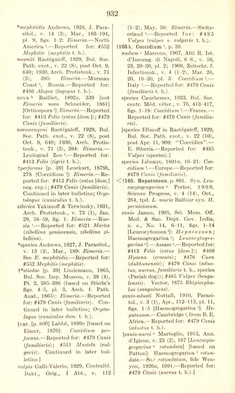 *mephitidis Andrews, 1928, J. Para- sitol., v. 14 (3), Mar., 193-194, pi. 9, figs. 1-2: Eimeria.—North America t.—Reported for: #552 Mephitis {mephitis t. h.). mepnili Rastegaieff, 1929, Bui. Soc. Path, exot., v. 22 (8), post Oct. 9, G40; 1930, Arch. Protistenk., v. 71 (3), 395: Eimeria.—Murman Coast *, Russia.—Reported for: #486 Alopex (lagopus t. h.). nova b Railliet, 1892z, 339 [not Eimeria nova Schneider, 1881] [Orthospora']: Eimeria.—Reported for: #413 Felis {catus [dom.])] #479 Cams (familiaris). novowenyoni Rastegaieff, 1929, Bui. Soc. Path, exot., v. 22 (8), post Oct. 9, 640; 1930, Arch. Protis- tenk., v. 71 (3), 394: Eimeria.— Leningrad Zoo *.—Reported for: #413 Felis {tigris t. h.). tperforans [p. 39] Leuckart, 18795, 278 [Coccidium ']: Eimeria.—Re- ported for: #413 Felis {catus [dom.] neg. exp.); #479 Canis {familiaris). Continued in later bulletins; Oryc- tolagus (cuniculus t. h.). sibirica Yakimoff & Terwinsky, 1931, Arch. Protistenk., v. 73 (1), Jan. 29, 58-59, fig. 1: Eimeria.—Rus- sia l.—Reported for: #521 Martes (zibellina yeniseensis, zibellina zi- bellina). *species Andrews, 1927, J. Parasitol., v. 13 (3), Mar., 189: Eimeria.— See E. mephitidis.—Reported for: #552 Mephitis {mephitis). f*stiedae [p. 39] Lindemaun, 1865, Bui. Soc. Imp. Moscou, v. 38 (4), Pt. 2, 385-386 (based on Stieda’s figs. 4-5, pi. 3, Arch. f. Path. Anat., 1865): Eimeria.—Reported for: #479 Canis {familiaris). Con- tinued in later bulletins; Orycto- lagus {cuniculus dom. t. h.). [var. [p. 800] Labbd, 1899a [based on Eimer, 1870]: Coccidium per- forans.—Reported for: #479 Canis {familiaris); #511 Mustela {vul- garis). Continued in later bul- letins.] vulpis Galli-Valerio, 1929, Central!)]. Bakt., Orig., I Abt., v. 112 (1-2), May, 56: Eimeria.—Switz- erland l.—Reported for: #485 Vulpes {vulpes s. vulgaris t. h.). fl63A. Coccidium p. 39. nudum ‘ Marcone, 1907, Atti R. 1st. d’Ineorag. di Napoli, 6 S., v. 58, 23, 20-30, pi. 2; 1908, Zeitschr. f. Infectionsk., v. 4 (1-2), Mar. 26, 20, 16-30, pi. 3: Coccidium *.— Italy l.—Reported for: #479 Canis {familiaris t. h.). species Cauchemez, 1923, Bui. Soc. centr. Med. vdter., v. 76, 413-417, figs. 1-18: Coccidium l.—France.— Reported for: #479 Canis {familia- ris) . [species Efimoff in Rastegaieff, 1929, Bui. Soc. Path, exot., v. 22 (10), post Apr. 11, 909: “Coccidies”.— E. Siberia.—Reported for: #485 Vulpes (species).] species Lienaux, 1891a, 16-21: Coc- cidium —Europe.—Reported for: #479 Canis {familiaris). <Cfl65. Hepatozoon, p. 801. Syn. Leu- cocytogregarina ° Porter, 19 0 9, Science Progress, v. 4 (14), Oct., 264, tpd. L. muris Balfour syn. H. perniciosum. canis James, 1905, Sci. Mem. Off. Med. & San. Dept. Gov. India, n. s., No. 14, 6-11, figs. 1-14 [Leucocvtozoon']: Hepatozoon; Haemogregarina '; Leucocytogre- garina °],—Assam *.—Reported for: #413 Felis {catus [dowi.]); #469 Hyaena {crocuta); #476 Cuon {dukhunensis); #479 Canis {adus- tus, aureus, familiaris t. h., species (Pariah dog)); #485 Vulpes {benga- lensis). Vector, f875 Rhipicepha- lus {sanguineus). canis-adusti Nuttall, 1910, Parasi- tol., v. 3 (1), Apr., 112-113, pi. 11, figs. 1-5 [Haemogregarina ']: He- patozoon.—Cambridge ‘, from B. E. Africa.—Reported for: #479 Canis {adustus t. h.). [canis-aurei ° Martoglio, 1913, Ann. d’lgiene, v. 23 (2), 167 [Leucocyto- gregarina ° rotundala] [based on Patton]: Haemogregarina 1 rotun- dala.—So.' rotundatum, fide Wen- yon, 1926a, 1091.—Reported for: #479 Canis {aureus t. h.).]