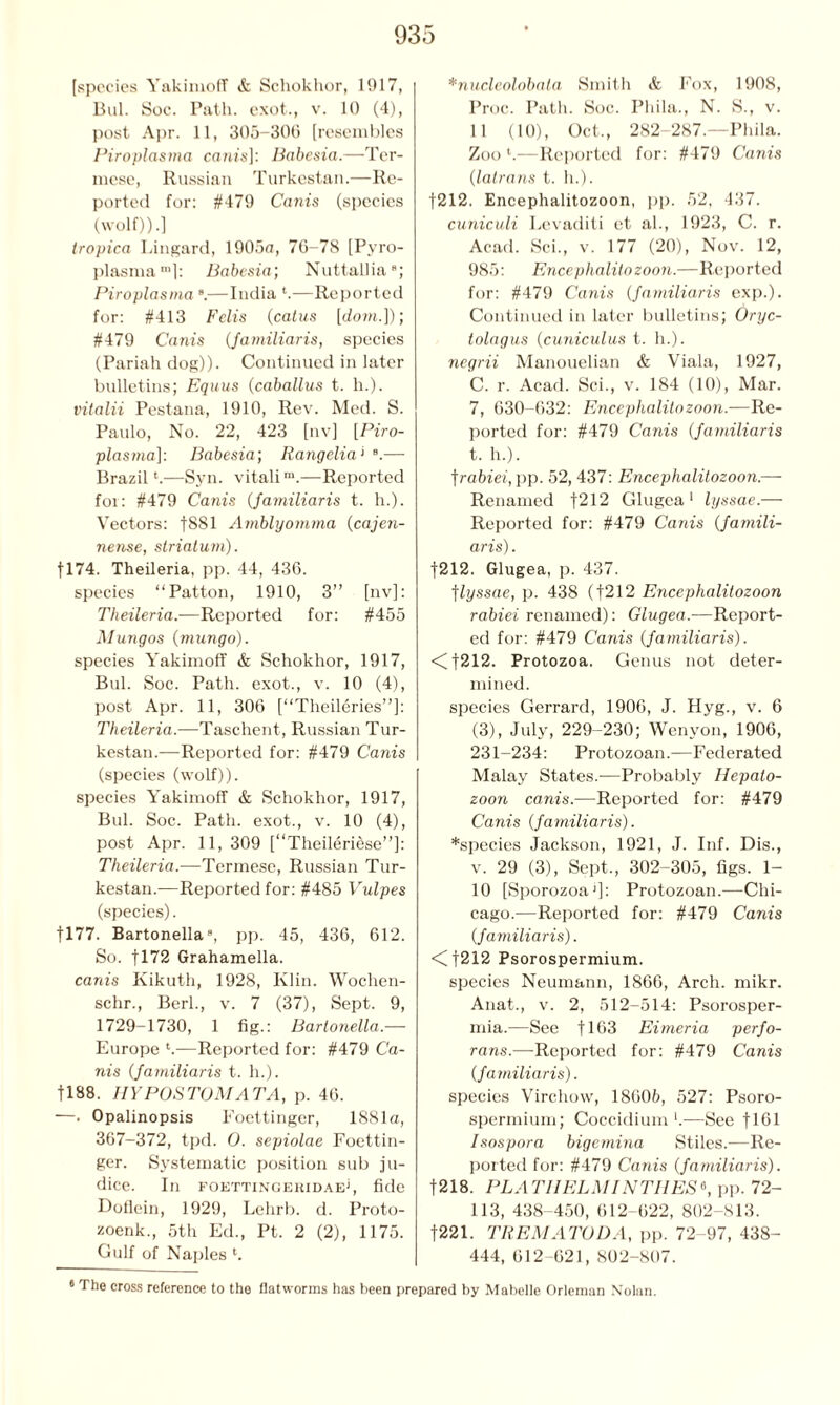 [species Yakimoff & Schokhor, 1917, Bui. Soc. Path, exot., v. 10 (4), post Apr. 11, 305-300 [resembles Piroplasma cam's]: Babesia.—Ter- mese, Russian Turkestan.—Re- ported for: #479 Canis (species (wolf)).] tropica Lingard, 1905a, 70-78 [Pvro- plasma™]: Babesia; Nuttallia8; Piroplasmas.—India *.—Reported for: #413 Felis (catus [dom.]); #479 Canis (fa mi liar is, species (Pariah dog)). Continued in later bulletins; Equus (caballus t. h.). vitalii Pestana, 1910, Rev. Med. S. Paulo, No. 22, 423 [nv] [Piro- plasma]: Babesia; Rangelia1 B.—• Brazil4.—Syn. vitalim.—Reported for: #479 Canis (familiaris t. h.). Vectors: |881 Amblyomma (cajen- nense, striatum). [174. Theileria, pp. 44, 430. species “Patton, 1910, 3” [nv]: Theileria.—Reported for: #455 Mungos (mungo). species Yakimoff & Schokhor, 1917, Bui. Soc. Path, exot., v. 10 (4), post Apr. 11, 300 [“Theilcries”]: Theileria.—Taschent, Russian Tur- kestan.—Reported for: #479 Canis (species (wolf)). species Yakimoff & Schokhor, 1917, Bui. Soc. Path, exot., v. 10 (4), post Apr. 11, 309 [“Theileriese”]: Theileria.—Termese, Russian Tur- kestan.—Reported for: #485 Vulpes (species). |177. Bartonella3, pp. 45, 430, 012. So. f 172 Grahamella. canis Kikuth, 1928, Klin. Wochen- schr., Berk, v. 7 (37), Sept. 9, 1729-1730, 1 fig.: Bartonella.— Europe l.—Reported for: #479 Ca- nis (familiaris t. h.). 1188. HYPOS TOMA TA, p. 40. —. Opalinopsis Foettinger, 1881a, 367-372, tpd. 0. sepiolae Foettin- ger. Systematic position sub ju- dice. In foettingekidae', fide Doflein, 1929, Lehrb. d. Proto- zoenk., 5th Ed., Pt. 2 (2), 1175. Gulf of Naples l. *nucleolobala Smith & Fox, 1908, Proc. Path. Soc. Phila., N. S., v. 11 (10), Oct,, 282-287.—Phila. Zoo l.—Reported for: #479 Canis (latrans t. h.). [212. Encephalitozoon, pp. 52, 437. cuniculi Levaditi et ah, 1923, C. r. Acad. Sci., v. 177 (20), Nov. 12, 985: Encephalitozoon.—Reported for: #479 Canis (familiaris exp.). Continued in later bulletins; Oryc- tolagus (cuniculus t. h.). negrii Manouelian & Viala, 1927, C. r. Acad. Sci., v. 184 (10), Mar. 7, 030-632: Encephalitozoon.—Re- ported for: #479 Canis (familiaris t. h.). trabiei, pp. 52, 437: Encephalitozoon.—- Renamed f212 Glugea 1 lyssae.— Reported for: #479 Canis (famili- aris) . |212. Glugea, p. 437. flyssae, p. 438 (f212 Encephalitozoon rabiei renamed): Glugea.—Report- ed for: #479 Canis (familiaris). <|212. Protozoa. Genus not deter- mined. species Gerrard, 1906, J. Hyg., v. 6 (3), July, 229-230; Wenyon, 1906, 231-234: Protozoan.—Federated Malay States.—Probably Hepato- zoon canis.—Reported for: #479 Canis (familiaris). *species Jackson, 1921, J. Inf. Dis., v. 29 (3), Sept., 302-305, figs. 1- 10 [Sporozoa1]: Protozoan.—Chi- cago.—Reported for: #479 Canis (familiaris). <Cf212 Psorospermium. species Neumann, 1866, Arch. mikr. Anat., v. 2, 512-514: Psorosper- mia.—See f 163 Eimeria perfo- rans.—Reported for: #479 Canis (familiaris). species Virchow, 18605, 527: Psoro- spermium; Coccidium *.—See f 161 Isospora bigemina Stiles.—Re- ported for: #479 Canis (familiaris). |218. PL A T HELM INTIIES «, pp. 72- 113, 438-450, 612-622, 802-813. f221. TREMATODA, pp. 72-97, 438- 444, 612-621, 802-807. 6 The cross reference to the flatworms has been prepared by Mabelle Orleman Nolan.