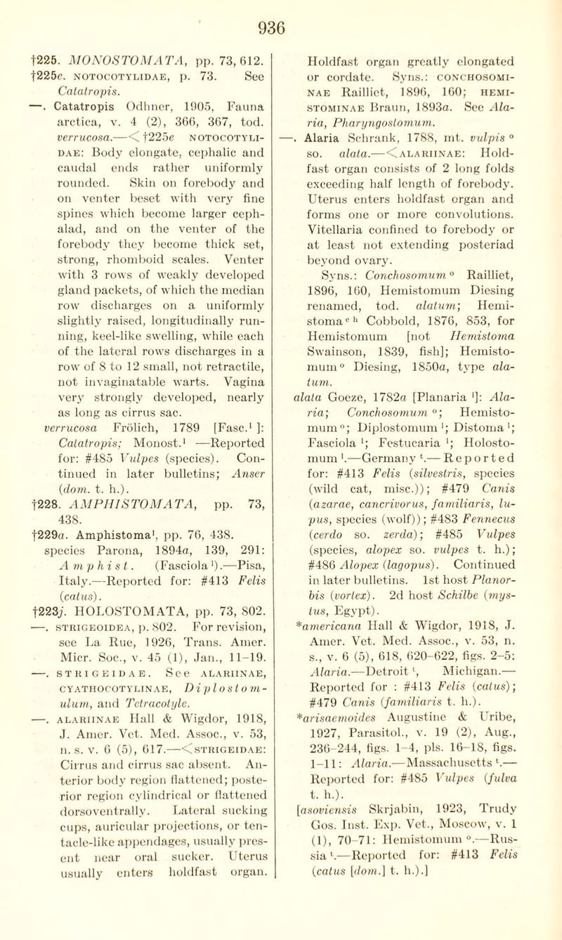 f225. MONOSTOMATA, pp. 73,612. f225e. notocotylidae, p. 73. See Catatropis. —. Catatropis Odhner, 1905, Fauna arctica, v. 4 (2), 366, 367, tod. verrucosa.—<C f225e notocotyli- dae: Body elongate, cephalic and caudal ends rather uniformly rounded. Skin on forebody and on venter beset with very fine spines which become larger ceph- alad, and on the venter of the forebody they become thick set, strong, rhomboid scales. Venter with 3 rows of weakly developed gland packets, of which the median row discharges on a uniformly slightly raised, longitudinally run- ning, keel-like swelling, while each of the lateral rows discharges in a row of 8 to 12 small, not retractile, not invaginatable warts. Vagina very strongly developed, nearly as long as cirrus sac. verrucosa Frolich, 1789 [Fasc.1 ]: Catatropis; Monost.1 —Reported for: #485 Vulpes (species). Con- tinued in later bulletins; Anser (dom. t. h.). |228. AM PH I STOMATA, pp. 73, 438. f229a. Amphistoma1, pp. 76, 438. species Parona, 1894a, 139, 291: Amp hi st. (Fasciola').—Pisa, Italy.—Reported for: #413 Felis (cat us). f223j. HOLOSTOMATA, pp. 73, 802. —. strigeoidea, p. 802. For revision, see La Rue, 1926, Trans. Amer. Micr. Soc., v. 45 (1), Jan., 11-19. . STRIGEIDAE. See ALARIINAE, CYATHOCOTYLINAE, Diplostom- ulum, and Tetracotyle. —. alariinae Hall & Wigdor, 1918, J. Amer. Vet. Med. Assoc., v. 53, n. s. v. 6 (5), 617.—<strigeidae: Cirrus and cirrus sac absent. An- terior body region flattened; poste- rior region cylindrical or flattened dorsoventrally. Lateral sucking cups, auricular projections, or ten- tacle-like appendages, usually pres- ent near oral sucker. Uterus usually enters holdfast organ. Holdfast organ greatly elongated or cordate. Syns.: conchosomi- nae Raillict, 1896, 160; hemi- stominae Braun, 1893a. See Ala- ria, Pharyngostomum. —. Alaria Schrank, 1788, mt. vulpis ° so. alata.—<Calariinae: Hold- fast organ consists of 2 long folds exceeding half length of forebody. Uterus enters holdfast organ and forms one or more convolutions. Vitellaria confined to forebody or at least not extending posteriad beyond ovary. Syns.: Conchosomum.0 Railliet, 1896, 160, Hemistomum Diesing renamed, tod. alatum; Hemi- stomach Cobbold, 1876, 853, for Hemistomum [not Hemistoma Swainson, 1839, fish]; Hemisto- mum0 Diesing, 1850a, type ala- tum. alata Goeze, 1782a [Planaria ']: Ala- ria; Conchosomum °; Hemisto- mum0; Diplostomum'; Distoma1; Fasciola ■; Festucaria ■; Holosto- mum ’.—Germany l.— Reported for: #413 Felis (silvestris, species (wild cat, misc.)); #479 Canis (azarae, cancrivorus, familiaris, lu- pus, species (wolf)); #483 Fennecus (cerdo so. zerda); #485 Vulpes (species, alopex so. vulpes t. h.); #486 Alopex (lagopus). Continued in later bulletins. 1st host Planor- his (vortex). 2d host Schilbe (mys- tus, Egypt). *americana Hall & Wigdor, 1918, J. Amer. Vet. Med. Assoc., v. 53, n. s. , v. 6 (5), 618, 620-622, figs. 2-5: Alaria.—Detroitl, Michigan.— Reported for : #413 Felis (catus); #479 Canis (familiaris t. h.). *arisaemoides Augustine & Uribe, 1927, Parasitol., v. 19 (2), Aug., 236-244, figs. 1-4, pis. 16—IS, figs. 1-11: Alaria.—Massachusetts l.— Reported for: #485 Vulpes (fulva t. h.). [asoviensis Skrjabin, 1923, Trudy Gos. Inst. Exp. Vet., Moscow, v. 1 (1), 70-71: Hemistomum0.—Rus- sia l.—Reported for: #413 Felis (catus [dom.] t. h.).]