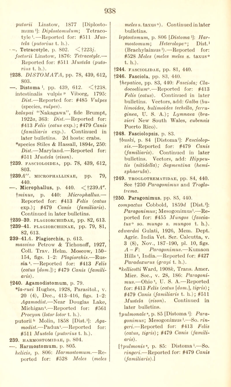 pulorii Linstow, 1877 [Diplosto- mum ■]: Diplostomulum; Tetraco- tyle *.—Reported for: #511 Mus- tela (putorius t. h.). • —. Tetracotyle, p. 802. <C f223j. foetorii Linstow, 1876: Tetracotyle.— Reported for: #511 Mustela (puto- rius t. h.). f238. DISTOMATA, pp. 78, 439, 612, 803. —. Distoma pp. 439, 612. <Cf238. intestinalis vulpis p Viborg, 1795: Dist.—Reported for: #485 Vulpes (species, vulpes). kalapai “Nakagawa”, fide Brumpt, 1922a, 363: Dist.—Reported for: #413 Felis (catus exp.); #479 Canis (familiaris exp.). Continued in later bulletins. 2d hosts: crabs. *species Stiles & Hassall, 1894e, 250: Dist.—Maryland.—Reported for: #511 Mustela (vison). f239. fascioloidea, pp. 78, 439, 612, 803. t239A. MICROPHALLINAE, pp. 79, 440. —. Microphallus, p. 440. <f239A. f minus, p. 440: Microphallus.— Reported for: #413 Felis (catus exp.); #479 Canis (familiaris). Continued in later bulletins. f239-39. plagiorchiiDae, pp. 82, 613. f239-41. plagiorchiinae, pp. 79, 81, 82, 613. 239-41.4. Plagiorchis, p. 613. massino Petrow & Tichonoff, 1927, Coll. Trav. Helm. Moscow, ISO- 154, figs. 1-2: Plagiorchis.-—Rus- sia1.—Reported for: #413 Felis (catus [dom.]); #479 Canis (famili- aris). |240. Agamodistomum, p. 79. *la-ruei Hughes, 1928, Parasitol., v. 20 (4), Dec., 413-416, figs. 1-2: Agamoclist.—Near Douglas Lake, Michigan1.—Reported for: #561 Procyon (lotor lotor t. h.). putoriih Molin, 1858 [Dist.1]: Aga- modist.—Padua1.—Reported for: #511 Mustela (putorius t. h.). 239. HARMOSTOMIDAE, p. 804. —. Harmostomum, p. 805. helicis, p. 806: Harmostomum.—Re- ported for: #528 Meles (meles meles s. taxus °). Continued in later bulletins. leptostomum, p. 806 [Distoma']: Har- mostomum’, Helerolope0; Dist.1 (Brachylaimus ').—Reported for: #528 Meles (meles meles s. taxus ° t. h.). |244. fasciolidae, pp. 81, 440. f246. Fasciola, pp. 83, 440. ]hepatica, pp. 83, 440: Fasciola; Cla- docoelium0.—Reported for: #413 Felis (catus). Continued in later bulletins. Vectors, add: Galba (bu- limoides, bulimoides techella, ferru- ginea, U. S. A.); Lymnaea (bra- zieri New South Wales, cubensis Puerto Rico). |248. Fasciolopsis, p. 83. jbuski, p. 84 [Distoma1]: Fasciolop- sis.—Reported for: #479 Canis (familiaris). Continued in later bulletins. Vectors, add: Hippeu- tis (nitidella); Segmentina (hemi- sphaerula). f249. TROGLOTREMATIDAE, pp. 84, 440. See f250 Paragonimus and Troglo- trema. f250. Paragonimus, pp. 85, 440. coinpactus Cobbold, 1859d [Dist.1]: Paragonimus; Mesogonimus1.—Re- ported for: #455 Mungos (fascia- tus0 so. mungo s. mungos t. h.). edioardsi Gulati, 1926, Mem. Dept. Agric. India Vet. Ser. Calcutta, v. 3 (8), Nov., 187-190, pi. 10, figs. A - F: Paragonimus.—Ivumaon Hills l, India.—Reported for: #427 Paradoxurus (grayi t. h.). *kellicotti Ward, 1908A;, Trans. Amer. Micr. Soc., v. 28, 186: Paragoni- mus.—Ohio \ U. S. A.—Reported for: #413 Felis (catus [dom.], tigris); #479 Catiis (familiaris t. h.); #511 Mustela (vison). Continued in later bulletins. fpulmonalee, p. 85 [Distoma']: Para- gonimus’, Mesogonimus1.—So. rin- geri.—Reported for: #413 Felis (catus, tigris); #479 Canis (famili- aris) . [jpulmonis8, p. 85: Distoma1.—So. ringeri.—Reported for: #479 Canis (familiaris).]