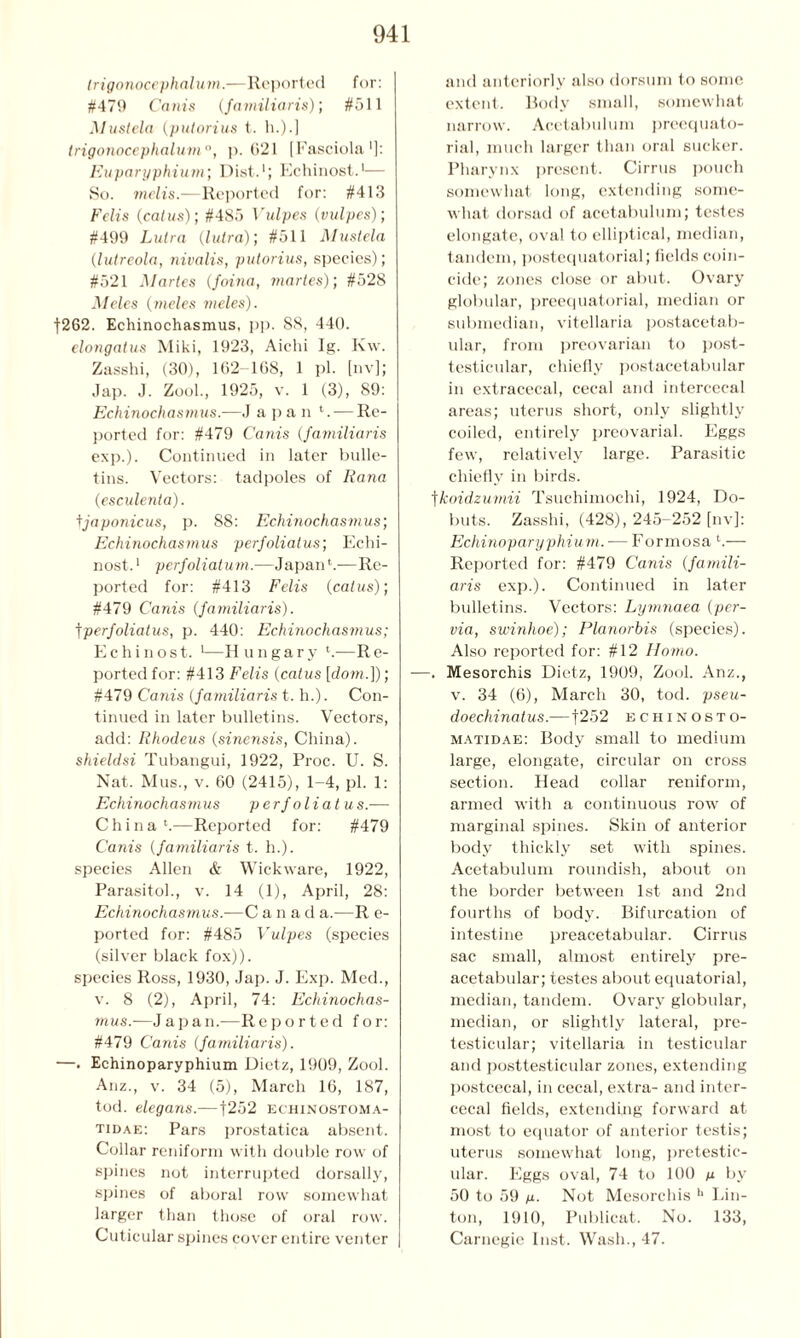 (rigonocephalum.—Reported for: #479 Corn's (familiaris); #511 Mustela (putorius t. h.).] trigonocephalum0, p. 621 [Fasciola']: Euparyphium; Dist.1; Echinost.1— So. mclis.—Reported for: #413 Felts (cal us); #485 Vulpes (vulpes); #499 Lutra (lutra); #511 Mustela (lutreola, nivalis, putorius, species); #521 Martes (foina, martes); #528 Meles (meles meles). f262. Echinochasmus. pp. 88, 440. elongatus Miki, 1923, Aichi Ig. K\v. Zasshi, (30), 162- 168, 1 pi. [nv]; Jap. J. Zool., 1925, v. 1 (3), 89: Echinochasmus.—J a p a n '. — Re- ported for: #479 Cams (familiaris exp.). Continued in later bulle- tins. Vectors: tadpoles of Rana (esculenta). tjaponicus, p. 88: Echinochasmus; Echinochasmus perfoliatus; Echi- nost. 1 perfolialum.—Japan h—Re- ported for: #413 Felis (catus); #479 Canis (familiaris). tperfoliatus, p. 440: Echinochasmus; Echinost. 1—Hungary h-—Re- ported for: #413 Felis (catus [dom.]); #479 Canis (familiaris t. h.). Con- tinued in later bulletins. Vectors, add: Rhodeus (sinensis, China). shieldsi Tubangui, 1922, Proc. U. S. Nat. Mus., v. 60 (2415), 1-4, pi. 1: Echinochasmus perfoliatus.— China h—Reported for: #479 Canis (familiaris t. h.). species Allen & Wickware, 1922, Parasitoh, v. 14 (1), April, 28: Echinochasmus.—C a n a d a.—R e- ported for: #485 Vulpes (species (silver black fox)). species Ross, 1930, Jap. J. Exp. Med., v. 8 (2), April, 74: Echinochas- mus.—Japan.—Reported for: #479 Canis (familiaris). —. Echinoparyphium Dietz, 1909, Zool. Anz., v. 34 (5), March 16, 187, tod. elegans.—|252 echinostoma- tidae: Pars prostatica absent. Collar reniform with double row of spines not interrupted dorsally, spines of aboral row somewhat larger than those of oral row. Cuticular spines cover entire venter and anteriorly also dorsum to some extent. Body small, somewhat narrow. Acetabulum preequato- rial, much larger than oral sucker. Pharynx present. Cirrus pouch somewhat long, extending some- what dorsad of acetabulum; testes elongate, oval to elliptical, median, tandem, postequatorial; fields coin- cide; zones close or abut. Ovary globular, preequatorial, median or submedian, vitellaria postacetab- ular, from preovarian to post- testicular, chiefly postacetabular in extracecal, cecal and intercecal areas; uterus short, only slightly coiled, entirely preovarial. Eggs few, relatively large. Parasitic chiefly in birds. tkoidzumii Tsuchimochi, 1924, Do- buts. Zasshi, (428), 245-252 [nv]: Echinoparyphium. — Formosa h— Reported for: #479 Canis (famili- aris exp.). Continued in later bulletins. Vectors: Lymnaea (per- via, swinhoe); Planorbis (species). Also reported for: #12 Homo. —. Mesorchis Dietz, 1909, Zool. Anz., v. 34 (6), March 30, tod. pseu- doechinatus.-—|252 echinosto- matidae: Body small to medium large, elongate, circular on cross section. Head collar reniform, armed with a continuous row of marginal spines. Skin of anterior body thickly set with spines. Acetabulum roundish, about on the border between 1st and 2nd fourths of body. Bifurcation of intestine preacetabular. Cirrus sac small, almost entirely pre- acetabular; testes about equatorial, median, tandem. Ovary globular, median, or slightly lateral, pre- testicular; vitellaria in testicular and posttesticular zones, extending postcecal, in cecal, extra- and inter- cecal fields, extending forward at most to equator of anterior testis; uterus somewhat long, pretestic- ular. Eggs oval, 74 to 100 u by 50 to 59 M- Not Mesorchis h IJn- ton, 1910, Publicat. No. 133, Carnegie Inst. Wash., 47.