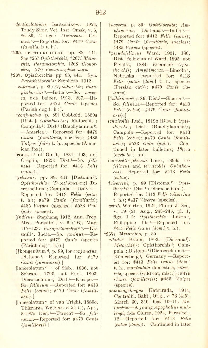 denliculatoides Isaitschikow, 1924, Trudy Sibil-. Vet. lust. Omsk, v. 6, 86-89, 2 figs.: Mesorchis.—Cri- mea k—Reported for: #479 Canis (familiaris t. h.). |265. opisthorchiidae, pp. 88, 441. See f267 Opisthorchis, f207i Metor- chis, Parametorchis, f268 Clonor- chis, f270 Pseudamphistomum. f267. Opisthorchis, pp. 88, 441. Syn. Paropisthorchis8 Stephens, 1912. ’[caninus*, p. 89: Opisthorchis; Paro- pisthorchis s.—India k—So. nover- ca, fide Leiper, 1913, 287.—Re- ported for: #479 Corn's (species (Pariah dog t. h.)). fconjunctus [p. 89] Cobbold, 1860a [Dist.1]: Opisthorchis; Metorchis1; Campula1; Dist.1 (Brachvlaimus')• —America4.—Reported for: #479 Canis (familiaris, species); #485 Vulpes (Julva t. h., species (Amer- ican fox)). [conusb 8 of Gurlt, 1831, 193, not Creplin, 1825: Dist.1—So. feli- neus.—Reported for: #413 Felis (catus).] tfelineus, pp. 89, 441 [Distoma ■]: Opisthorchis; [Prosthometra1;] Di- crocoelium *; Campula k—Italy k— Reported for: #413 Felis (catus t. h.); #479 Canis (familiaris); #485 Vulpes (species); #523 Gulo (gido, species). [indicus0 Stephens, 1912, Ann. Trop. Med. Parasitol., v. 6 (IB), May, 117-123: Paropisthorchis 8 k—Ka- sauli4, India.—So. caninus.—Re- ported for: #479 Canis (species (Pariah dog t. h.)).] [fkongenitum d, p. 89, for conjunctus: Distoma k—Reported for: #479 Canis (familiaris).] [lanceolatum d 11 0 of Sieb., 1836, not Schrank, 1790, not Rud., 1803: Dicrocoelium ■; Dist.1—Europe.— So. felineum.—Reported for: #413 Felis (catus); #479 Canis (famili- aris).] [lanceolatum0 of van Tright, 1885a, Thierarzt, Wetzlar, v. 24 (4), Apr., 84-85: Dist.1—Utrecht.—So. feli- neum.—Reported for: #479 Canis (familiaris).] tnoverca, p. 89: Opisthorchis; Am- phimerus; Distoma k—India k— Reported for: #413 Felis (catus); #479 Canis (familiaris, species); #485 Vulpes (species). *pseudofelineus Ward, 1901, 180, Dist.1 felineum of Ward, 1895, not Rivolta, 1884, renamed: Opis- thorchis; Amphimerus.—Lincoln 4, Nebraska.—Reported for: #413 Felis (catus [dom.] t. h., species (Persian cat)); #479 Canis (la- trans). [fsibiricum3, p. 89: Dist.1—Siberia k-— So. felineus.—Reported for: #413 Felis (catus); #479 Canis (famili- aris).] tenuicollis Rud., 1819a [Dist.1]: Opis- thorchis; Dist.1 (Brachylaimus'); Campula1.—Reported for: #413 Felis (catus); #479 Canis (famili- aris); #523 Gulo (gulo). Con- tinued in later bulletins; Phoca (barbata t. h.). tenuicollis-felineus Looss, 18996, see felineus and tenuicollis: Opisthor- chis.—Reported for: #413 Felis (catus). tviverrini, p. 89 [Distoma ']: Opis- thorchis; Dist.1 (Dicrocoelium1).— Reported for: #413 Felis (viverrina t. h.); #437 Viverra (species). wardi Wharton, 1921, Philip. J. Sei., v. 19 (2), Aug., 243-245, pi. 1, figs. 1-2: Opisthorchis.—Luzon *, Philippine Ids.4—Reported for: #413 Felis (catus [dom.] t. h.). f267i. Metorchis, p. 89. albidus Braun, 1893e [Distoma1]: Metorchis 4; Opisthorchis '; Cam- pula '; Distoma 1 (Dicrocoelium ‘).— Konigsberg4, Germany.—Report- ed for: #413 Felis (catus [dom.] t. h., maniculata domestica, silves- tris, species (wild cat, misc.)); #479 Canis (familiaris); #485 Vulpes (species). oesophagolongus Katsurada, 1914, Centralbl. Bakt., Orig., v. 73 (4/5), March 30, 310, figs. 10-11: Me- torchis.—A young Apophallus miih- lingi, fide Ciurea, 1924, Parasitol., 12.—Reported for: #413 Felis (catus [dom.]). Continued in later