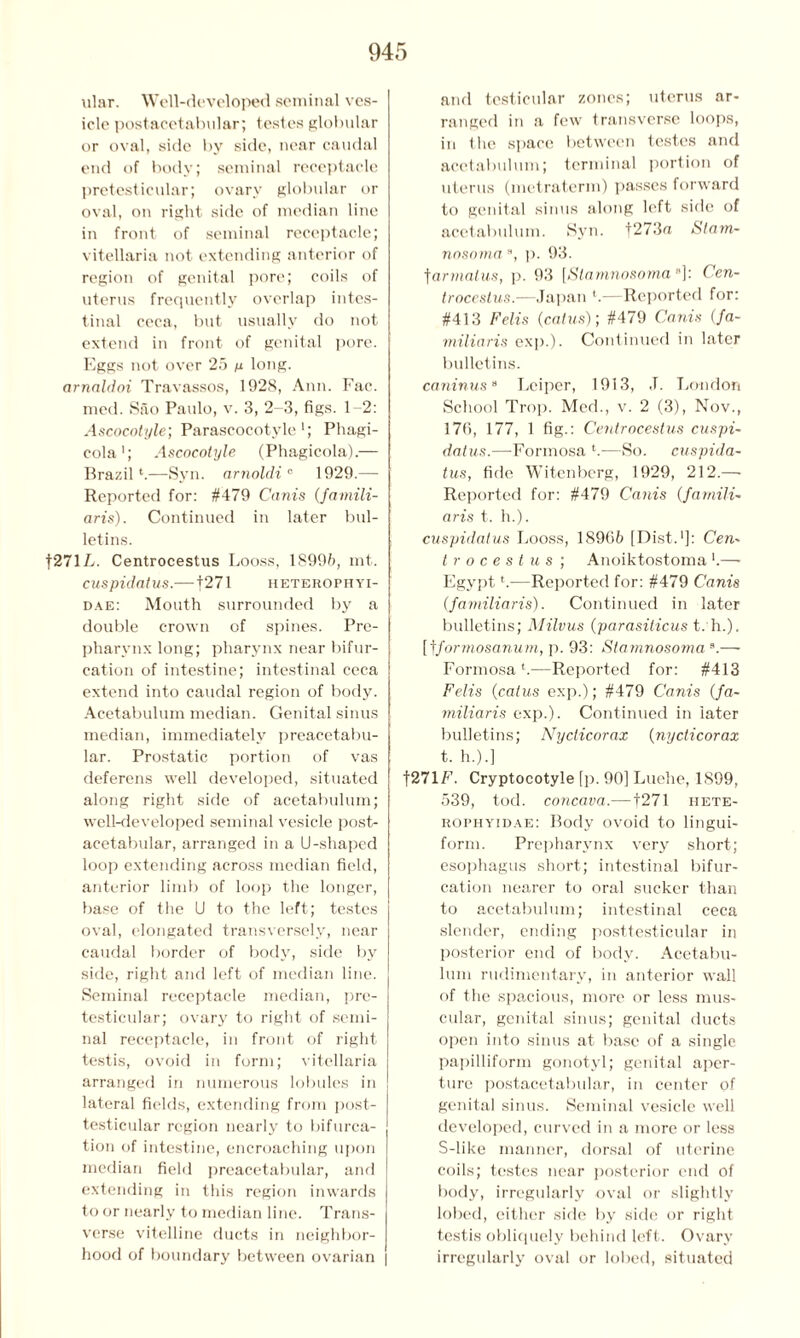 ular. Well-developed seminal ves- icle postacetabular; testes globular or oval, side by side, near caudal end of body; seminal receptacle pretesticular; ovary globular or oval, on right side of median line in front of seminal receptacle; vitellaria not extending anterior of region of genital pore; coils of uterus frequently overlap intes- tinal ceca, but usually do not extend in front of genital pore. Eggs not over 25 n long. arnaldoi Travassos, 1928, Ann. Fac. med. Sao Paulo, v. 3, 2-3, figs. 1 2: Ascocotyle; Parascocotyle 1; Phagi- cola1; Ascocotyle (Phagicola).— Brazil*.—Syn. arnoldi 0 1929.— Reported for: #479 Cams (famili- aris). Continued in later bul- letins. |271L. Centrocestus Looss, 18996, mt. cuspidatus.—f271 heterophyi- dae: Mouth surrounded by a double crown of spines. Pre- pharvnx long; pharynx near bifur- cation of intestine; intestinal ceca extend into caudal region of body. Acetabulum median. Genital sinus median, immediately preacetabu- lar. Prostatic portion of vas deferens well developed, situated along right side of acetabulum; well-developed seminal vesicle post- acetabular, arranged in a U-shaped loop extending across median field, anterior limb of loop the longer, base of the U to the left; testes oval, elongated transversely, near caudal border of body, side by side, right and left of median line. Seminal receptacle median, pre- testicular; ovary to right of semi- nal receptacle, in front of right testis, ovoid in form; vitellaria arranged in numerous lobules in lateral fields, extending from post- testicular region nearly to bifurca- tion of intestine, encroaching upon median field preacetabular, and extending in this region inwards to or nearly to median line. Trans- verse vitelline ducts in neighbor- hood of boundary between ovarian | and testicular zones; uterus ar- ranged in a few transverse loops, in the space between testes and acetabulum; terminal portion of uterus (metraterm) passes forward to genital sinus along left side of acetabulum. Syn. f273n Statn- nosomaa, p. 93. tarmalus, p. 93 [Slamnosoma“]: Cen- trocestus.—Japan *.—Reported for: #413 Felts (catus); #479 Canis (fa- miliaris exp.). Continued in later bulletins. caninusa Leiper, 1913, ,T. London School Trop. Med., v. 2 (3), Nov., 176, 177, 1 fig.: Centrocestus cuspi- datus.—Formosa *.—So. cuspida- tus, fide Witenberg, 1929, 212.— Reported for: #479 Canis (famili- aris t. h.). cuspidatus Looss, 18966 [Dist.1]: Cen- trocestus ; Anoiktostoma *.— Egypt *.—Reported for: #479 Canis (familiaris). Continued in later bulletins; Milvus (parasiticus t. h.). [fformosanum, p. 93: Slamnosoma s.— Formosa*.—Reported for: #413 Felis (catus exp.); #479 Canis (fa- miliaris exp.). Continued in later bulletins; Nycticorax (nycticorax t. h.).] f271F. Cryptocotyle [p. 90] Luehe, 1899, 539, tod. concava.—f 271 hete- rophyidae: Body ovoid to lingui- form. Prepharvnx very short; esophagus short; intestinal bifur- cation nearer to oral sucker than to acetabulum; intestinal ceca slender, ending posttesticular in posterior end of body. Acetabu- lum rudimentary, in anterior wall of the spacious, more or less mus- cular, genital sinus; genital ducts open into sinus at base of a single papilliform gonotyl; genital aper- ture postacetabular, in center of genital sinus. Seminal vesicle well developed, curved in a more or less S-like manner, dorsal of uterine coils; testes near posterior end of body, irregularly oval or slightly lobed, either side by side or right testis obliquely behind left. Ovary irregularly oval or lobed, situated