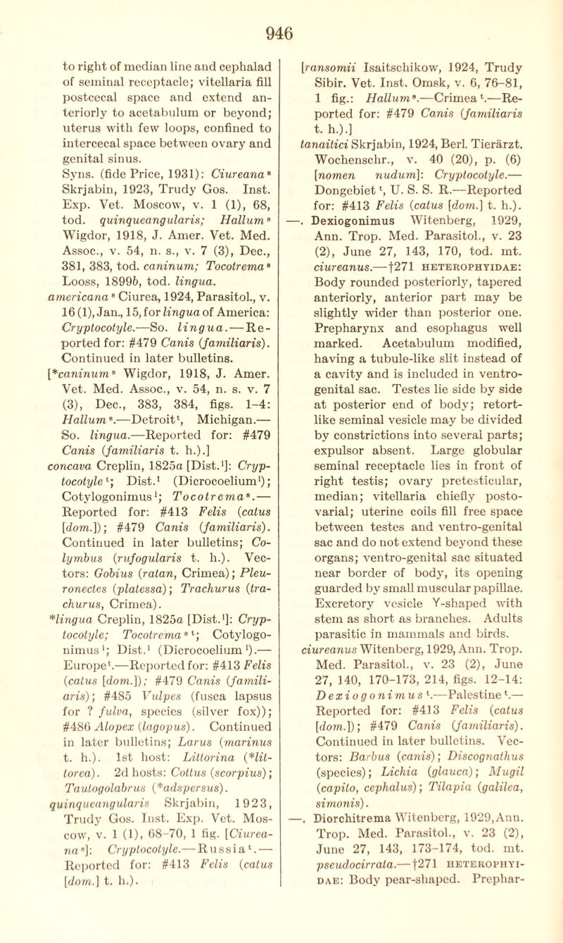 to right of median line and cephalad of seminal receptacle; vitellaria fill postcecal space and extend an- teriorly to acetabulum or beyond; uterus with few loops, confined to intercecal space between ovary and genital sinus. Syns. (fide Price, 1931): Ciureana8 Skrjabin, 1923, Trudy Gos. Inst. Exp. Vet. Moscow, v. 1 (1), 68, tod. quinqueangularis; Hallum9 Wigdor, 1918, J. Amer. Vet. Med. Assoc., v. 54, n. s., v. 7 (3), Dec., 381, 383, tod. caninum; Tocotrema8 Looss, 18996, tod. lingua, americana8 Ciurea, 1924, Parasitol., v. 16(1), Jan., 15, for lingua of America: Cryptocotyle.—So. lingua. — Re- ported for: #479 Canis (familiaris). Continued in later bulletins. [*caninume Wigdor, 1918, J. Amer. Vet. Med. Assoc., v. 54, n. s. v. 7 (3), Dec., 383, 384, figs. 1-4: Hallum8.—Detroit4, Michigan.— So. lingua.—Reported for: #479 Canis Jamiliaris t. h.).] concava Creplin, 1825a [Dist.1]: Cryp- tocotylet; Dist.1 (Dicrocoelium1); Cotylogonimus'; TocotremaB.— Reported for: #413 Felis (catus [dom.]); #479 Canis (familiaris). Continued in later bulletins; Co- lymbus (rufogularis t. h.). Vec- tors: Gobius (ratan, Crimea); Pleu- ronectes (platessa); Trachurus (tra- churus, Crimea). Hingua Creplin, 1825a [Dist.1]: Cryp- tocotyle; Tocotrema8 4; Cotylogo- nimus1; Dist.1 (Dicrocoelium1).— Europe*.—Reported for: #413 Felis (catus [dom.]); #479 Canis (famili- aris); #485 Vulpes (fusca lapsus for ? fulva, species (silver fox)); #486 Alopex (lagopus). Continued in later bulletins; Larus (marinus t. h.). 1st host: Littorina (Hit- tor ea). 2d hosts: Cottus (scorpius); Taulogolabrus (*adspersus). quinqueangularis Skrjabin, 1923, Trudy Gos. Inst. Exp. Vet. Mos- cow, v. 1 (1), 68-70, 1 fig. [Ciurea- na ]: Cryptocotyle.— Russia1.— Reported for: #413 Felis (catus [dom.] t. h.). [ransomii Isaitschikow, 1924, Trudy Sibir. Vet. Inst. Omsk, v. 6, 76-81, 1 fig.: Hallum».—Crimea1.—Re- ported for: #479 Canis (Jamiliaris t. h.).] tanaitici Skrjabin, 1924, Berl. Tierarzt. Wochensclir., v. 40 (20), p. (6) [nomen nudum]: Cryptocotyle.— Dongebiet *, U. S. S. R.—Reported for: #413 Felis (catus [dom.] t. h.). . Dexiogonimus Witenberg, 1929, Ann. Trop. Med. Parasitol., v. 23 (2), June 27, 143, 170, tod. mt. ciureanus.—f271 heterophyidae: Body rounded posteriorly, tapered anteriorly, anterior part may be slightly wider than posterior one. Prepharynx and esophagus well marked. Acetabulum modified, having a tubule-like slit instead of a cavity and is included in ventro- genital sac. Testes lie side by side at posterior end of body; retort- like seminal vesicle may be divided by constrictions into several parts; expulsor absent. Large globular seminal receptacle lies in front of right testis; ovary pretesticular, median; vitellaria chiefly posto- varial; uterine coils fill free space between testes and ventro-genital sac and do not extend beyond these organs; ventro-genital sac situated near border of body, its opening guarded by small muscular papillae. Excretory vesicle Y-shaped with stem as short as branches. Adults parasitic in mammals and birds. ciureanus Witenberg, 1929, Ann. Trop. Med. Parasitol., v. 23 (2), June 27, 140, 170-173, 214, figs. 12-14: Dexiogonimus *.—Palestinel.— Reported for: #413 Felis (catus [dom.]); #479 Canis Jamiliaris). Continued in later bulletins. Vec- tors: Barbus (canis); Discognathus (species); Lichia (glauca); Mugil (capito, cephalus); Tilapia (galilea, simoiiis). —. Diorchitrema Witenberg, 1929, Ann. Trop. Med. Parasitol., v. 23 (2), June 27, 143, 173-174, tod. mt. pseudocirrata.— [271 heterophyi- dae: Body pear-shaped. Prephar-