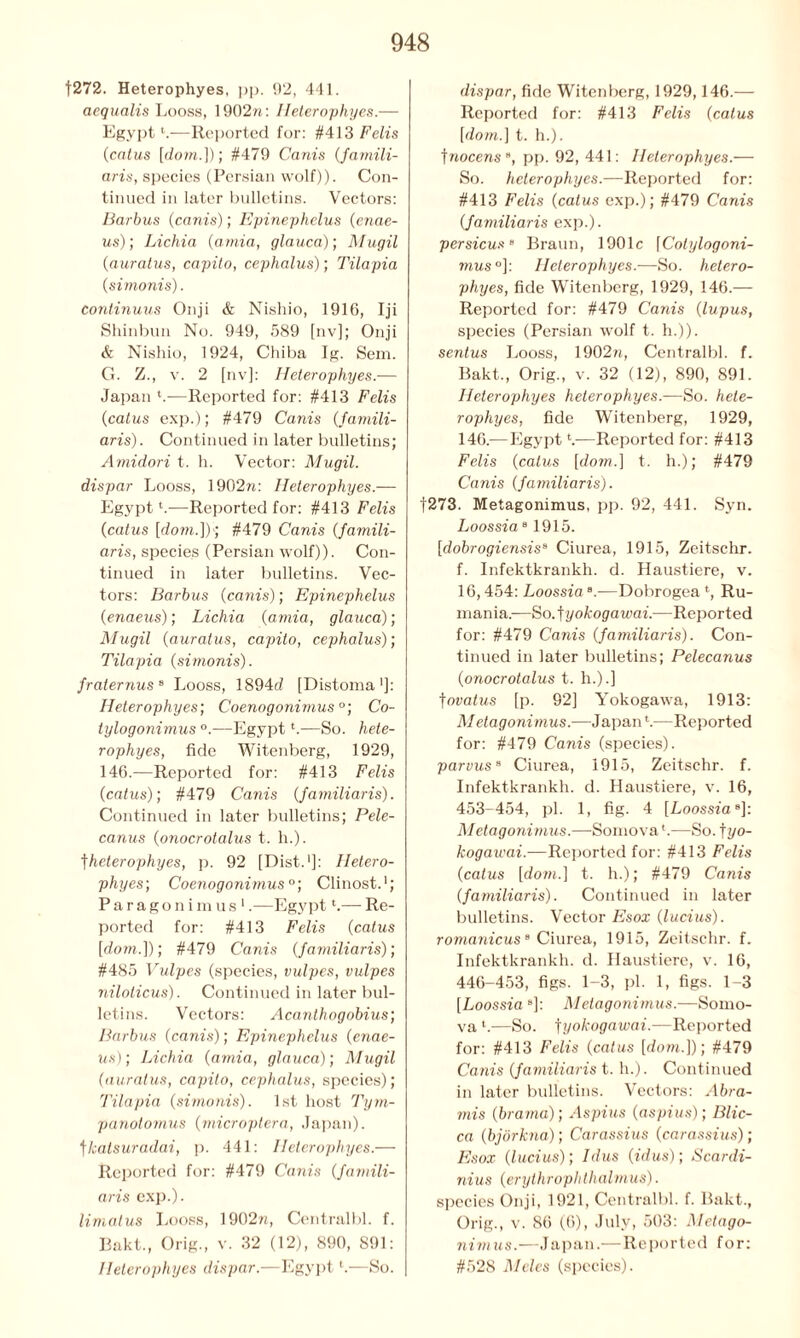 [272. Heterophyes, pp. 92, 441. aequalis Looss, 1902n: Heterophyes.— Egypt1.—Reported for: #413 Felis (catus [dom.]); #479 Canis (famili- aris, species (Persian wolf)). Con- tinued in later bulletins. Vectors: Barbus (canis); Epinephelus (enae- us); Lichia (amia, glauca); Mugil (auratus, capito, cephalus); Tilapia (simonis). Continuus Onji & Nishio, 1916, Iji Shinbun No. 949, 589 [nv]; Onji & Nishio, 1924, Chiba Ig. Sem. G. Z., v. 2 [nv]: Heterophyes.— Japan 4.—Reported for: #413 Felis (catus exp.); #479 Canis (famili- aris). Continued in later bulletins; Amidori t. h. Vector: Mugil. dispar Looss, 1902n: Heterophyes.— Egypt4.—Reported for: #413 Felis (catus [dom.])'; #479 Canis (famili- aris, species (Persian wolf)). Con- tinued in later bulletins. Vec- tors: Barbus (canis); Epinephelus (enaeus); Lichia (amia, glauca); Mugil (auratus, capito, cephalus); Tilapia (simonis). fraternus8 Looss, 1894d [Distoma1]: Heterophyes; Coenogonimus °; Co- tylogonimus °.—Egypt4.—So. hete- rophyes, fide Witenberg, 1929, 146.—Reported for: #413 Felis (catus); #479 Canis (familiaris). Continued in later bulletins; Pele- canus (onocrolalus t. h.). fheterophyes, p. 92 [Dist.1]: Hetero- phyes; Coenogonimus0; Clinost.1; Paragonimus*.—Egypt4.— Re- ported for: #413 Felis (catus [dom.]); #479 Canis (familiaris); #485 Vulpes (species, vulpes, vulpes niloticus). Continued in later bul- letins. Vectors: Acanthogobius; Barbus (canis); Epinephelus (enae- us); Lichia (amia, glauca); Mugil (auratus, capito, cephalus, species); Tilapia (simonis). 1st host Tym- panotomus (microptera, Japan), fkatsuradai, p. 441: Heterophyes.—■ Reported for: #479 Canis (famili- aris exp.). limatus Looss, 1902n, Centralbl. f. Bakt., Orig., v. 32 (12), 890, 891: Heterophyes dispar.—Egypt4.—So. dispar, fide Witenberg, 1929,146.— Reported for: #413 Felis (catus [dom.] t. h.). ]nocenss, pp. 92, 441: Heterophyes.— So. heterophyes.—Reported for: #413 Felis (catus exp.); #479 Canis (familiaris exp.). persicus B Braun, 1901c [Cotylogoni- mus°]: Heterophyes.—So. hetero- phyes, fide Witenberg, 1929, 146.— Reported for: #479 Canis (lupus, species (Persian wolf t. h.)). sentus Looss, 1902n, Centralbl. f. Bakt., Orig., v. 32 (12), 890, 891. Heterophyes heterophyes.—So. hete- rophyes, fide Witenberg, 1929, 146.—Egypt V—Reported for: #413 Felis (catus [dom.] t. h.); #479 Cams (familiaris). [273. Metagonimus, pp. 92, 441. Syn. Loossia81915. [dobrogiensisa Ciurea, 1915, Zeitschr. f. Infektkrankh. d. Haustiere, v. 16,454: Loossia “.—Dobrogea 4, Ru- mania.— So.^yokoga wai.—Reported for: #479 Canis (familiaris). Con- tinued in later bulletins; Pelecanus (onocrolalus t. h.).] fovalus [p. 92] Yokogawa, 1913: Metagonimus.—Japan4.—Reported for: #479 Canis (species). parvus8 Ciurea, 1915, Zeitschr. f. Infektkrankh. d. Haustiere, v. 16, 453-454, pi. 1, fig. 4 [Loossza8]: Metagonimus.—Somova4.—So. fyo- kogawai.—Reported for: #413 Felis (catus [down] t. h.); #479 Canis (familiaris). Continued in later bulletins. Vector Esox (lucius). romanicus8 Ciurea, 1915, Zeitschr. f. Infektkrankh. d. Haustiere, v. 16, 446-453, figs. 1-3, pi. 1, figs. 1-3 [Loossia ]: Metagonimus.—Somo- va 4.—So. ^yokogawai.—Reported for: #413 Felis (catus [dom.]); #479 Canis (familiaris t. h.). Continued in later bulletins. Vectors: Abra- mis (brarna); Aspius (aspius); Blic- ca (bjbrkna); Carassius (carassius); Esox (lucius); Idus (idus); Scardi- nius (erythrophthalmus). species Onji, 1921, Centralbl. f. Bakt., Orig., v. 86 (6), July, 503: Metago- nimus.—Japan.—Reported for: #528 Meles (species).