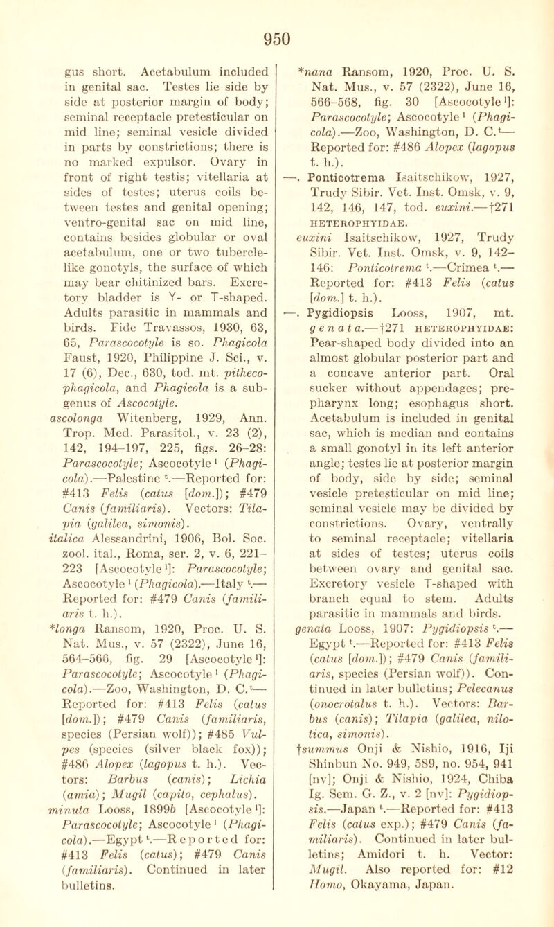 gus short. Acetabulum included in genital sac. Testes lie side by side at posterior margin of body; seminal receptacle pretesticular on mid line; seminal vesicle divided in parts by constrictions; there is no marked expulsor. Ovary in front of right testis; vitellaria at sides of testes; uterus coils be- tween testes and genital opening; ventro-genital sac on mid line, contains besides globular or oval acetabulum, one or two tubercle- like gonotyls, the surface of which may bear chitinized bars. Excre- tory bladder is V- or T-shaped. Adults parasitic in mammals and birds. Fide Travassos, 1930, 63, 65, Parascocotyle is so. Phagicola Faust, 1920, Philippine J. Sci., v. 17 (6), Dec., 630, tod. mt. pitheco- phagicola, and Pliagicola is a sub- genus of Ascocotyle. ascolonga Witenberg, 1929, Ann. Trop. Med. Parasitol., v. 23 (2), 142, 194-197, 225, figs. 26-28: Parascocotyle; Ascocotyle 1 (Phagi- cola).—Palestine *.—Reported for: #413 Felis (catus [down]); #479 Canis (Jamiliaris). Vectors: Tila- pia (galilea, simonis). italica Alessandrini, 1906, Bob Soc. zool. ital., Roma, ser. 2, v. 6, 221- 223 [Ascocotyle']: Parascocotyle; Ascocotyle 1 (Phagicola).—Italy \— Reported for: #479 Canis (famili- aris t. h.). Honga Ransom, 1920, Proc. U. S. Nat. Mus., v. 57 (2322), June 16, 564-566, fig. 29 [Ascocotyle *]: Parascocotyle; Ascocotyle 1 (Phagi- cola).—Zoo, Washington, D. C.‘— Reported for: #413 Felis (catus [dom.]); #479 Canis (Jamiliaris, species (Persian wolf)); #485 Vul- pes (species (silver black fox)); #486 Alopex (lagopus t. h.). Vec- tors: Barbus (canis); Lichia (amid); Mugil (capilo, cephalus). minuta Looss, 18996 [Ascocotyle1]: Parascocotyle; Ascocotyle 1 (Phagi- cola).—Egypt1.—Reported for: #413 Felis (catus); #479 Canis (familiaris). Continued in later bulletins. *nana Ransom, 1920, Proc. U. S. Nat. Mus., v. 57 (2322), June 16, 566-568, fig. 30 [Ascocotyle■]: Parascocotyle; Ascocotyle 1 (Phagi- cola).—Zoo, Washington, D. C.‘— Reported for: #486 Alopex (lagopus t. h.). —. Ponticotrema Isaitscliikow, 1927, Trudy Sibir. Vet. Inst. Omsk, v. 9, 142, 146, 147, tod. euxini.—1271 HETEROPHYIDAE. euxini Isaitscliikow, 1927, Trudy Sibir. Vet. Inst. Omsk, v. 9, 142- 146: Ponticotrema *.—Crimea l.— Reported for: #413 Felis (catus [dom.] t. h.). —. Pygidiopsis Looss, 1907, mt. gen at a.—f271 heterophyidae: Pear-shaped body divided into an almost globular posterior part and a concave anterior part. Oral sucker without appendages; pre- pharynx long; esophagus short. Acetabulum is included in genital sac, which is median and contains a small gonotyl in its left anterior angle; testes lie at posterior margin of body, side by side; seminal vesicle pretesticular on mid line; seminal vesicle may be divided by constrictions. Ovary, ventrally to seminal receptacle; vitellaria at sides of testes; uterus coils between ovary and genital sac. Excretory vesicle T-shaped with branch equal to stem. Adults parasitic in mammals and birds. genala Looss, 1907: Pygidiopsis *.— Egyptl.—Reported for: #413 Felis (catus [down]); #479 Canis (famili- aris; species (Persian wolf)). Con- tinued in later bulletins; Pelecanus (onocrotalus t. h.). Vectors: Bar- bus (canis); Tilapia (galilea, nilo- tica, simonis). fsummus Onji & Nishio, 1916, Iji Shinbun No. 949, 589, no. 954, 941 [nv]; Onji & Nishio, 1924, Chiba Ig. Sem. G. Z., v. 2 [nv]: Pygidiop- sis.—Japan h—Reported for: #413 Felis (catus exp.); #479 Canis (fa- miliaris). Continued in later bul- letins; Amidori t. h. Vector: Mugil. Also reported for: #12 Homo, Okayama, Japan.