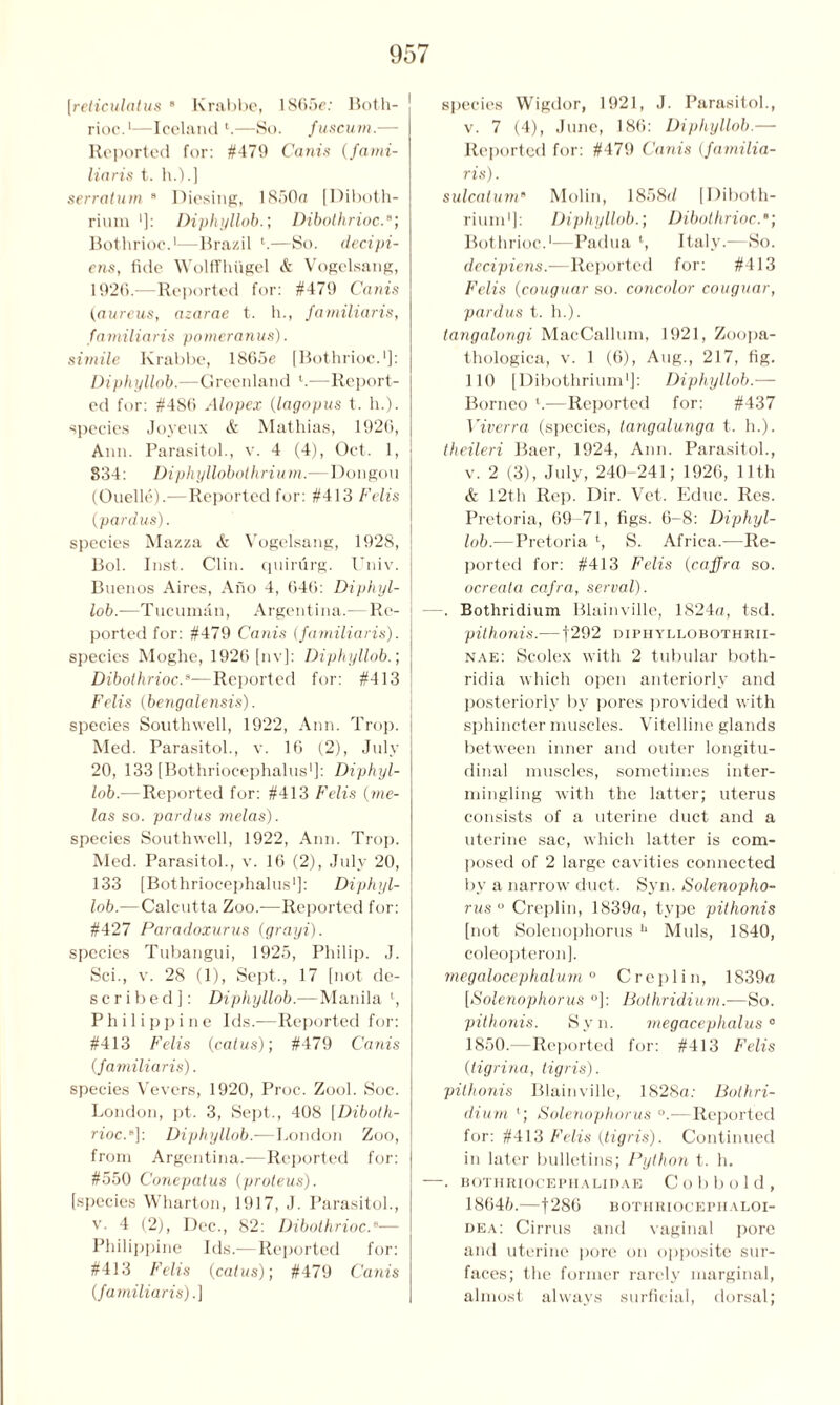 [reticulatus 8 Krabbe, 1865c: Both- rioc.1—Iceland l.—So. fuscum.— Reported for: #476 Canis (fami- Haris t. h.).] serratum 8 Diesing, 1850a [Diboth- rium ']: Diphyllob.; Dibothrioc.s; Bothrioc.1—Brazil —So. decipi- ens, fide Wolffhugel & Vogelsang, 1926.—Reported for: #479 Canis (aureus, azarae t. h., familiaris, familiaris pomeranus). simile Krabbe, 1865e [Bothrioc.1]: Diphyllob.—Greenland l.—Report- ed for: #486 Alopex (lagopus t. h.). species Joyeux & Mathias, 1926, Ann. Parasitol., v. 4 (4), Oct. 1, 834: Diphyllobothrium.—Dongou (Ouelle).—Reported for: #413 Felis (pardus). species Mazza & Vogelsang, 1928, Bol. Inst. Clin, quirurg. Univ. Buenos Aires, Ano 4, 646: Diphyl- lob.—Tucumau, Argentina.— Re- ported for: #479 Canis (familiaris). species Moghe, 1926 [nv]: Diphyllob.; Dibothrioc.8—Reported for: #413 Felis (bengalensis). species Southwell, 1922, Ann. Trop. Med. Parasitol., v. 16 (2), July 20, 133 [Bothriocephalus1]: Diphyl- lob.—Reported for: #413 Felis (me- las so. pardus melas). species Southwell, 1922, Ann. Trop. Med. Parasitol., v. 16 (2), July 20, 133 [Bothriocephalus1]: Diphyl- lob.— Calcutta Zoo.-—Reported for: #427 Paradoxurus (grayi). species Tubangui, 1925, Philip. J. Sci., v. 28 (1), Sept., 17 [not de- scribed]: Diphyllob.—Manila l, Philippine Ids.—Reported for: #413 Felis (catus); #479 Canis (familiaris). species Vevers, 1920, Proc. Zool. Soc. London, pt. 3, Sept., 408 [Diboth- rioc.“]: Diphyllob.—London Zoo, from Argentina.—Reported for: #550 Conepatus (proteus). [species Wharton, 1917, J. Parasitol., v. 4 (2), Dec., 82: Dibothrioc.— Philippine Ids.— Reported for: #413 Felis (catus); #479 Canis (familiaris).] species Wigdor, 1921, J. Parasitol., v. 7 (4), June, 186: Diphyllob.— Reported for: #479 Canis (familia- ris) . sulcatum8 Molin, 1858d [Diboth- rium1]: Diphyllob.; Dibothrioc.; Bothrioc.1—Padua l, Italy.—So. dccipiens.—Reported for: #413 Felis (couguar so. concolor couguar, pardus t. h.). tangalongi MacCallum, 1921, Zoopa- thologica, v. 1 (6), Aug., 217, fig. 110 [Dibothrium1]: Diphyllob.— Borneo l.—Reported for: #437 Viverra (species, tangalunga t. h.). theileri Baer, 1924, Ann. Parasitol., v. 2 (3), July, 240-241; 1926, 11th & 12th Rep. Dir. Vet. Educ. Res. Pretoria, 69-71, figs. 6-8: Diphyl- lob.—Pretoria l, S. Africa.—Re- ported for: #413 Felis (caffra so. ocreata cafra, serval). -. Bothridium Blainville, 1824a, tsd. pithonis.— ]292 diphyllobothrii- nae: Scolex with 2 tubular both- ridia which open anteriorly and posteriorly by pores provided with sphincter muscles. Vitelline glands between inner and outer longitu- dinal muscles, sometimes inter- mingling with the latter; uterus consists of a uterine duct and a uterine sac, which latter is com- posed of 2 large cavities connected by a narrow duct. Syn. Solenopho- rus ° Creplin, 1839a, type pithonis [not Solenophorus u Muls, 1840, coleopteron], megalocephalum ° Creplin, 1839a [Solenophorus °]: Bothridium.-—So. pithonis. Syn. megacephalus0 1850.—Reported for: #413 Felis (tigrina, tigris). pithonis Blainville, 1828a; Bothri- dium Solenophorus °.—Reported for: #413 Felis (tigris). Continued in later bulletins; Python t. h. -. BOTHRIOCEPIIALIDAE Cobbold, 18645.—f286 eothriocephaloi- dea: Cirrus and vaginal pore and uterine pore on opposite sur- faces; the former rarely marginal, almost always surficial, dorsal;