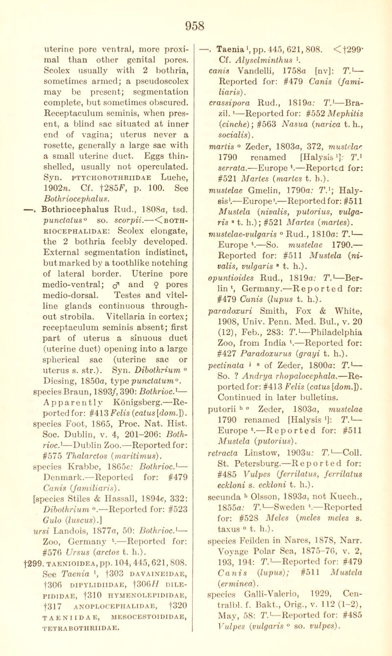 uterine pore ventral, more proxi- mal than other genital pores. Scolex usually with 2 bothria, sometimes armed; a pseudoscolex may be present; segmentation complete, but sometimes obscured. Receptaculum seminis, when pres- ent, a blind sac situated at inner end of vagina; uterus never a rosette, generally a large sac with a small uterine duct. Eggs thin- shelled, usually not operculated. Syn. ptychobothriidae Luehe, 1902n. Cf. f285F, p. 100. See Bothriocephalus. —. Bothriocephalus Rud., 1808a, tsd. punctalus0 so. scorpii.—<Cboth- riocephalidae: Scolex elongate, the 2 bothria feebly developed. External segmentation indistinct, but marked by a toothlike notching of lateral border. Uterine pore medio-ventral; b’’ and 9 pores medio-dorsal. Testes and vitel- line glands continuous through- out strobila. Vitellaria in cortex; receptaculum seminis absent; first part of uterus a sinuous duct (uterine duct) opening into a large spherical sac (uterine sac or uterus s. str.). Syn. Dibothrium ° Diesing, 1850a, type punctatum0. species Braun, 1893/, 390: Bothrioc.'— Apparently Konigsberg.—Re- ported for: #413 Felis {catus [dom.]). species Foot, 1865, Proc. Nat. Hist. Soc. Dublin, v. 4, 201-206: Bolh- rioc—Dublin Zoo.—Reported for: #575 Thalarctos (maritimus). species Krabbe, 1865e: Bothrioc.'—- Denmark.—Reported for: #479 Cams {familiaris). [species Stiles & Ilassall, 1894e, 332: Dibothrium °.—Reported for: #523 Gulo (luscus).] ursi Landois, 1877a, 50: Bothrioc.‘—- Zoo, Germany l.—Reported for: #576 Ursus {arctos t. h.). f299. taenioidea, pp. 104, 445,621,808. See Taenia ', f303 davaineidae, |306 D1PYLIDIIDAE, f300// DILE- PID1DAE, fSlO IIYMENOLEPIDIDAE, f317 anoplocephalidae, f320 TAENIIDAE, MESOCESTOIDIDAE, TETRABOTHRI1DAE. -. Taeniapp. 445, 621, 808. <f299’ Cf. Alyselminlhus ’. canis Vandelli, 1758a [nv]: TJ— Reported for: #479 Canis (Jami- liaris). crassipora Rud., 1819a: T.1—Bra- zil. 1—Reported for: #552 Mephitis (cinche); #563 Nasua {narica t. h., socialis). martis ° Zeder, 1803a, 372, musician 1790 renamed [Halysis']: T.x serrata.—Europe *.—Reported for: #521 Maries (martes t. b.). mustelae Gmelin, 1790a: T.1; Haly- sis1.—Europe1.—Reportedfor: #511 Mustela {nivalis, putorius, vulga- ris 91. h.); #521 Martes {martes). mustelae-vulgaris ° Rud., 1810a: T.1— Europe i.—So. mustelae 1790.— Reported for: #511 Mustela (ni- valis, vulgaris 9 t. h.). opuntioides Rud., 1819a: T.]—Ber- lin1, Germany.—Reported for: #479 Canis {lupus t. h.). paradoxuri Smith, Fox & White, 1908, Univ. Penn. Med. Bui., v. 20 (12), Feb., 283: T.1—Philadelphia Zoo, from India i.—Reported for: #427 Paradoxurus {grayi t. h.). peclinata > 9 of Zeder, 1800a: T.1— So. ? Andrya rhopalocephala.—Re- ported for: #413 Felis {catus [dom.]). Continued in later bulletins, putorii h 0 Zeder, 1803a, mustelae 1790 renamed [Halysis ']: T.1— Europe ‘.—R e p o r t e d for: #511 Mustela {putorius). relracla Linstow, 1903u: T.'—Coll. St. Petersburg.—Reported for: #485 Vulpes {ferrilatus, ferrilatus eckloni s. eckloni t. h.). secunda h Olsson, 1893a, not Kuech., 1855a: T.1—Sweden *.—Reported for: #528 Meles {meles meles s. taxus ° t. h.). species Fcildcn in Nares, 1S78, Narr. Voyage Polar Sea, 1875-76, v. 2, 193, 194: T.'—Reported for: #479 Canis {lupus); #511 Mustela {erminea). species Gall i- Valerio, 1929, Cen- tral bl. f. Bakt., Orig., v. 112 (1-2), May, 58: T.1—Reported for: #485 Vulpes {vulgaris0 so. vulpes).