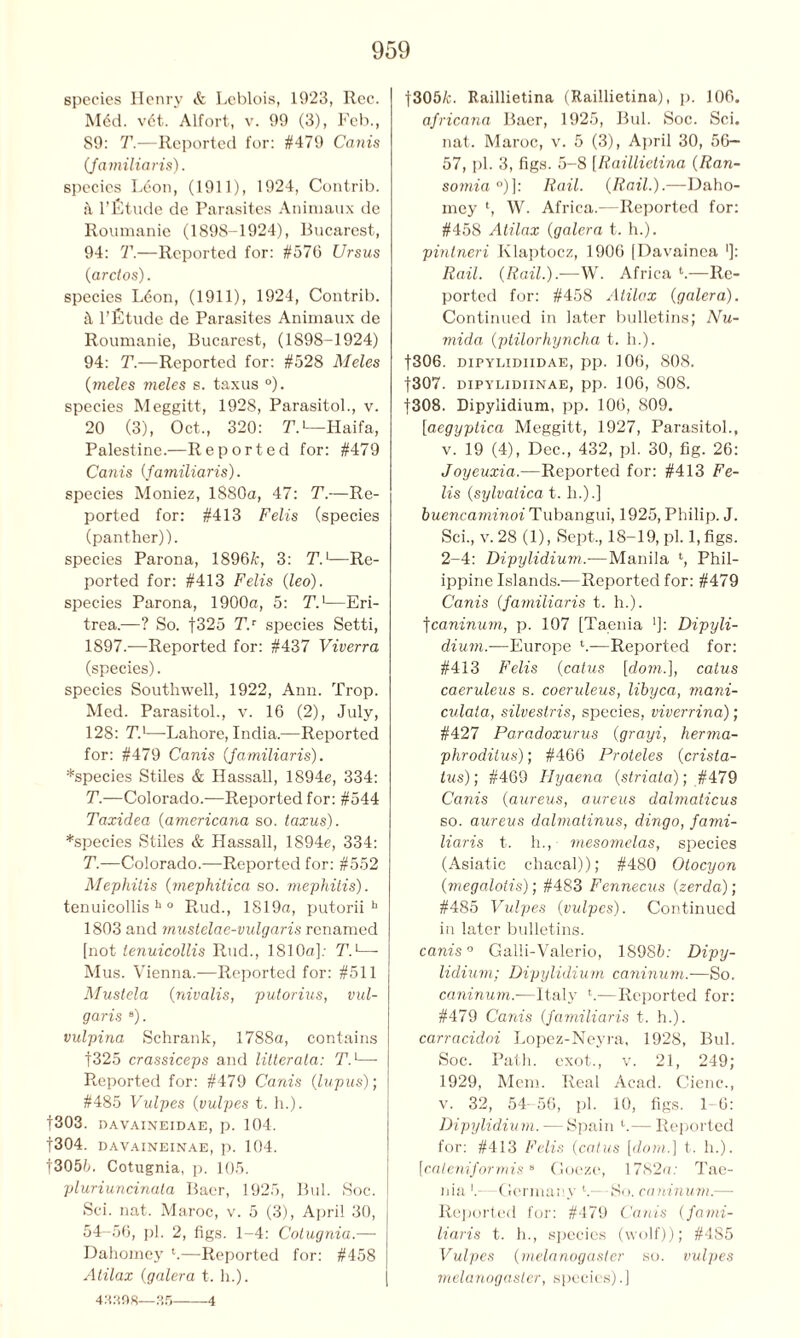 species Henry & Lcblois, 1923, Rec. M6d. v6t. Alfort, v. 99 (3), Feb., 89: T.—Reported for: #479 Canis Jamiliaris). species Leon, (1911), 1924, Contrib. a l’fitude de Parasites Animaux de Roumanie (1898-1924), Bucarest, 94: T.—Reported for: #576 Ursus (arclos). species Ldon, (1911), 1924, Contrib. l’fitude de Parasites Animaux de Roumanie, Bucarest, (1898-1924) 94: T.—Reported for: #528 Meles (meles meles s. taxus °). species Meggitt, 1928, Parasitol., v. 20 (3), Oct., 320: T.1—Haifa, Palestine.—Reported for: #479 Canis {familiaris). species Moniez, 1880a, 47: T.—Re- ported for: #413 Felis (species (panther)). species Parona, 1896A, 3: T.1—Re- ported for: #413 Felis (leo). species Parona, 1900a, 5: T.]—Eri- trea.—? So. f325 T.r species Setti, 1897.—Reported for: #437 Viverra (species). species Southwell, 1922, Ann. Trop. Med. Parasitol., v. 16 (2), July, 128: Tl—Lahore, India.—Reported for: #479 Canis (Jamiliaris). ♦species Stiles & Hassall, 1894e, 334: T.—Colorado.—Reported for: #544 Taxidea (americana so. taxus). ♦species Stiles & Hassall, 1894e, 334: T.—Colorado.—Reported for: #552 Mephitis (mephitica so. mephitis). tenuicollis h 0 Rud., 1819a, putorii b 1803 and mustelae-vulgaris renamed [not tenuicollis Rud., 1810a]: T.1— Mus. Vienna.—Reported for: #511 Mustela (nivalis, putorius, vul- garis B). vulpina Schrank, 1788a, contains f325 crassiceps and litterata: Td— Reported for: #479 Canis (lupus); #485 Vulpes (vulpes t. h.). |303. DAVAINEIDAE, p. 104. f304. DAVAINEINAE, p. 104. t3056. Cotugnia, p. 105. pluriuncinuta Baer, 1925, Bui. Soc. Sci. nat. Maroc, v. 5 (3), April 30, 54-56, ])]. 2, figs. 1-4: Cotugnia.— Dahomey l.—Reported for: #458 Atilax (galera t. h.). 43398—35 4 f305A. Raillietina (Raillietina), p. 106. africana Baer, 1925, Bui. Soc. Sci. nat. Maroc, v. 5 (3), April 30, 56- 57, pi. 3, figs. 5-8 [Raillietina (Ran- somia °)]: Rail. (Rail.).—Daho- mey l, W. Africa.—Reported for: #458 Atilax (galera t. h.). pinlneri Klaptocz, 1906 [Davainea ■]: Rail. (Rail.).—W. Africa l.—Re- ported for: #458 Atilax (galera). Continued in later bulletins; Nu- mida (ptilorhyncha t. h.). f306. dipyIjIdiidae, pp. 106, 808. f307. dipylidiinae, pp. 106, 808. |308. Dipylidium, pp. 106, 809. [aegyptica Meggitt, 1927, Parasitol., v. 19 (4), Dec., 432, pi. 30, fig. 26: Joyeuxia.—Reported for: #413 Fe- lis (sylvatica t. h.).] buencaminoi Tubangui, 1925, Philip. J. Sci., v. 28 (1), Sept., 18-19, pi. 1, figs. 2-4: Dipylidium.— Manila ‘, Phil- ippine Islands.—Reported for: #479 Canis (Jamiliaris t. h.). fcaninum, p. 107 [Taenia ']: Dipyli- dium.—Europe *.—Reported for: #413 Felis (catus [dom.], catus caeruleus s. coeruleus, libyca, mani- culata, silvestris, species, viverrina); #427 Paradoxurus (grayi, herma- phroditus)', #466 Proteles (crista- tus); #469 Hyaena (striata); #479 Canis (aureus, aureus dalmaticus so. aureus dalmatinus, dingo, fami- liaris t. h., mesomelas, species (Asiatic chacal)); #480 Otocyon (megalotis); #483 Fennecus (zerda); #485 Vulpes (vulpes). Continued in later bulletins. canis ° Galli-Valerio, 18985: Dipy- lidium; Dipylidium caninum.-—So. caninum.-—Italy h—Reported for: #479 Canis (familiaris t. h.). carracidoi Lopez-Neyra, 1928, Bui. Soc. Path, exot., v. 21, 249; 1929, Mem. Real Acad. C-ienc., v. 32, 54- 56, pi. 10, figs. 1 6: Dipylidium. — Spain l.— Reported for: #413 Felis (catus [dom.] t. h.). [cateniformis8 Goeze, 1782a: Tae- nia !- Germany V So. caninum.— Reported for: #479 Canis (fami- liaris t. h., species (wolf)); #485 Vulpes (melanogaster so. vulpes melanogaster, species).]