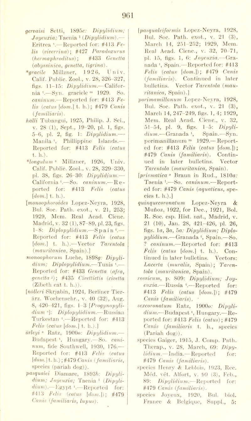 gervaisi Sett i, 1895c: Dipylidium; Joyeuxia; Taenia 1 (Dipylidium).— Eritrea ‘.—Reported for: #413 Fe- lts (viverrina); #427 Paradoxurus (hermaphroditus); #433 Genelta (abyssinica, genetia, ligrina). *gracile Millzner, 1 92 0, U n i v. Calif. Public. Zool., v. 28, 320 327, figs. 11-15: Dipylidium.— Califor- nia '.—Syn. graciele m 1929. So. caninum.—Reported for: #413 Fe- lis {cat us [dom.] t. h.); #479 Corn's {familiar is). halli Tubangui, 1925, Philip. J. Sci., v. 28 (1), Sept., 19 20, pi. 1, figs. 5-6, pi. 2, fig. 1: Dipylidium.— Manila ', Phillippine Islands.— Reported for: #413 Felis (catus t. h.). Hongulum 9 Millzner, 1920, Univ. Calif. Public. Zool., v. 28, 329-330, pi. 38, figs. 26-30: Dipylidium.— California *.—So. caninum.—Re- ported for: #413 Felis {catus [do/«.] t. h.). [monoophoroides Lopez-Neyra, 1928, Bui. Soc. Path, exot., v. 21, 253; 1929, Mem. Real Acad. Cicnc. Madrid, v. 32 (1), 87-89, pi. 23, figs. 1-8: Diplopylidium.■—Spain ‘.— Reported for: #413 Felis (catus [dom.) t. h.).—Vector Tarenlola (mauritanica, Spain).] monoophorum Luehe, 1898(7: Dipyli- dium; Diplopylidium.—Tunis ‘.— Reported for: #433 Genetia {afra, geneita '); #435 Civetlictis {civetta (Zibeth cat t. h.)). [nolleri Skrjabin, 1924, Berliner Tier- iirz. Wochenschr., v. 40 (32), Aug. 8, 420-421, figs. 1-3 [Progynopyli- diuni ]: Diplopylidium.—Russian Turkestan h—Reported for: #413 Felis {catus [dom.] t. h.).] orleyi 8 Ratz, 1900o: Dipylidium.— Budapest l, Hungary.—So. cani- num, fide Southwell, 1930, 176.— Reported for: #413 Felis {catus [dom.\t. h.); #479 Cards {familiaris, species (pariah dog)). pasqualei Diamare, 18935: Dipyli- dium; Joyeuxia; Taenia 1 (Dipyli- dium).—Egypt b—Reported for: #413 Felis {catus [dom.])', #479 Cards {familiaris, lupus). [pasqualeiforrnis Lopez-Neyra, 1928, Hub Soc. Path, exot., v. 21 (3), March 14, 251 252; 1929, Mem. Real Acad. Ciene., v. 32, 70-71, pi. 15, figs. 1, 6: Joyeuxia.—Gra- nada1, Spain.—Reported for: #413 Felis {catus [dom.]); #479 Canis (familiaris). Continued in later bulletins. Vector Tarenlola {mau- ritanica, Spain).] porimarnillanum Lopez-Neyra, 1928, Bui. Soc. Path, exot., v. 21 (3), March 14, 247-249, figs. 1,4; 1929, Mem. Real Acad. Cicnc., v. 32, 51 54, pi. 9, figs. 1-5: Dipyli- dium.-—Granada ‘, Spain.—Syn. porimanillanum 1,1 1929.— Report- ed for: #413 Felis {catus [dom.]); #479 Canis {familiaris). Contin- ued in later bulletins. Vector Tarenlola {mauritanica, Spain). [prismatica 8 Braun in Ruck, 1810a: Taenia b—So. caninum.—Report- ed for: #479 Canis {aquaticus, spe- cies t. h.).] quinquecoronaturn Lopez-Neyra & Munoz, 1922, for Dec., 1921, Bol. R. Soc. esp. Hist, nat., Madrid, v. 21 (10), Jan. 28, 421-426, pi. 26, figs, la, 3a, 5a: Dipylidium; Diplo- pylidium.—Granada b Spain.—So. ? caninum.—Reported for: #413 Felis {catus [dom.] t. h.). Con- tinued in later bulletins. Vectors: Lacerta (muralis, Spain); Taren- tola {mauritanica, Spain). rossicum, p. 809: Dipylidium; Joy- euxia.—Russia b—Reported for: #413 Felis (catus [dom.]); #479 Canis {familiaris). ' sexcoronatum Ratz, 1900a: Dipyli- dium..—Budapestl, Hungary.—Re- ported for: #413 Felis {catus); #479 Canis (familiaris t. h., species (Pariah dog)). species Gaiger, 1915, J. Comp. Path. Therap., v. 28, March, 69: Dipy- lidiu m.—India.—Reported f or: #479 Canis {familiaris). species Henry & Leblois, 1923, Rec. Med. vet. Alfort, v. 99 (3), Feb., 89: Dipylidium.—Reported for: #479 Cards {familiaris). species Joyeux, 1920, Bui. biol. France & Belgique, Suppl., 5: