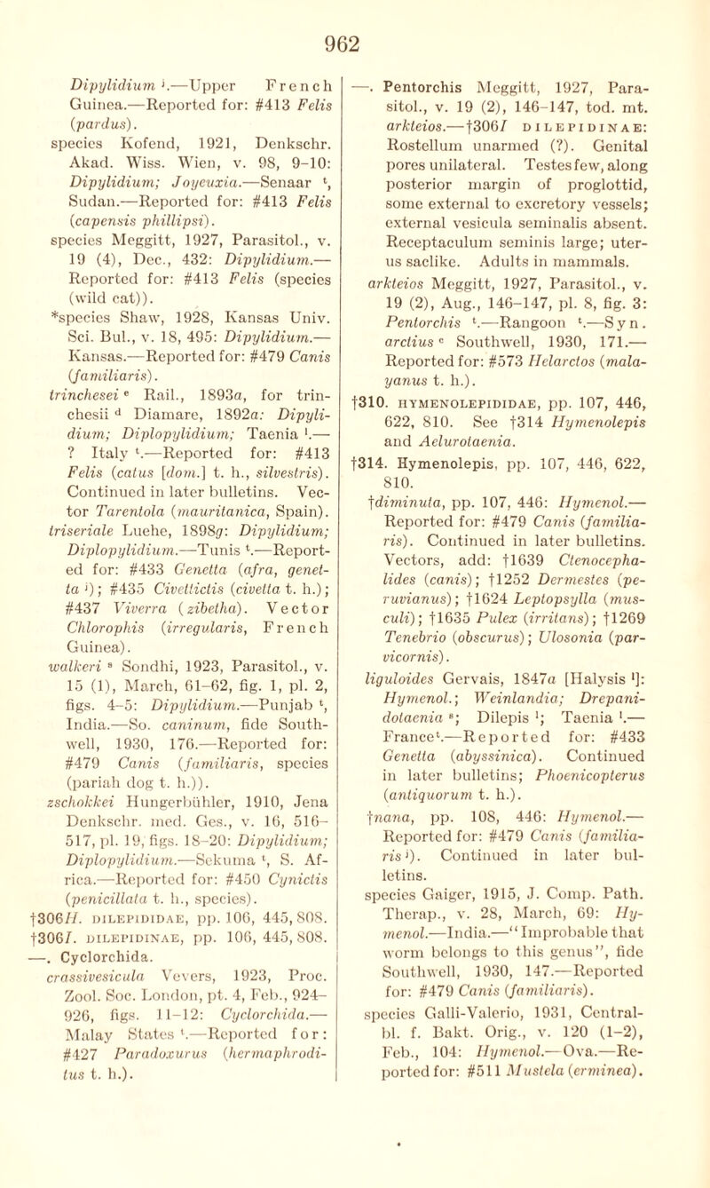 Dipylidium '.—Upper French Guinea.—Reported for: #413 Felts (pardus). species Kofend, 1921, Denkschr. Akad. Wiss. Wien, v. 98, 9-10: Dipylidium; Joyeuxia.—Senaar l, Sudan.—Reported for: #413 Felis (capensis phillipsi). species Meggitt, 1927, Parasitol., v. 19 (4), Dec., 432: Dipylidium.— Reported for: #413 Felis (species (wild cat)). *species Shaw, 1928, Kansas Univ. Sci. Bui., v. 18, 495: Dipylidium.— Kansas.—Reported for: #479 Canis (jamiliaris). trincheseie Rail., 1893a, for trin- chesii d Diamare, 1892a: Dipyli- dium; Diplopylidium; Taenia '.— ? Italy l.—Reported for: #413 Felis (catus [dom.\ t. h., silvestris). Continued in later bulletins. Vec- tor Tarentola (mauritanica, Spain). Iriseriale Luehe, 1898^: Dipylidium; Diplopylidium.—Tunis *.—Report- ed for: #433 Genetta (afra, genet- ta1); #435 Civelticlis (civetta t. h.); #437 Viverra (zibetha). Vector Chlorophis (irregularis, French Guinea). walkeri s Sondhi, 1923, Parasitol., v. 15 (1), March, 61-62, fig. 1, pi. 2, figs. 4-5: Dipylidium.—Punjab ‘, India.—So. caninum, fide South- well, 1930, 176.—Reported for: #479 Canis (familiaris, species (pariah dog t. h.)). zschokkei Hungerbiihler, 1910, Jena Denkschr. med. Ges., v. 16, 516- 517, pi. 19, figs. 18-20: Dipylidium; Diplopylidium.—Sekuma ‘, S. Af- rica.—Reported for: #450 Cynictis (penicillata t. h., species). f30 6 77. dilepididae, pp. 106, 445,808. f3067. oilepidinae, pp. 106,445,808. —. Cyclorchida. crassivesicula Vevers, 1923, Proc. Zool. Soc. London, pt. 4, Feb., 924- 926, figs. 11-12: Cyclorchida.— Malay States l.—Reported for: #427 Paradoxurus (hermaphrodi- tus t. h.). —. Pentorchis Meggitt, 1927, Para- sitol., v. 19 (2), 146-147, tod. mt. arkleios.— f3067 oilepidinae: Rostellum unarmed (?). Genital pores unilateral. Testes few, along posterior margin of proglottid, some external to excretory vessels; external vesieula seminalis absent. Receptaculum seminis large; uter- us saclike. Adults in mammals. arkleios Meggitt, 1927, Parasitol., v. 19 (2), Aug., 146-147, pi. 8, fig. 3: Pentorchis —Rangoon ‘.—S y n. arctiusc Southwell, 1930, 171.— Reported for: #573 Helarctos (mala- yanus t. h.). f310. hymenolepididae, pp. 107, 446, 622, 810. See f314 Hymenolepis and Aelurotaenia. f314. Hymenolepis, pp. 107, 446, 622, 810. fdiminuta, pp. 107, 446: Hymenol.— Reported for: #479 Canis (jamilia- ris). Continued in later bulletins. Vectors, add: f 1639 Ctenocepha- lides (canis); fl252 Dermestes (pe- ruvianus); fl624 Leptopsylla (mus- culi); f 1635 Pulex (irritans); 11269 Tenebrio (obscurus); Ulosonia (par- vicornis). liguloides Gervais, 1847a [Ilalysis *]: HymenolWeinlandia; Drepani- dolaenia e; Dilepis '; Taenia '.— France4.—Reported for: #433 Genetta (abyssinica). Continued in later bulletins; Phoenicopterus (antiquorum t. h.). ■jnana, pp. 108, 446: Hymenol.— Reported for: #479 Canis (jamilia- ris >). Continued in later bul- letins. species Gaiger, 1915, J. Comp. Path. Therap., v. 28, March, 69: Hy- menol.—India.—“Improbable that worm belongs to this genus”, fide Southwell, 1930, 147.—Reported for: #479 Canis (jamiliaris). species Galli-Valerio, 1931, Central- bl. f. Bakt. Orig., v. 120 (1-2), Feb., 104: Hymenol.—Ova.—Re- ported for: #511 Mustela(erminea).