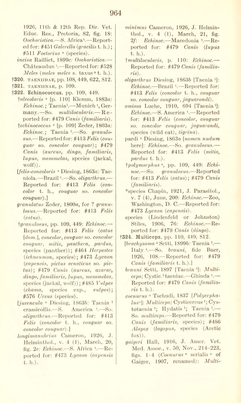 1926, 11th & 12th Rep. Dir. Vet. Educ. Res., Pretoria, 82, fig. 18: Oochoristica.—S. AfricaV—Report- ed for: #451 Galerella {gracilis t. h.); #511 Foelorius 8 (species). incisa Railliet, 1899c: Oochoristica.— Chateaudun l.—Reported for: #528 Meles (meles meles s. taxus°t. h.). f320. taeniidae, pp. 108, 449, 622, 812. f321. TAENIINAE, p. 109. |322. Echinococcus, pp. 109, 449. falveolaris 8 [p. 110] Klemm, 1883a: Echinoc.; Taenia1.—Munich l, Ger- many.—So. multilocularis.— Re- ported for: #479 Canis (familiaris). fechinococcus 8 [p. 109] Zeder, 1803a: Echinoc.; Taenia —-So. granulo- sus.—Reportedfor: #413 Felis {cou- guar so. concolor couguar); #479 Canis (aureus, dingo, familiaris, lupus, mesomelas, species (jackal, wolf)). [felis-concoloris 8 Diesing, 1863a: Tae- niola.—Brazil *.—So. oligarthrus.— Reported for: #413 Felis (con- color t. h., couguar so. concolor couguar).] granulatus Zeder, 1800a, for ? granu- losus.— Reported for: #413 Felis (catus). fgranulosus, pp. 109, 449: Echinoc.— Reported for: #413 Felis (catus [dom.], concolor, couguar so. concolor couguar, mitis, panthera, pardus, species (panther)); #464 Herpestes (ichneumon, species); #473 Lycaon (capensis, pictus venaticus so. pic- tus); #479 Canis (aureus, azarae, dingo, familiaris, lupus, mesomelas, species (jackal, wolf)); #485 Vulpes (chama, species exp., vulpes); #576 Ursus (species). [juvencula ° Diesing, 18635: Taenia 1 crassicollis.—S. America l.—So. oligarthrus.—Reported for: #413 Felis (concolor t. h., couguar so. concolor couguar).] longimanubrius Cameron, 1926, J. Helminthol., v. 4 (1), March, 20, fig. 2e: Echinoc.—S. Africa l.—Re- ported for: #473 Lycaon (capensis t. h.). minimus Cameron, 1926, J. Helmin- thol., v. 4 (1), March, 21, fig. 2f: Echinoc.—Macedonia l.—Re- ported for: #479 Canis (lupus t. h.). f multilocularis, p. 110: Echinoc.— Reported for: #479 Canis {familia- ris) . oligarthrus Diesing, 18635 [Taenia *]: Echinoc.—Brazil l.—Reported for: #413 Felis {concolor t. h., couguar so. concolor couguar, jaguarondi). omissa Luehe, 1910, 694 [Taenia1]: Echinoc.—S. America l.—Reported for: #413 Felis {concolor, couguar so. concolor couguar, jaguar ondi, species (wild cat), tigrina). pardi 8 Diesing, 1863a [nomen nudum here]: Echinoc.—So. gramdosus.— Reported for: #413 Felis {mitis, pardus t. h.). fpolymorphus 8, pp. 109, 449: Echi- noc.—So. granulosus.—Reported for: #413 Felis {catus); #479 Canis {familiaris). *species Chapin, 1921, J. Parasitol., v. 7 (4), June, 200: Echinoc.—Zoo, Washington, D. C.—Reported for: #473 Lycaon {capensis). species (Lindenfeld or Johnston) Stiles, 1906, 76: Echinoc.—Re- ported for: #479 Canis {dingo). f324. Multiceps, pp. 110, 449, 812. [brachysoma 8 Setti, 18995: Taenia '.— Italy K—So. brauni, fide Baer, 1926, 108.—Reported for: #479 Canis (familiaris t. h.).] brauni Setti, 1897 [Taenia ‘J: Multi- ceps; Cystic.1 taeniae.—Ghinda l.— Reported for: #479 Canis (familia- ris t. h.). coenurus ° Tschudi, 1837 [Polycepha- lus°]: Multiceps; Cysticercus ‘; Cys- totaenia '; Hydatis '; Taenia ‘.— So. multiceps.—Reported for: #479 Canis {familiaris, species); #486 Alopex (lagopus, species (Arctic fox)). gaigcri Hall, 1916, J. Amor. Vet. Med. Assoc., v. 50, Nov., 214-223, figs. 1-4 (Coenurus 8 serialis ° of Gaiger, 1907, renamed): Multi-