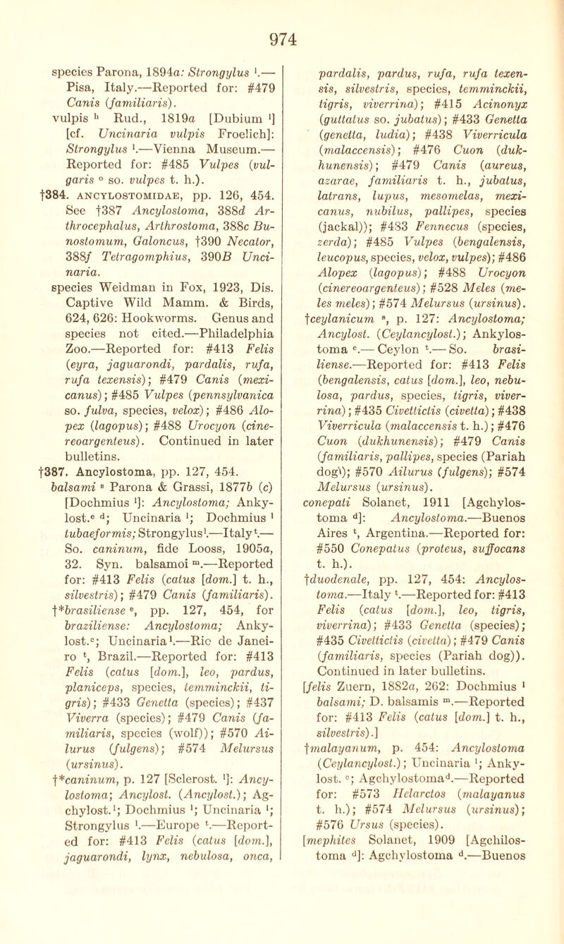 species Parona, 1894a: Strongylus ■.— Pisa, Italy.—Reported for: #479 Canis (jamiliaris). vulpis h Rud., 1819a [Dubium '] [cf. Uncinaria vulpis Froelich]: Strongylus *.—Vienna Museum.— Reported for: #485 Vulpes (vul- garis ° so. vulpes t. h.). f384. ancylostomidae, pp. 126, 454. See f387 Ancylostoma, 388d Ar- throcephalus, Arthrostoma, 388c Bu- nostomum, Galoncus, |390 Necalor, 388/ Tetragomphius, 390R Unci- naria. species Weidman in Fox, 1923, Dis. Captive Wild Mamm. & Birds, 624, 626: Hookworms. Genus and species not cited.—Philadelphia Zoo.—Reported for: #413 Felis (eyra, jaguarondi, pardalis, rufa, rufa texensis); #479 Canis [mexi- canus); #485 Vulpes [pennsylvanica so. fulva, species, velox); #486 Alo- pex (lagopus); #488 Urocyon (cine- reoargenteus). Continued in later bulletins. |387. Ancylostoma, pp. 127, 454. balsami B Parona & Grassi, 18776 (c) [Dochmius ']: Ancylostoma; Anky- lost.c d; Uncinaria *; Dochmius 1 tubaeformis; Strongylus1.—Italy*.— So. caninum, fide Looss, 1905a, 32. Syn. balsamoi “.—Reported for: #413 Felis (catus [dom.] t. h., silvestris); #479 Canis (Jamiliaris). ]*brasiliensee, pp. 127, 454, for braziliense: Ancylostoma; Anky- lost.0; Uncinaria1.—Rio de Janei- ro *, Brazil.—Reported for: #413 Felis (catus [dom.], leo, pardus, planiceps, species, temminckii, ti- gris); #433 Genetta (species); #437 Viverra (species); #479 Canis Ja- miliaris, species (wolf)); #570 Ai- lurus Julgens); #574 Melursus [ur sinus). ]*caninum, p. 127 [Sclerost. ■]: Ancy- lostoma; Ancylost. (Ancylost.); Ag- chylost.'; Dochmius ■; Uncinaria *; Strongylus ■.—Europe *.—Report- ed for: #413 Felis (catus [dom.], jaguarondi, lynx, nebulosa, onca, pardalis, pardus, rufa, rufa texen- sis, silvestris, species, temminckii, tigris, viverrina); #415 Acinonyx (guttatus so. jubatus); #433 Genetta (genetta, ludia); #438 Viverricula (malaccensis); #476 Cuon (duk- hunensis); #479 Canis (aureus, azarae, familiaris t. h., jubatus, latrans, lupus, mesomelas, mexi- canus, nubilus, pallipes, species (jackal)); #483 Fennecus (species, zerda); #485 Vulpes (bengalensis, leucopus, species, velox, vulpes); #486 Alopex [lagopus); #488 Urocyon [cinereoargenteus); #528 Meles [me- les meles); #574 Melursus [ursinus). \ceylanicum 8, p. 127: Ancylostoma; Ancylost. [Ceylancylost.); Ankylos- toma °.— Ceylon *.— So. brasi- liense.—Reported for: #413 Felis [bengalensis, catus [dorn.], leo, nebu- losa, pardus, species, tigris, viver- rina) ; #435 Civettictis (civetta); #438 Viverricula (malaccensis t. h.); #476 Cuon [dukhunensis); #479 Canis Jamiliaris, pallipes, species (Pariah dogl); #570 Ailurus (fulgens); #574 Melursus [ursinus). conepati Solanet, 1911 [Agchylos- toma d]: Ancylostoma.--Buenos Aires *, Argentina.—Reported for: #550 Conepatus [proteus, suffocans t. h.). fduodenale, pp. 127, 454: Ancylos- toma.—Italy *.—Reported for: #413 Felis [catus [dom.], leo, tigris, viverrina); #433 Genetta (species); #435 Civettictis [civetta); #479 Canis Jamiliaris, species (Pariah dog)). Continued in later bulletins. [felis Zuern, 18S2a, 262: Dochmius 1 balsami; D. balsamis “.—Reported for: #413 Felis [catus [dom.] t. h., silvestris).] fmalayanum, p. 454: Ancylostoma [Ceylancylost.); Uncinaria *; Anky- lost. °; Agchylostomad.—Reported for: #573 Helarctos [malayanus t. h.); #574 Melursus (ursinus); #576 Ursus (species). [mephites Solanet, 1909 [Agcliilos- toma d]: Agchylostoma d.—Buenos