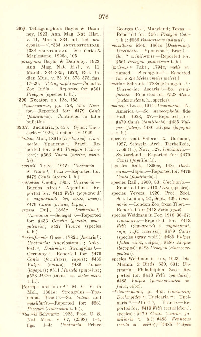 388/. Tetragompliius Baylis & Daub- ney, 1923, Ann. Mag. Nat. Hist., v. 11, March, 334, mt. tod. pro- cyonis.—< |384 ancylostomidae, f388 necatorinae. See Yorke & Maplestone, 1926a, 105. procyonis Baylis & Daubney, 1923, Ann. Mag. Nat. Hist., v. 11, March, 334-335; 1923, Rec. In- dian Mus., v. 25 (6), 573-575, figs. 17-20: Tetragomphius.—Calcutta Zoo, India t.—Reported for: #561 Procyon (species t. h.). |390. Necator, pp. 128, 455. ^*americanus, pp. 128, 455: Neca- tor.—Reported for: #479 Canis {jamiliaris). Continued in later bulletins. 390B. Uncinaria, p. 455. Syns.: Unci- caria m 1926, Uncinaris m 1929. bidens Mol., 1861a [Dochmius]: Unci- naria.—Ypanema ‘, Brazil.—Re- ported for: #561 Procyon {cancri- vora); #563 Nasua (narica, socia- lis). carinii Trav., 1915: Uncinaria.— S. Paulo *, Brazil.—Reported for: #479 Cams (azarae t. h.). catholica Onelli, 1905: Uncinaria.— Buenos Aires *, Argentina.—Re- ported for: #413 Felis {jaguarondi s. yaguarundi, leo, mitis, onca); #479 Canis (azarae, lupus). crassa Duj., 1845a [Dochmius *]: Uncinaria.-—Senegal l.—Reported for: #433 Genetla (genetta, sene- galensis); #437 Viverra (species t. h.). *crinijormis Goeze, 1782a [Ascaris1]: Uncinaria; Ancylostoma Anky- lost. c; Dochmius; Strongylus l.— Germany t-—Reported for: #479 Canis (Jamiliaris, lupus); #485 Vulpes (vulpes); #486 Alopex {lagopus); #511 Mustela (putorius); #528 Meles (taxus ° so. meles meles t. h.). [forceps ursi-lotor d p M. C. V. in Mol., 1861a: Strongylus.—Ypa- nema, Brazil ‘.—So. bidens and maxillaris.—Reported for: #561 Procyon (cancrivora t. h.).] Hotoris Schwartz, 1925, Proc. U. S. Nat. Mus., v. 67, (2598), 1-4, figs. 1-4: Uncinaria.—Prince Georges Co.1, Maryland; Texas.— Reported for: #561 Procyon (lotor t. h.); #566 Bassariscus (aslutus). maxillaris Mol., 1861a [Dochmius]: Uncinaria.—Ypanema l, Brazil.— So. ? crinijormis.—Reported for: #561 Procyon (cancrivora t. h.). [melinus ° Fabr., 1794a, metis re- named: Strongylus *.—Reported for: #528 Meles (meles meles).] metis 8 Schrank, 1788a [Strongylus ']: Uncinaria; Ascaris —So. crini- jormis.-—Reported for: #528 Meles (meles meles t. h., species). polaris 8 Looss, 1911: Uncinaria.—N. America —So. stenocephala, fide Hall, 1923, 37.—Reported for: #479 Canis (Jamiliaris); #485 Fwi- pes (fulva); #486 Alopex (lagopus t. h.). species Galli-Valerio & Bornand,. 1927, Schweiz. Arch. Tierheilkde, v. 69 (11), Nov., 527: Uncinaria.— Switzerland.—Reported for: #479 Canis {jamiliaris). [species Rail., 1890u>, 143: Doch- mius.-—Japan.—Reported for: #479 Canis ( jamiliaris).] species Rail., 1900, 83: Uncinaria.— Reported for: #413 Felis (species), species Vevers, 1920, Proc. ZooL Soc. London, (3), Sept., 409: Unci- naria.—London Zoo, from Tibet.— Reported for: #413 Felis {lynx). species Weidman in Fox, 1916, 36-37: Uncinaria.-—Reported for: #413 Felis {jaguarondi s. yaguarundi, ruja, ruja texensis); #479 Canis (species (gray wolf)); #485 Vulpes {julva, velox, vulpes); #486 Alopex {lagopus); #4S8 Urocyon (cinereoar- genteus). species Weidman in Fox, 1923, Dis. Mamin. & Birds, 630, 631: Un- cinaria.—Philadelphia Zoo.—Re- ported for: #413 Felis {pardalis); #485 Vulpes {pennsylvanica so. julva, velox). f*stenocephala, p. 455: Uncinaria Dochmoides a; Uncicaria m; Unci- naris m.—Alfort *, France.—Re- ported for: #413 Felis {catus [down], species); #479 Canis {azarae, ja- miliaris t. h.); #483 Fennecus {cerdo so. zerda); #485 Vidpes