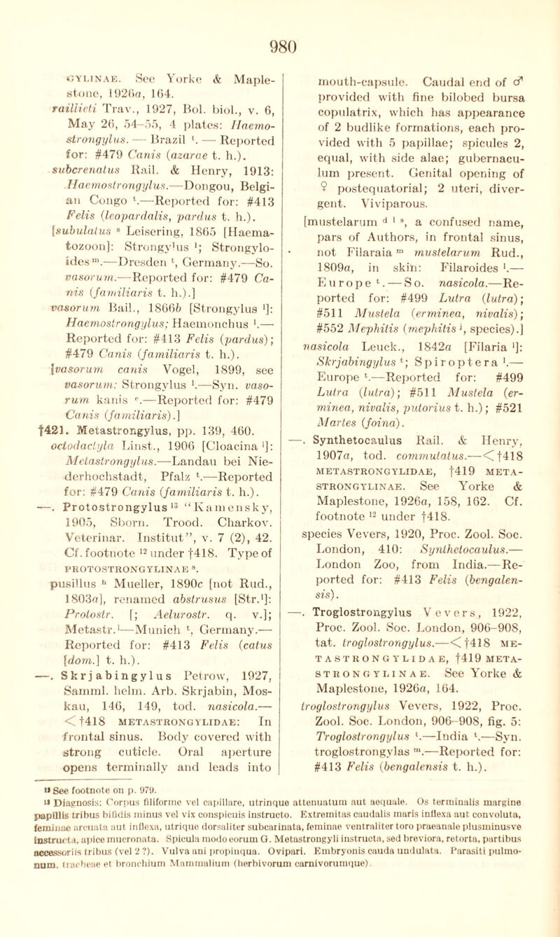 GYLINAE. See Yorke & Maple- stone, 1926a, 164. raillieti Trav., 1927, Hoi. biol., v. 6, May 20, 54-55, 4 plates: Haemo- slrongylus. — Brazil '. — Reported for: #479 Ca nis (azarae t. h.), subcrenatus Rail. & Henry, 1913: Haemostrongylus.—Dongou, Belgi- an Congo '.—Reported for: #413 Felis (leopardalis, pardus t. h.). [subulalus 8 Leisering, 1855 (Haema- tozoon]: Strongylus *; Strongylo- idesm.—Dresden l, Germany.—So. vasorum.-—Reported for: #479 Ca- ms (familiaris t. h.).] vasorum Bail., 18665 [Strongylus *]: Haemostrongylus; Haemonchus '.— Reported for: #413 Felis (pardus)] #479 Cams (familiaris t. h.). \vasorum cants Vogel, 1899, see vasorum: Strongylus '.—Syn. vaso- rum kanis r.—Reported for: #479 Cams (familiaris).] f421. Metastrongylus, pp. 139, 460. octodaclyla Linst., 1906 [Cloacina1]: Metastrongylus.—Landau bei Nie- derhochstadt, Pfalz V—Reported for: #479 Canis (familiaris t. h.). —. Protostrongylus 13 “Kamensky, 1905, Shorn. Trood. Charkov. i Veterinar. Institut”, v. 7 (2), 42. Cf. footnote 12 under f418. Type of PROTOSTRONGYLINAE s. pusillus h Mueller, 1890c [not Rud., 1803a], renamed abstrusus [Str.1]: Protoslr. [; Aelurostr. q. v.]; Metastr.1—Munich l, Germany.— Reported for: #413 Felis (catus [dorn.] t. h.). —. Skrjabingylus Pet row, 1927, Samml. helm. Arb. Skrjabin, Mos- kau, 146, 149, tod. nasicola.— <f418 metastrongylidae: In frontal sinus. Body covered with strong cuticle. Oral aperture opens terminally and leads into mouth-capsule. Caudal end of cf provided with fine bilobed bursa copulatrix, which has appearance of 2 budlike formations, each pro- vided with 5 papillae; spicules 2, equal, with side alae; gubernacu- lum present. Genital opening of 9 postequatorial; 2 uteri, diver- gent. Viviparous. [mustelarum d 1 9, a confused name, pars of Authors, in frontal sinus, not Filaraiam mustelarum Rud., 1809a, in skill: Filaroides ’.— Europe 1. — So. nasicola.—Re- ported for: #499 Lulra (lutra); #511 Mustela (erminea, nivalis); #552 Mephitis (mephitis '1, species).] nasicola Leuck., 1842a [Filaria ']: Skrjabingylus *; Spiroptera '.— Europe ‘.—Reported for: #499 Lutra (lulra); #511 Mustela (er- minea, nivalis, putorius t. h.); #521 Martes (foina). —. Synthetocaulus Rail. & Henry, 1907a, tod. commutatus.—<Cf418 metastrongylidae, |419 meta- strongylinae. See Yorke & Maplestone, 1926a, 158, 162. Cf. footnote 12 under f418. species Vevers, 1920, Proc. Zool. Soc. London, 410: Synthetocaulus.— London Zoo, from India.—Re- ported for: #413 Felis (bengalen- sis). —. Troglostrongylus Vevers, 1922, Proc. Zool. Soc. London, 906-908, tat. troglostrongylus.—<f418 me- tastrongylidae, f419 META- strongylinae. See Yorke & Maplestone, 1926a, 164. troglostrongylus Vevers, 1922, Proc. Zool. Soc. London, 906-908, fig. 5: Troglostrongylus l.—India l.—Syn. troglostrongylas m.—Reported for: #413 Felis (bengalensis t. h.). <> See footnote on p. 971). i» Diagnosis: Corpus flliforme vel capillare, utrinque attenuatum aut aoquale. Os terininalis margine papillis tribus bifidis minus vel vix conspicuis instructo. Extreinitas caudalis maris inflexa aut convoluta, feminae areuata aut inflexa, utrique dorsaliter subeariuata, feminae ventraliter toro praeanale plusminusve instructa. apicemucronata. Spicula modoeorum G. Metastrongyli instructa, sed breviora, retorta, partibus aceessoriis tribus (vel 2 ?). Vulva ani propinqua. Ovipari. Embryonis cauda undulata. Parasiti pulmo- num. tracheae el bronchium Mammalium (herbivorum carnivorumque).