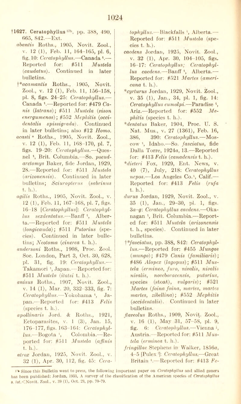 11627. Ceratophyllus 17b, pp. 388, 490, 665, 842.—Ext. abantis Roths., 1905, Novit. Zool., v. 12 (1), Feb. 11, 164-165, pi. 6, fig. 10: Ceratophyllus.—Canada *.— Reported for: #511 Mustela (caudatus). Continued in later bulletins. f *acamantis Rotlis., 1905, Novit. Zool., v. 12 (1), Feb. 11, 156-158, pi. 8, figs. 24-25: Ceratophyllus.— Canada ‘.—Reported for: #479 Ca- ms {latrans); #511 Mustela (vison energumenos); #552 Mephitis {occi- dentalis spissigrada). Continued in later bulletins; also #12 Homo. acasli 9 Roths., 1905, Novit. Zool., v. 12 (1), Feb. 11, 168-170, pi. 7, figs. 19-20: Ceratophyllus.—Ques- nel t, Brit. Columbia.—So. pseud- arctomys Baker, fide Jordan, 1929, 28.—Reported for: #511 Mustela {arizonensis). Continued in later bulletins; Sciuropterus {sabrinus t. h.). agilis Roths., 1905, Novit. Zool., v. 12 (1), Feb. 11, 167-168, pi. 7, figs. 16-18 [Ceratophyllus]: Ceratophyl- lus sexdentatus.-—Banff ‘, Alber- ta.—Reported for: #511 Mustela (longicauda); #511 Pulorius (spe- cies). Continued in later bulle- tins; Neotoma {drierea t. h.). andersoni Roths., 1908, Proc. Zool. Soc. London, Part 3, Oct. 30, 628, pi. 31, fig. 19: Ceratophyllus.— Takamori l, Japan.—Reported for: #511 Mustela {itatsi t. h.). anisus Roths., 1907, Novit. Zool., v. 14 (1), Mar. 20, 332 333, fig. 7: Ceratophyllus.—Yokohama l, Ja- pan.—Reported for: #413 Felis (species t. h.). apollinaris Jord. & Roths., 1921, Ectoparasites, v. 1 (3), Jan. 15, 176-177, figs. 163- 164: Ceratophyl- lus.—Bogota ', Colombia.—Re- ported for: #511 Mustela (affinis t. h.). nlrox Jordan, 1925, Novit. Zool., v. 32 (1), Apr. 30, 112, fig. 45: Ccra- tophyllus.—Blackfalls l, Alberta.—- Reported for: #511 Mustela (spe- cies t. h.). caedens Jordan, 1925, Novit. Zool., v. 32 (1), Apr. 30, 104-105, figs. 16-17: Ceratophyllus; Ceratophyl- lus caedens.—Banff l, Alberta.— Reported for: #521 Martes {ameri- cana t. h.). *cyrturus Jordan, 1929, Novit. Zool., v. 35 (1), Jan., 34, pi. 1, fig. 14: Ceratophyllus eumolpi.—Paradise Ariz.—Reported for: #552 Me- phitis (species t. h.). *dentatus Baker, 1904, Proc. U. S. Nat. Mus., v. 27 (1361), Feb. 16, 386, 390: Ceratophyllus.—Mos- cow l, Idaho.—So. fasciatus, fide Dalla Torre, 1924a, 13.—Reported for: #413 Felis {canadensis t. h.). *dieteri Fox, 1929, Ent. News, v. 40 (7), July, 218: Ceratophyllus nepos.—Los Angeles CoA, Calif.— Reported for: #413 Felis {rufa t. h.). durus Jordan, 1929, Novit. Zool., v. 35 (1), Jan., 29-30, pi. 1, figs. 3a-g: Ceratophyllus caedens.—Oka- nagan ‘, Brit. Columbia.—Report- ed for: #511 Mustela {arizonensis t. h., species). Continued in later bulletins. t*fasciatus, pp. 388, 842: Ceratophyl- lus.—Reported for: #455 Mungos {mungo); #479 Canis {familiaris); #486 Alopex {l-agopus); #511 Mus- tela {erminea, furo, nivalis, nivalis nivalis, noveboracensis, putorius, species (stoat), vulgaris); #521 Martes {foina foina, martes, martes martes, zibellina); #552 Mephitis (occidentalis). Continued in later bulletins. Jlaveolus Roths., 1909, Novit. Zool., v. 16 (1), May 31, 57-58, pi. 9, fig. 6: Ceratophyllus.—Vienna ', Austria.—Reported for: #511 Mus- tela {erminea t. h.). fringillae Stephens in Walker, 1856a, 4-5 [Pulex ']: Ceratophyllus.—Great Britain l.—Reported for: #413 Fe- rk Since this Bulletin went to press, the following important paper on Ceratophyllus and allied genera has been published: Jordan, 1933, A survey of the classification of the American species of Ceratophyllus s. tutMNovit. Zool., v. 39 (1), Oct. 23, pp. 70-79.