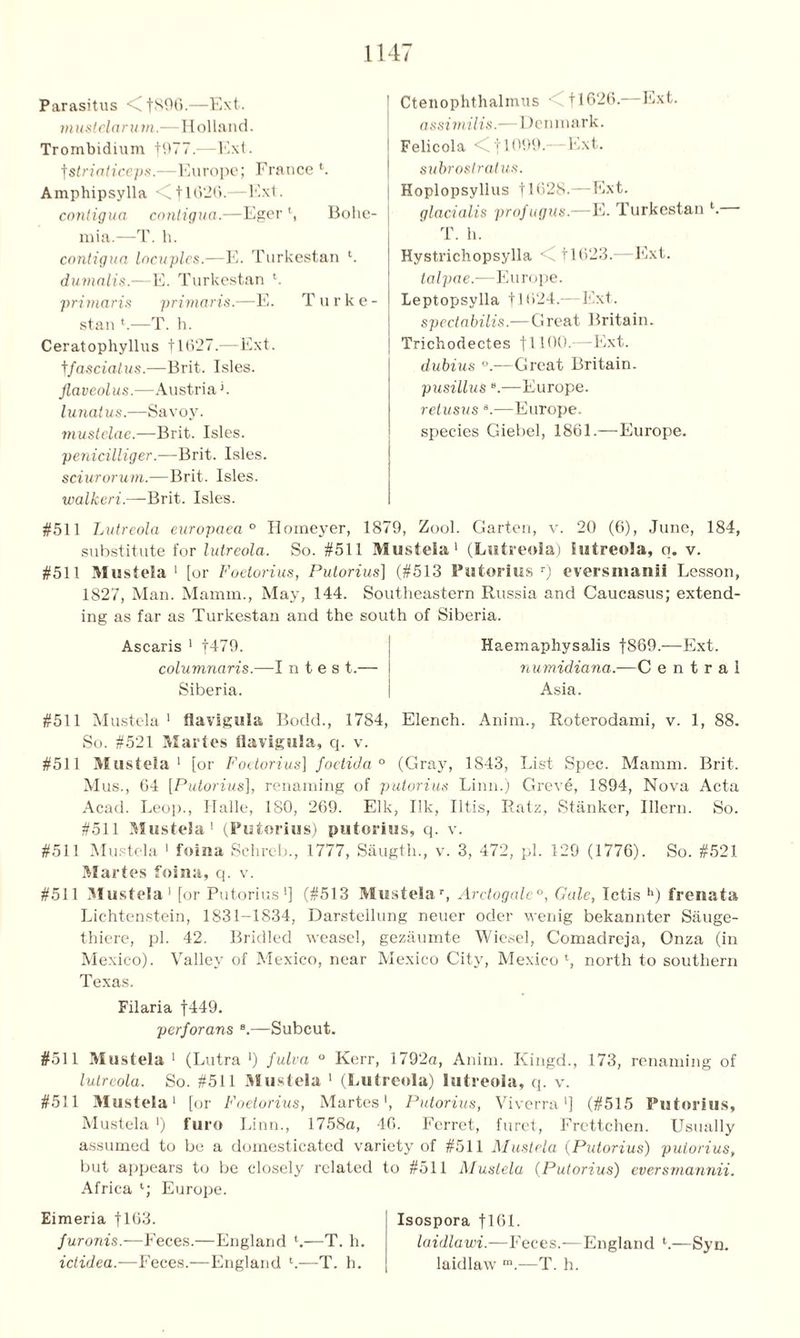 Parasitus <C[896.—Ext. m ustelarum.—Holland. Trombidium [977.—Ext. fstriaticeps.—Europe; France *. Amphipsylla <711 *>26.—Ext. contigua contigua.—Eger *, Bolie mia.—T. h. contigua locuples.—E. Turkestan *. durnalis.—E. Turkestan *. primaris primaris.—E. T u r k e stan *.—T. h. Ceratophyllus 11627.—Ext. tfasciatus.—Brit. Isles. Jlaveolus.—Austria h lunatus.—Savoy. mustelae.—Brit. Isles. penicilliger.—Brit. Isles. sciurorum.—Brit. Isles. walkeri.—Brit. Isles. #511 Lutreola europaea ° Homeyer, 1879, Zool. Garten, v. 20 (6), June, 184, substitute for lutreola. So. #511 Musteia 1 (Lutreola) lutreola, q. v. #511 Musteia1 [or Foetorius, Putorius] (#513 Putorlus r) eversmanii Lesson, 1827, Man. Mamm., May, 144. Southeastern Russia and Caucasus; extend- ing as far as Turkestan and the south of Siberia. Ascaris 1 [479. j Haemaphysalis f889.—Ext. columnaris.—I n t e s t.— i numidiana.—C e n t r a I Siberia. I Asia. Ctenophthalmus 11626.—Ext. assimilis.-—Denmark. Felicola <[ [1099.—Ext. subrostralus. Hoplopsyllus [1628.— Ext. glacialis profugus.—E. Turkestan *. T. h. Hvstrichopsylla <( 11623.—Ext. talpae.—Europe. Leptopsylla [1624.—Ext. spectabilis.—Great Britain. Trichodectes [1100.—Ext. dubius °.—Great Britain. pusillus 8.—Europe. retusus B.—Europe, species Giebel, 1861.—Europe. #511 Musteia1 Havigula Bodd., 1784, Elench. Anim., Roterodami, v. 1, 88. So. #521 Maries flavigula, cj. v. #511 Musteia1 [or Foetorius] foetida ° (Gray, 1843, List Spec. Mamm. Brit. Mus., 64 [Putorius], renaming of putorius Linn.) Greve, 1894, Nova Acta Acad. Leop., Halle, 180, 269. Elk, Ilk, litis, Ratz, Stanker, Illern. So. #511 Musteia1 (Putorius) putorius, q. v. #511 Musteia 1 foina Schreb., 1777, Saugth., v. 3, 472, pi. 129 (1776). So. #521 Maries foina, q. v. #511 Musteia1 [or Putorius1] (#513 Musteia r, Arctogale0, Gale, Ictis h) frenata Lichtenstein, 1831-1834, Darstellung neuer oder wenig bekannter Sauge- thiere, pi. 42. Bridled weasel, gezaumte Wiesel, Comadreja, Onza (in Mexico). Valley of Mexico, near Mexico City, Mexico*, north to southern Texas. Filaria [449. perforans B.—Subcut. #511 Musteia 1 (Lutra •) fulva ° Kerr, 1792a, Anim. Kingd., 173, renaming of lutreola. So. #511 Musteia 1 (Lutreola) lutreola, q. v. #511 Musteia1 [or Foetorius, Martes', Putorius, Viverra'] (#515 Putorius, Musteia >) furo Linn., 1758a, 46. Ferret, furet, Frettchen. Usually assumed to be a domesticated variety of #511 Musteia (Putorius) putorius, but appears to be closely related to #511 AIustela (Putorius) eversmannii. Africa *; Europe. Eimeria [163. furonis.—Feces.—England V—T. h. ictidea.—Feces.—England *.-—T. h. Isospora [161. laidlawi.—Feces.—England *.—Syn. laidlaw m.—T. h.