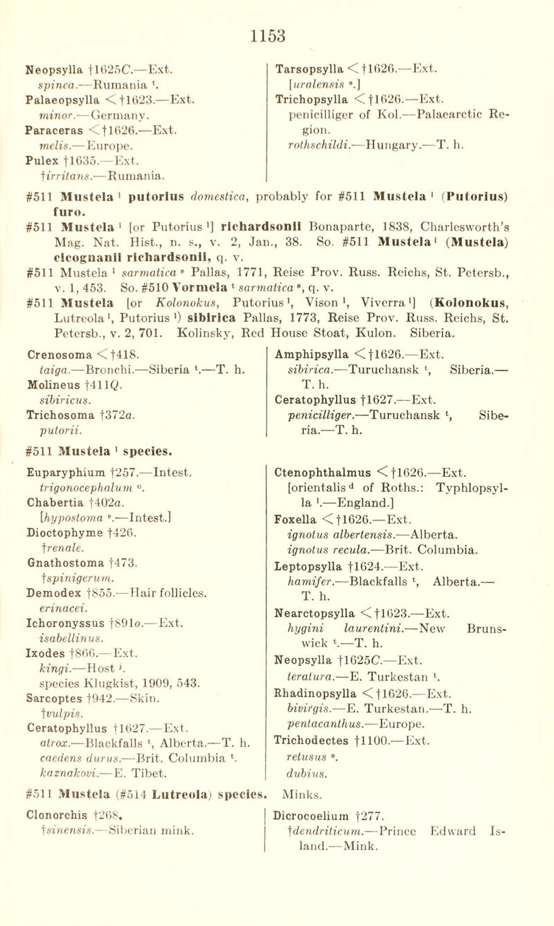 Neopsylla flG25C.—Ext. spinea.—Rumania h Palaeopsylla <C 11023.—Ext. minor.—Germany. Paraceras <C 11626.—Ext. melts.—Europe. Pulex fl635.—Ext. t irritatis.—Rumania. Tarsopsylla <C flG26.—Ext. [uralensis .] Trichopsylla <C 11G26.—Ext. penicilliger of Kol.—Palaearctic Re gion. rothschildi.—Hungary.—T. h. #511 Mustela 1 putorius dotnestica, probably for #511 Mustela 1 (Putorius) furo. #511 Mustela1 [or Putorius1] richardsonil Bonaparte, 1838, Charlesvvorth’s Mag. Nat. Hist., n. s., v. 2, Jan., 38. So. #511 Mustela1 (Mustela) clcognanil richardsonll, q. v. #511 Mustela1 sarmatica 8 Pallas, 1771, Reise Prov. Russ. Reichs, St. Petersb., v. 1, 453. So. #510 Vorniela 1 sarmatica e, q. v. #511 Mustela [or Kolonokus, Putorius1, Vison ', Viverra ■] (Kolonokus, Lutreola1, Putorius1) siblrlca Pallas, 1773, Reise Prov. Russ. Reichs, St. Petersb., v. 2, 701. Kolinsky, Red House Stoat, Kulon. Siberia. Crenosoma <f418. taiga.—Bronchi.—Siberia *.—T. h. Molineus f41 IQ. sibiricus. Trichosoma |372a. putorii. #511 Mustela 1 species. Euparyphium f257.—Intest. trigonocephalum °. Chabertia f402a. [hypostoma e.—Intest.] Dioctophyme f426. ]renale. Gnathostoma f473. t spinigerum. Demodex |855.—Hair follicles. erinacei. Ichoronyssus f891o.—Ext. isabellinus. Ixodes f866.—Ext. kingi.—Host >. species Klugkist, 1909, 543. Sarcoptes f942.—Skin, t vulpis. Ceratophyllus flG27.—Ext. alrox.—Blackfalls l, Alberta.—T. h. caedens durus-—Brit. Columbia h kaznakovi.—E. Tibet. #511 Mustela (#514 Lutreola) species. Clonorchis f268. \sinensis.—Siberian mink. Amphipsylla <Cfl62G.—Ext. sibirica.—Turuchansk l, Siberia.— T. h. Ceratophyllus f 1627.—Ext. penicilliger.—Turuchansk l, Sibe- ria.—T. h. Ctenophthalmus <(fl626.—Ext. [orient-alisd of Roths.: Typhlopsyl- la ‘.—England.] Foxella <C f 1626.—Ext. ignotus albertensis.—Alberta. ignotus recula.—Brit. Columbia. Leptopsylla f 1624.—Ext. hamifer.—Blackfalls l, Alberta.— T. h. Nearctopsylla <fl623.—Ext. hygini laurentini.—New Bruns- wick h—T. h. Neopsylla tl025C.—Ext. teratura.—E. Turkestan h Rhadinopsylla <]TG26.—Ext. bivirgis.—E. Turkestan.—T. h. pentacanthus.—Europe. Trichodectes fllOO.—Ext. retusus dubius. Minks. Dicrocoelium f277. f dendriticum.—Prince Edward Is- land.—Mink.