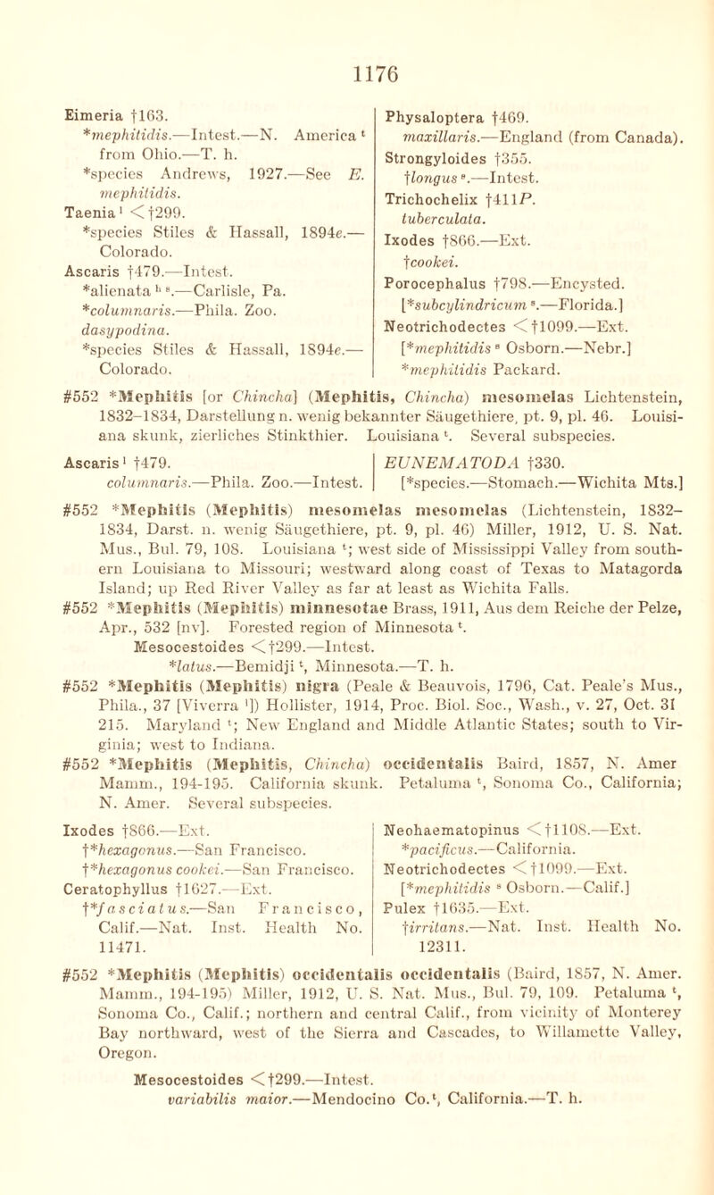 Eimeria f 163. *mephitidis.-—Intest.—N. America 1 from Ohio.—T. h. *specics Andrews, 1927.—See E. mephilidis. Taenia 1 <f299. *species Stiles & Hassall, 1894e.— Colorado. Ascaris f479.—Intest. *alienata b s.—Carlisle, Pa. *columnaris.—Phila. Zoo. dasypodina. *species Stiles & Hassall, 1894e.— Colorado. Physaloptera f469. maxillaris.—England (from Canada). Strongyloides f355. ]longuse.—Intest. Trichochelix f41lP. tuberculata. Ixodes f86G.—Ext. f cookei. Porocephalus f798.—Encysted. [*subcylindricumB.—Florida.] Neotrichodectes <fl099.—Ext. [*mephitidis 8 Osborn.—Nebr.] *mephitidis Packard. #552 *Mephitis [or Chincha] (Mephitis, Chincha) mesomelas Lichtenstein, 1832-1834, Darstellung n. wenig bekannter Siiugethiere, pt. 9, pi. 46. Louisi- ana skunk, zierliches Stinkthier. Louisiana Several subspecies. Ascaris1 f479. EUNEMATODA f330. columnaris.—Phila. Zoo.—Intest. [*species.—Stomach.—Wichita Mts.] #552 *Mephitis (Mephitis) mesomelas mesomelas (Lichtenstein, 1832- 1834, Darst. n. wenig Saugethiere, pt. 9, pi. 46) Miller, 1912, U. S. Nat. Mus., Bui. 79, 108. Louisiana *•; west side of Mississippi Valley from south- ern Louisiana to Missouri; westward along coast of Texas to Matagorda Island; up Red River Valley as far at least as Wichita Falls. #552 *Mephitis (Mephitis) minnesotae Brass, 1911, Aus dem Reiche der Pelze, Apr., 532 [nv]. Forested region of Minnesota *. Mesocestoides <f299.—Intest. *latus.—Bemidjit, Minnesota.—T. h. #552 ^Mephitis (Mephitis) nigra (Peale & Beauvois, 1796, Cat. Peale’s Mus., Phila., 37 [Viverra ’]) Hollister, 1914, Proc. Biol. Soc., Wash., v. 27, Oct. 31 215. Maryland '; New England and Middle Atlantic States; south to Vir- ginia; west to Indiana. #552 *Mephitis (Mephitis, Chincha) occidentalis Baird, 1857, N. Amer Mamm., 194-195. California skunk. Petaluma ‘, Sonoma Co., California; N. Amer. Several subspecies. Ixodes |866.—Ext. ]*hexagonus.—San Francisco. ]*hexagonus cookei.-—San Francisco. Ceratophyllus f 1627.—Ext. f *f asciatus.—San Francisco, Calif.—Nat. Inst. Health No. 11471. Neohaematopinus <C f 11 OS.—Ext. *pacificus.—California. Neotrichodectes <11999.—Ext. [*mephitidis 8 Osborn.—Calif.] Pulex tlt>35.—Ext. f irritans.—Nat. Inst. Health No. 12311. #552 *Mephitls (Mephitis) occidentalis occidentalis (Baird, 1857, N. Amer. Mamm., 194-195) Miller, 1912, U. S. Nat. Mus., Bui. 79, 109. Petaluma Sonoma Co., Calif.; northern and central Calif., from vicinity of Monterey Bay northward, west of the Sierra and Cascades, to Willamette Valley, Oregon. Mesocestoides <1299.—Intest. variabilis maior.—Mendocino CoA, California.—T. h.
