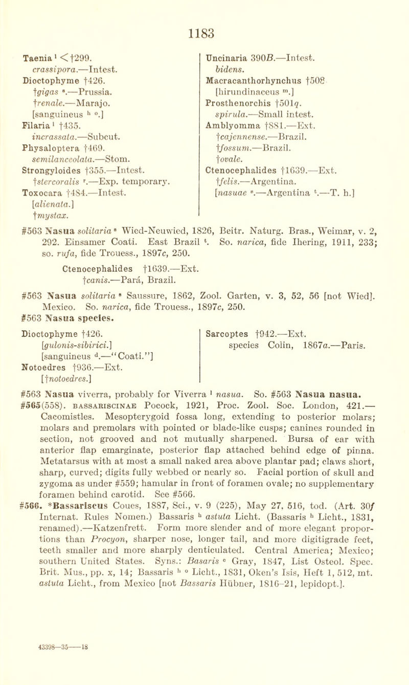 Taenia 1 <f299. crassipora.—Intest. Dioctophyme f426. tgigas —Prussia, f renale.—Marajo. [sanguineus h °.] Filaria 1 f435. incrassata.—Subcut. Pliysaloptera f469. semilanceolata.—Stom. Strongyloides f355.—Intest, tstercoralis r.—Exp. temporary. Toxocara f4S4.—Intest. [alienata.] f my stax. #563 Nasua solitaria8 Wied-Neuwied, 1826, Beitr. Naturg. Bras., Weimar, v. 2, 292. Einsamer Coati. East Brazil *. So. narica, fide Ihering, 1911, 233; so. rufa, fide Trouess., 1897c, 250. Ctenocephalides fl639.—Ext. fcanis.—Para, Brazil. #563 Nasua solitaria 8 Saussure, 1862, Zool. Garten, v. 3, 52, 56 [not Wied]. Mexico. So. narica, fide Trouess., 1897c, 250. #563 Nasua species. Dioctophyme |426. [gulonis-sibirici.] [sanguineus d.—“Coati.”] Notoedres f936.—Ext. [jnotoedres.] #563 Nasua viverra, probably for Viverra 1 nasua. So. #563 Nasua nasua. #565(558). bassariscinae Pocock, 1921, Proc. Zool. Soc. London, 421.— Cacomistles. Mesopterygoid fossa long, extending to posterior molars; molars and premolars with pointed or blade-like cusps; canines rounded in section, not grooved and not mutually sharpened. Bursa of ear with anterior flap emarginate, posterior flap attached behind edge of pinna. Metatarsus with at most a small naked area above plantar pad; claws short, sharp, curved; digits fully webbed or nearly so. Facial portion of skull and zygoma as under #559; hamular in front of foramen ovale; no supplementary foramen behind carotid. See #566. #566. *Bassariscus Coues, 1887, Sci., v. 9 (225), May 27. 516, tod. (Art. 30/ Internat. Rules Nomen.) Bassaris h astuta Licht. (Bassaris h Licht., 1S31, renamed).—Katzenfrett. Form more slender and of more elegant propor- tions than Procyon, sharper nose, longer tail, and more digitigrade feet, teeth smaller and more sharply denticulated. Central America; Mexico; southern United States. Syns.: Basaris 0 Gray, 1847, List Osteol. Spec. Brit. Mus., pp. x, 14; Bassaris h ° Licht., 1831, Oken’s Isis, Heft 1, 512, mt. astuta Licht., from Mexico [not Bassaris Hiibner, 1816-21, lepidopt.]. Sarcoptes f942.—Ext. species Colin, 1867a.—Paris. Uncinaria 390B.—Intest. bidens. Macracanthorhynchus f508 [hirundinaceus m.] Prosthenorchis foOlg. spirula.—Small intest. Amblyomma f881.—Ext. f cajennense.-— Brazil. |fossum.—Brazil. ]ovale. Ctenocephalides f 1639.—Ext. tfelis.—Argentina. [nasuae e.—Argentina *.—T. h.] 43398—3! 18