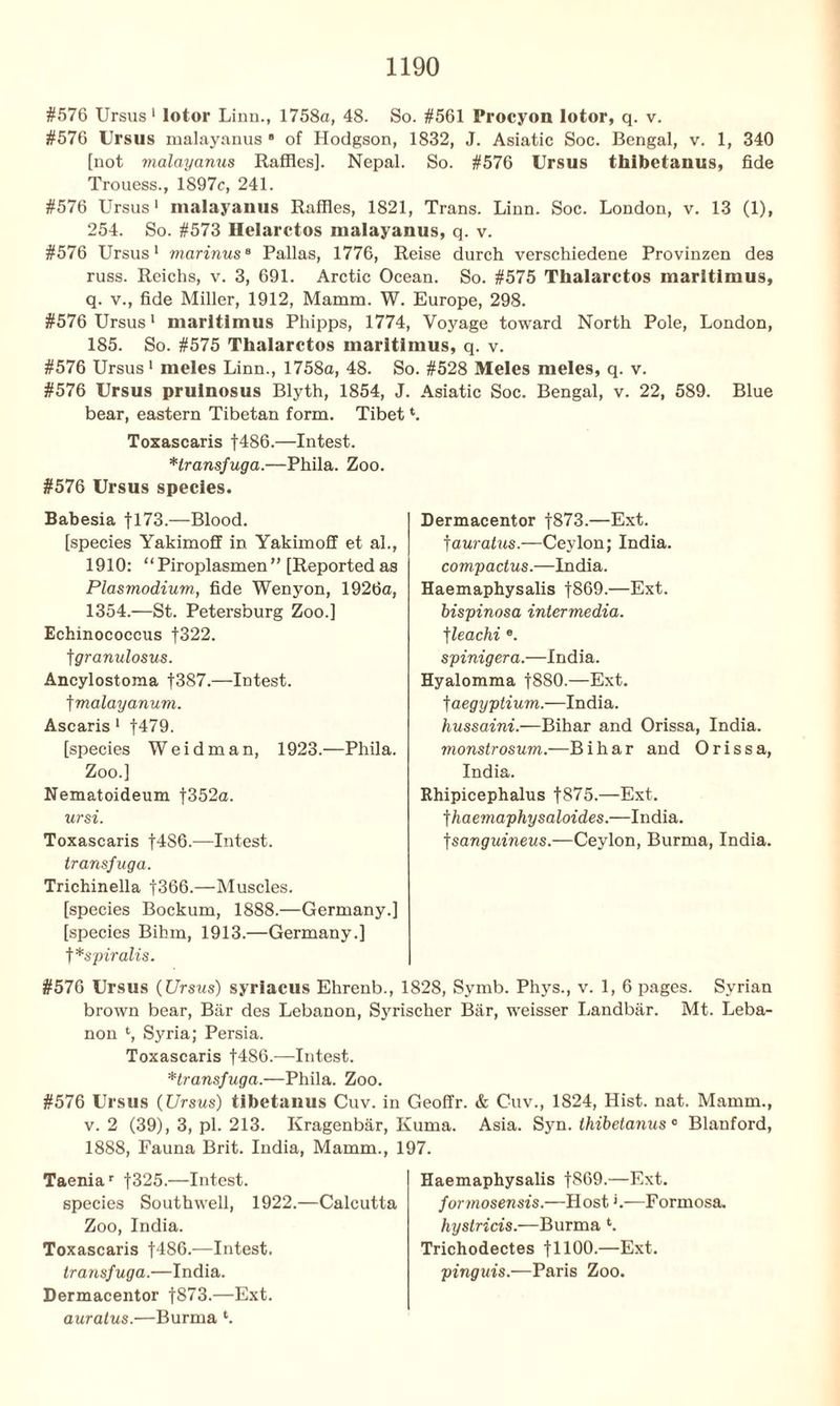 #576 Ursus 1 lotor Linn., 1758a, 48. So. #561 Procyon lotor, q. v. #576 Ursus malayanus ■ of Hodgson, 1832, J. Asiatic Soc. Bengal, v. 1, 340 [not malayanus Raffles]. Nepal. So. #576 Ursus thibetanus, fide Trouess., 1897c, 241. #576 Ursus1 malayanus Raffles, 1821, Trans. Linn. Soc. London, v. 13 (1), 254. So. #573 Helarctos malayanus, q. v. #576 Ursus1 marinus8 Pallas, 1776, Reise durch verschiedene Provinzen des russ. Reichs, v. 3, 691. Arctic Ocean. So. #575 Thalarctos maritimus, q. v., fide Miller, 1912, Mamm. W. Europe, 298. #576 Ursus1 maritimus Phipps, 1774, Voyage toward North Pole, London, 185. So. #575 Thalarctos maritimus, q. v. #576 Ursus 1 meles Linn., 1758a, 48. So. #528 Meies meles, q. v. #576 Ursus pruinosus Blyth, 1854, J. Asiatic Soc. Bengal, v. 22, 589. Blue bear, eastern Tibetan form. Tibet *. Toxascaris f486.—Intest. *lransfuga.—Phila. Zoo. #576 Ursus species. Babesia f 173.-— Blood. [species Yakimoff in Yakimoff et ah, 1910: “ Piroplasmen ’ ’ [Reported as Plasmodium, fide Wenyon, 1926a, 1354.—St. Petersburg Zoo.] Echinococcus f322. t granulosus. Ancylostoma f387.—Intest, t malayanum. Ascaris 1 f479. [species Wei dm an, 1923.—Phila. Zoo.] Nematoideum f352a. ursi. Toxascaris f486.—Intest. transfug a. Trichinella |366.—Muscles. [species Bockum, 1888.—Germany.] [species Bihm, 1913.—Germany.] f *spiralis. #576 Ursus (Ursus) syriacus Ehrenb., 1828, Symb. Phys., v. 1, 6 pages. Syrian brown bear, Bar des Lebanon, Syrischer Bar, weisser Landbar. Mt. Leba- non Syria; Persia. Toxascaris f486.—Intest. *transfuga.—Phila. Zoo. #576 Ursus (Ursus) tlbetanus Cuv. in Geoffr. & Cuv., 1824, Hist. nat. Mamm., v. 2 (39), 3, pi. 213. Kragenbar, Kuma. Asia. Syn. thibetanus0 Blanford, 1888, Fauna Brit. India, Mamm., 197. Dermacentor f873.—Ext. fauratus.—Ceylon; India. compactus.—India. Haemaphysalis |869.—Ext. bispinosa intermedia. tleachi ®. spinigera.—India. Hyalomma f880.—Ext. t aegyptium.—India. hussaini.—Bihar and Orissa, India. monstrosum.—B i h a r and Orissa, India. Rhipicephalus f875.—Ext. fhaemaphysaloides.—India, fsanguineus.—Ceylon, Burma, India. Taeniar f325.—Intest, species Southwell, 1922.—Calcutta Zoo, India. Toxascaris f486.—Intest. transfuga.—India. Dermacentor f873.—Ext. auratus.—Burma *. Haemaphysalis f869.—Ext. formosensis.—Host'.—Formosa. hystricis.—Burma ‘. Trichodectes fllOO-—Ext. pinguis.—Paris Zoo.