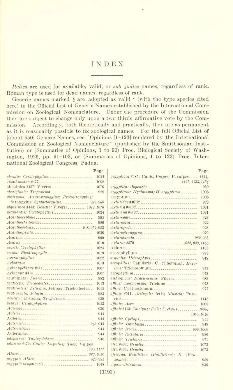 INDEX Italics are used for available, valid, or sub judice names, regardless of rank, Roman type is used for dead names, regardless of rank. Generic names marked § are adopted as valid v (with the type species cited here) in the Official List of Generic Names established by the International Com- mission on Zoological Nomenclature. Under the procedure of the Commission they are subject to change only upon a two-thirds affirmative vote by the Com- mission. Accordingly, both theoretically and practically, they are as permanent as it is reasonably possible to fix zoological names. For the full Official List of [about 550] Generic Names, see “Opinions [1-123] rendered by the International Commission on Zoological Nomenclature” (published by the Smithsonian Insti- tution) or (Summaries of Opinions, 1 to 90) Proc. Biological Society of Wash- ington, 1926, pp. 91-103, or (Summaries of Opinions, 1 to 123) Proc. Inter- national Zoological Congress, Padua. Page abantis: Ceratophyllus 1024 Abathmodon #477 1098 abissinica #437: Viverra 1076 aboriginale: Treponema 928 abstrusus: Aeiurostrongylus; Protostrongylus; Strongylus; Synthetocaulus.. 979,980 abyssinica #433: Genetta; Viverra 1072,1076 acamanlis: Ceratophyllus__ 1024 Acanthocephala 995 Acanthocheilonema 986 Acanthogobius _ 948,952,953 Acanthopsylla 1020 A carina _ 999 Acarus 1010 acasti: Ceratophyllus 1024 accola: Rhadinopsylla 1019 Aceratophyllus... 1022 Achorutes 1013 Acinonychinae #414 1067 Acinonyx #415 1067 acuminata: Filaria 982 acuticeps: Trichodectes 1013 acutirostris: Felicinia; Felicola; Trichodectes.. 1015 aculiuscula: Filaria 982 acutum: Distoma; Troglolrema 939 acutus: Ceratophyllus 1023 Adeleida. 930 Adleria 944 Adleria- 944 Adleriella. 943,944 Adleriellinae 944 Adleriinae 944 adspersus: Tautogolabrus 946 adustus #479: C’anis; Lupulus; Thos; Vulpes 1100,11/7 Aides.. yg6, 1010 aegypti: Aides 926,985 aegyptia bengalensis 1018 Page aegyptiaca #485: Canis; Vulpes; V. vulpes 1124, 1127,1133,1134 aegyptica: Joyeuxia 959 aegyptium: Ilyalomma; II. aegyptium 1006 aegyptum 1006 Aeluridae #407&' 923 Aelurin#4l3d 1031 Aelurina #413d 1031 Aelurogale 923 Aeluroidea 922 Aeluropoda 923 Aeiurostrongylus 979 Aelurotaenia... 962,963 Aelurus#570 922,923,1185 Aelurus 1185 agorophyllum 973 aequalis: Heterophyes 948 aerophilus: Capillaria; C. (Thominx); Euco- leus; Trichosomum 973 aerophyllum 973 aethiopicus: Dracunculus; Filaria 983 affine: Agamonema; Trichina 973 affine: Cyathostomum 977 affinis #511: Arctogale; Ictis; Mustela; Puto- rius 1145 affinis: Asca 1008 affinis #413: Catolynx; Felis; F. chaus 1035, 1045, W46 affinis: Cyclops 955 affinis: Gambusia 949 affinis: Ixodes 999,1000 affinis: Rictularia 986 affinis: 7'richuris 971 afra #433: Genetta... 1073 afra #433: Genetta 1073 africana: Raillielina (Raillietina); R. (Ran- somia) 959 Agamodistomum 938