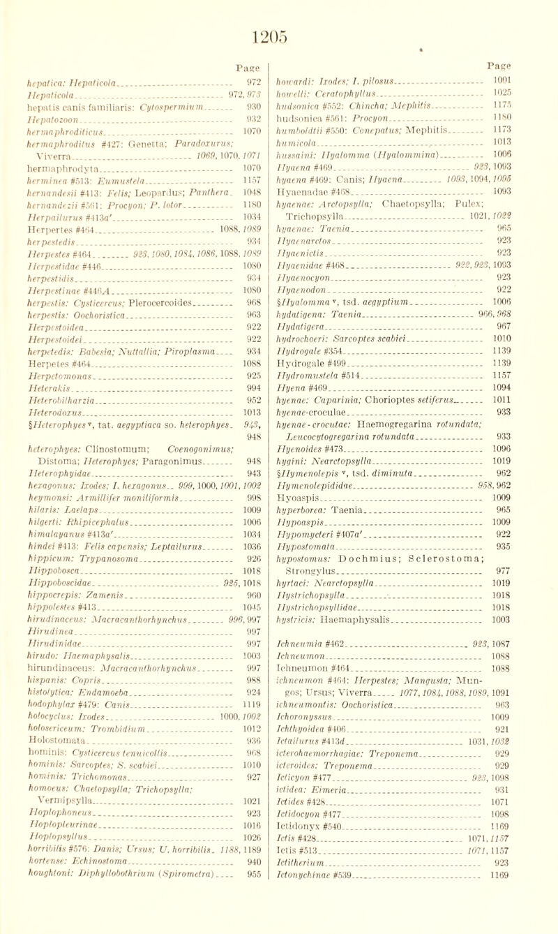 Pace hcpatica: Ilepaticola 972 Ilepaticola -- 972,973 hl'patis canis familiaris: Cytospermium 930 Ilepatozoon.. 932 her ma phroditicus - 1070 hcrmaphroditus #-127: Oenetta; Paradoxurus; Viverra. 1069,1070,1071 hermaphrodyta 1070 herminea #513: Eumustela 1157 kernandesii #413: Felis; Leopardus; Panthera. 1048 hernandczii #5fil: Procyon; P-tutor 1180 Jlerpailurus #413a' 1034 Herpertes #404 1088,10S9 herpestedis 934 llerpestes #404. 923, 1060,1084,1086,1088,1089 Herpes!idae #440 1080 herpestidis... 934 Herpestinae #4i6A --- 10S0 herpestis: Cysticercus; Plerocercoides 908 herpestis: Ooehoristica 903 Herpestoidea.. - 922 Herpestoidei 922 herpetedis: Babesia; Nuttaltia; Piroptasma 934 Herpetes #404 1088 Herpctomonas 925 Ileterakis 994 Heterobilharzia - 952 Heterodoxus 1013 ^Heterophyes v, tat. aegyptiaca so. heterophyes. 9!,S, 948 heterophyes: Clinostomum; Coenogonimus; Distoma; Heterophyes; Paragonimus 948 lleterophyidae 943 hexagonus: Ixodes; I. hexagonus.. 999,1000,1001,1002 heymonsi: Armillifer moniliformis 998 hilaris: Laelaps 1009 hilgerti: Rhipicephalus 1006 himalayanus #413a' 1034 hindei #413: Felis capensis; Leptaiturus 1036 hippicum: Trypanosoma.. 926 Ilippobosca 1018 Hippoboscidae 925,1018 hippocrepis: Zamenis.. 900 hippotestes #413 1045 hirudinaceus: Macracanthorhynchus 996,997 Ilirudinea 997 Ilirudinidae 997 hirudo: Haemaphysalis 1003 hirundinaceus: Macracanthorhynchus 997 hispanist Copris 988 histolytica: Endamoeba 924 hodophylax #479: Canis... 1119 holocyclus: Ixodes 1000,1002 holosericeum: Trombidium 1012 Holostomata __ 936 hominis: Cysticercus tenuicollis 908 hominis: Sarcoptes; S, scabiei 1010 hominis: Trichomonas 927 homoeus: Chuetopsylla; Trichopsylta; Vermipsylla 1021 lloptophoneus. 923 Iloploplevrinae 1016 Hoptopsyllus 1026 horribilis #576: Danis; Ursus; U. horribilis. 7/88,1189 hortense: Echinostoma 940 houghtoni: Diphyllobothrium (Spiromelra) 955 Page hou ardi: Ixodes; I. pitosus 1001 hou'elti: Ceratophyltus 1025 hudsonica #552: Chincha; Mephitis ----- 1175 hudsonica #561: Procyon— . 1180 humboldtii #550: Concpatus; Mephitis 1173 humicola 1013 hussaini: Ilyalomma (Hyalommina) 1000 llyacna #469 923, 1093 hyaena #409: Canis; Hyaena 1093,1094,1095 Hyaenadae #468.. - 1093 hyaenae: Arctopsylla; Chaotopsylla; Pulex; Trichopsylla.. - 1021,1022 hyaenae: Taenia 905 Ilyaenarctos - 923 Ilyaenictis 923 Hyaenidae #468 922,923,1093 Ilyaenocyon. 923 Ilyaenodon. 922 §Hyalommar, tsd. aegyptium 1006 hydatigena: Taenia 900,968 llydatigera 907 hydrochoeri: Sarcoptes scabiei 1010 Ilydrogale #354-. .. 1139 Hydrogale #499 1139 Ilydromustela #514 1157 Hyena #409 1094 hyenae: Caparinia; Chorioptes setiferus 1011 Ayeaae-croculae 933 hyenae-crocutae: Haemogregarina rotundata; Leucocytogregarina rotundata 933 Hyenoides #473 1096 hygini: Nearctopsylla 1019 §IIymenolepis s, tsd. diminuta 962 Ilymenolepididae 958,962 Hyoaspis 1009 hyperborea: Taenia 965 Ilypoaspis 1009 Ilypomycteri #407a’ 922 Hypostomata 935 hypostomus: Dochmius; Sclerostoma; Strongylus 977 hyrtaci: Nearctopsylla. 1019 Hystrichopsylla 1018 Ilystrichopsyllidae 1018 hystricis: Haemaphysalis 1003 Ichneumia #462. 923,1087 Ichneumon 1088 Ichneumon #464_ 1088 ichneumon #404: llerpestes; Mangusta; Mun- gos; Ursus; Viverra 1077,1084,1088,1089,1091 ichneumontis: Ooehoristica 963 Ichoronyssus. 1009 Ichthyoidea #406 921 Ictailurus #413rf 1031,7032 icterohaemorrhagiae: Treponema 929 identities: Treponema 929 Icticyon #477 923,1098 ictidea: Eimeria 931 1 (tides #428. 1071 Ididocyon #477 1098 Ictidonyx #540 1169 Ictis #428 1071,7757 let is #513 1071,1157 Ictitherium 923 Ictonychinae #539 1169