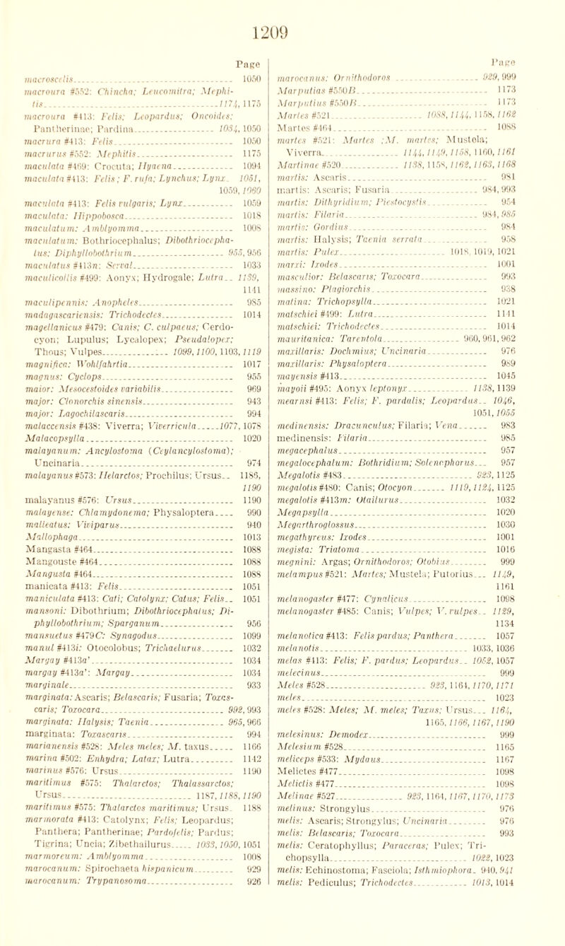 Pape macroscdis . 1050 macroura #.'>52: Chinclia; Leucomitra; Mephi- tis ...1174, 1175 macroura #413: Fclis; Leopardus: Oncoides; Pantherinae; Pardina. 1034,1050 macrura #113: Felis._ _ .. 1050 macrurus #552: Mephitis 1175 maculata #4(19: Crocuta; Ilyaena 1094 maculata #413: Felis; F. rufn; Lynchus: Lynx 1051, 1059,1060 maculata M3: Felis vulgaris; Lynx - 1059 maculata: llippobosca 1018 maculatum: Amblyomrna 1008 maculatum: Bothrioeephalus; Dibothriocepha- tus; Diphyllobothrium .955,956 maciilatus #413ji: Serval 1033 maculicotlis #499: Aonyx; Hydrogale: Lutra__ 11S9, 1141 macu/ipennis: Anopheles 9S5 madagnscariensis: Trichodectes 1014 magellanicus #479: Canis; C. culpaeus; Cerdo- cyon; Lupulus; Lycalopex; Pseudalopex; Thous; Vulpes 1099,1100,1103.1119 magnifica: W'ohlfahrtia 1017 magnus: Cyclops 955 maior: Mesocestoides uariabitis. . 969 major: Clonorchis sinensis ... 943 major: Lagochilascaris ... - 994 malaccensis #438: Viverra; Viverricula 1077,1078 Malacopsylla 1020 malayanum: Ancylostoma (Ceylancylostoma); Uncinaria- 974 malayanus #573: Ilelarctos; Prochilus; Ursus.. 1185, 1190 malayanus #576: Vrsus.. 1190 malayense: Chlamydonema; Physaloptera 990 malleatus: Viviparus... 940 Mallophaga... 1013 Mangasta #464, 1088 Mangouste #464 1088 Mangusla #464 1088 manicata #413: Felis 1051 maniculata #413: Cati; Catolynx: Catus; Felis.. 1051 mansoni: Dibothrium; Dibothriocephntus; Di- phyllobothrium; Sparganum.. 956 mansuetus #479 C: Synagodus 1099 manul #413i: Otocolobus; Trichaelurus. 1032 Maryay #413a’ 1034 margay #413a’: Margay 1034 marginale 933 marginata: Ascaris; Belascaris; Fusaria; Toxas- caris; Toxocara 992,993 marginata: dialysis; Taenia _ 965,966 marginata: Toxascans 994 marianensis #528: Aides metes; AI. taxus 1166 marina #502: Enhydra; Latax; Lutra 1142 marinus #576: Ursus 1190 marilimus #575: Thatarctos; Thalassarctos; Ursus 1187,1188,1190 marilimus #575: Thalardos maritimus; Ursus. 1188 marmorata #413: Catolynx; Felis: Leopardus; Panthera; Pantherinae; Pardojelis; Pardus; Tigrina; Uneia; Zibethailurus 1033,1050,1051 marmoreum: Amblyomrna.. 1008 marocanum: Spirochaeta hispanicum... 929 marocanum: Trypanosoma 926 Pape marocanus: Ornithodoros . ... .... 929,999 Marputias #b50B ... 1173 Alarputius #55074.. - ,1173 Alartes #521. . ... 10S8,11U, 1158, /162 Maries #464 1088 martes #521: Maries ;M. martes; Mustola; Viverra. 11U, 1H9,1168,1160,1161 Alartinae #520 1138, 1158,1162,1163, 1168 mortis: Ascaris... 981 martis: Ascaris; Fusaria 984,993 martis: Dithyridium; Piestocystis.. .. 954 martis: Filaria 984,985 martis: Gordius... 984 martis: Halysis; Taenia serraln .. 958 martis: Pulei 1018, 1019,1021 marxi: Ixodes 1001 masculior: Belascaris; Toxocara 993 massino: Plagiorchis 938 matina: Trichopsylla 1021 matschiei #499: Lutra 1141 matschiei: Trichodectes 1014 mauritanica: Tarentola 960,961,962 maxillaris: Doclimius; Uncinaria 976 maxillaris: Physaloptera 989 mayensis #413.. 1045 mayoii#495: Aonyx leptonyx 1138,1139 mearnsi #413: Felis; F. pardalis; Leopardus.. 101,6, 1051,1055 medinensis: Dracunculus; Filaria; Vena. 983 medinensis: Filaria 985 megacephalus 957 megatocephalum: Bothridium; Solenc.phorus... 957 Alegalotis #483 323,1125 megalotis#480; Canis; Otocyon 1119,1124,1125 megalotis #413m: Utailurus 1032 Alegapsylla 1020 Alegnrthroglossus 1030 megathyreus: Ixodes 1001 megista: Triatoma ... 1016 megnini: Argas; Ornithodoros; Otobius 999 melampus #521: Alartes; Mustela; Putorius... 1149, 1161 melanogaster #477: Cynaticus 1098 melanogaster #485: Canis; Vulpes; V. vulpes.. 1129, 1134 melanotica #413: Felis pardus; Panthera 1057 melanotis . 1033,1036 melas #113: Felis; F. pardus; Leopardus.. 1052,1057 melecinus 999 Aides #528 923, 1164,1170, 1171 metes... 1023 metes #528: Aides; At. metes; Taxus; Ursus. — 116/,, 1165, 1166, 1167, 1190 melesinus: Demodex 999 Alelesium#528 1165 meliceps #533: Alydaus 1167 Melictes #477 . _ 1098 Alelictis #477 ..... 1098 Alelinae #527 923, 1104,1167,1170,1173 melinus: Strongylus - .... 976 metis: Ascaris; Strongylus; Uncinaria . . 976 metis: Belascaris; Toxocara 993 metis: Ceratophyllus; Paraceras; Pulex; Tri- chopsylla ID,/:!, 1023 metis: Echinostoma; Fasciola; Isthmiophora. 940,941 metis: Pediculus; Trichodectes 1013,1014
