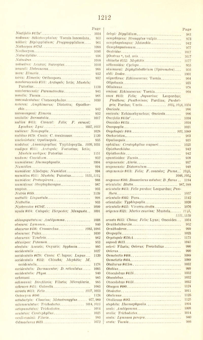 Page Noctifelis M\3a'. 1034 nodosus: Schistocephalus; Taenia lanceolata. 955 nollcri: Diplopylidium; Progynopylidium 901 Nothocyon #4791 1099 Nothocyon _ 1099 Notocclylidae 936 Notocdres 1010 notoedres: Acarus; Sareoptes 1010 nouveli: Ilabronema 988 nova: Eimeria _ 932 nova: Eimeria; Orthospora 932 noveboracensis #511: Arctogale; Ictis; Mustela; Putorius 1150 noveboracensis: Parametorchis 943 novella: Taenia 966 notemdentatus: Ctenocephalus 1030 noverca: Amphimerus; Distoma; Opisthor- chis. 942 novou’enyoni: Eimeria 932 noxialis: Dermatobia 1017 nubiea #413: Caracal; Felis; F. caracal; Lynchus; Lynx 1037,1053 7mbicus: Xenopsylla 1028 nubilus #479: Canis; C. mexicanus. 1120 micleolobatu: Upalinopsis. 935 nudatus: Anomiopsyllus; Typhlopsylla. 1030,1031 nudipcs #511: Arctogale; Foetorius; Ietis; Mustela nudipes; Putorius 1151 nudum: Coccidium. 932 71 umidiana: Ilaemaphysalis 1004 Numidica 994 numidica: Allodapa; Numidica 994 numidica #511: Mustela; Putorius 1151,1151 numidica: Protospirura 988 numidicus: Streptopharagus 987 nuptax 993 Nutria #499 1139 nuttalli: Linguatula 998 Nuttallia 933 Nyctereutes #4792?.. 1099 nyula #464: Calogale; Ilerpestes; Mangusta.. 1091 oblongoguttatum: Amblyomma.. 1008 obscura: Lymnaca 940 obscurus #456: Crossarchus 1085,1086 obscurus: Pulex 1030 obscurus: Tenebrio 962 obtusipes: Potamon 953 obvelata: Ascaris; Oxyuris; Syphacia 995 occidentalis 1027 occidentalis#479: Canis; C. lupus; Lupus... 1120 occidentalis #552: Chincha; Mephitis; M. occidentalis 1176 occidentalis: Dermacentor; D. reticulatus 1005 occidentalis: Physa 940 ochmani ... ... 985 ochmanni: Dirofilaria; Filaria; Microfilaria_ 985 ochracea #451: Galerella 1083 ocreala #413: Felis 1037, 1053 Octocyon #480 1124 octodactyla: Cloacina; Metastrongylus 977,980 octomaculatus: Trichodectes 1014,1015 oclopunctalus: Trichodectes . 1014 oculatus: Ceratophyllus 1025 oculi-canini: F,laria 983 Odmaelurus #433 1072 Page orleyi: Dipylidium 961 oesophageus: Strongylus vulpis 973 ocsophagolongus: Metorchis. 942 Oesophagostomum 977 Oestriilae 1017 ^Oestrus », tsd. ovis 1017 ohinche #552: Mephitis 1177 oithonoides: Cyclops 955 okumurai: DiphyLlobothrium (Spirometra) 956 oldi: Ixodes 1001 oligarthrus: Echinococcus; Taenia 964 Oligobunis--. 923 Ollulanus 978 omissa: Echinococcus; Taenia 964 onca #413: Felis; Jaguarius; Leopardus; Panthera; Pantherinae; Pardina; Pardoti- gris; Pardus; Uncia 1034,1048,1054 Oncicola 996 oncicola: Echinorhynchus; Oncicola.. 996 Oncifelis #413a' 1034 Oncoides #413z 1034 Oncopsylla 1021 Onychogale #464 923, 1089 Oochoristica 963 Opalinopsis 935 ophidius: Ceratophyllus wagneri... 1025 Opisthorchiidae 942 Opisthorchis. 942 opuntioides: Taenia... 958 oregonensis: Alaria 937 oregonensis: Distomulum 949 oregonensis #413: Felis; F. concotor; Puma.. IO45, 1046,1054 oregonus #566: Bassariscus astutus; B.flavus .. 11S4 orientalis: Blatta 987,988 orientalis #413: Felis pardus; Leopardus; Pan- thera 1057 orientalis #502: Pusa 1142 orientalis: Typhlopsylla 1020 orientalis #435: Viverra civetta.. 1076 origenes #521: Martes caurina; Mustela 1145, 1151, 1159 ornata #413: Chaus; Felis; Lynx; Oncoides... 1054 Ornithobilharzia 952 Ornithodoros 999 Oropsylla 1023 Oryctogale #550.4 1173 osgoodi #413 1045 os/eri: Filaria; Oslerus; Pseudalius 990 Oslerus 990 Osmetectis #464 1089 Osmetictis #464 1089 Otailurus #413m 1032 Otobius 999 Otocalobus #413i... 1032 Otocolobus 1032 Otoeolobus #4l3i 1032 Otocyon #480. 1124 Otoilectes 1011 Otolicnus - 1126 Otolicnus #483 1125 otopliila: Ilaemaphysalis 1004 ovale: Amblyomma 1008 ovalis: Trichodectes.. --- 1014 ovata: Lymnaea peregra — 940 ovata: Taenia 966