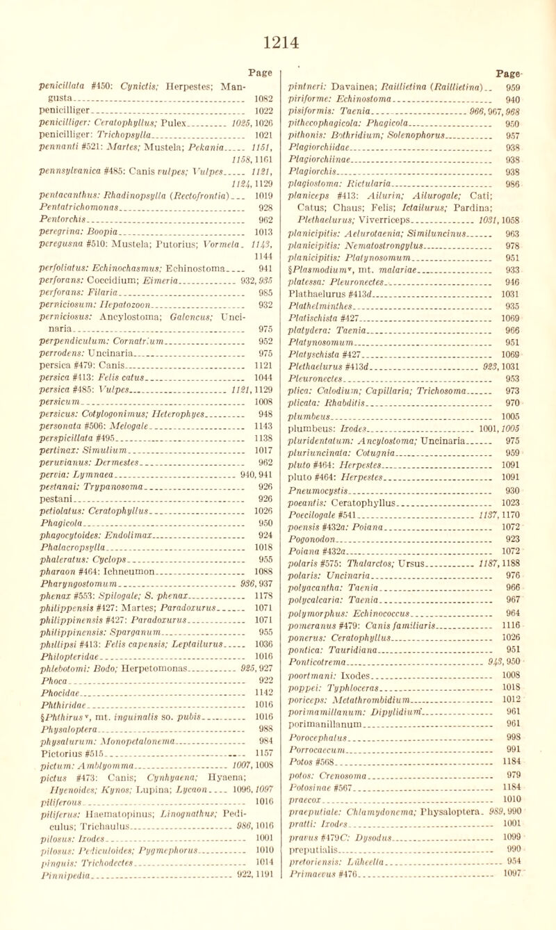 Page penicillata #150: Cynictis; Herpestes; Man- gusta 1082 penicilliger 1022 penicilliger: Ceratophyllus; Pulex. 1025,1026 penicilliger: Trichopsylla 1021 pennanti #521: Maries; Mustela; Pckania 1151, 1158,1101 Pennsylvania #485: Canis vulpes; Vulpes 1121, 1124, 1129 pentacanihus: Rhadinopsylla (Rectofrontia) 1019 Pentatrichomonas 928 Pentorchis 962 percgrina: Boopia 1013 peregusna #510: Mustela; Putorius; Vormela. 1143, 1144 perfoliatus: Echinochasmus: Echinostoma 941 perforans: Coccidium; Eimeria 932,935 perforans: Filaria 985 perniciosum: Ilepatozoon 932 perniciosus: Ancylostoma; Galoncus; Unci- naria 975 perpendicutum: Cornatr'.um 952 perrodens: Uncinaria 975 persica #479: Canis 1121 persica #413: Felis catus.. 1044 persica #485: Vulpes 1121,1129 persicum 1008 persicus: Cotylogonimus; ITeterophyes 948 personata #506: Melogale 1143 perspicitlata #495 1138 pertinax: Simulium 1017 peruvianus: Dermestes 962 pervia: Lymnaea 940,941 pestanai: Trypanosoma 926 pestani 926 petiolatus: Ceratophyllus 1026 Phagicola 950 phagocytoides: Endolimax 924 Phalacropsylla 1018 phaleratus: Cyclops 955 pharaon #464: Ichneumon 1088 Pharyngostomum 936,937 phenax #553: Spilogale; S. phenax 1178 philippensis #427: Martes; Paradoxurus 1071 philippinensis #427: Paradoxurus 1071 philippinensis: Sparganum 955 phillipsi #413: Felis capensis; Leptailurus 1036 Philopteridae 1016 phlebotomi: Bodo; Herpetomonas 925,927 Phoca.. — 922 Phocidae 1142 Phthiridae. 1016 §Phthirus'', nit. inguinalis so. pubis 1016 Physaloptera... 988 physalurum: Monopetalonema 984 Pictorius #515 1157 pictum: Amblyomma... 1007,1008 pictus #473: Canis; Cynhyuena; Hyaena; Hyenoides; Kynos; Lupina; Lycaon 1096,1097 piliferous 1010 piliferus: Haematopinus; Linognathus; Pedi- culus; Trichaulus 986,1016 pilosus: Ixodes — 1001 pilosus: Pediculoides; Pygmephorus 1010 pinguis: Trichodecles 1014 Pinnipedia 922,1191 Page pintneri: Davainea; Raillietina (Raillietina).. 959 piri/orme: Echinostoma 940 pisiformis: Taenia 969,967,968 pithecophagicola: Phagicola 950 pithonis: Bothridium; Sotenophorus 957 Plagiorchiidae 938 Plagiorchiinae 938 Plagiorchis 938 plagiostoma: Rictutaria 986 planiceps #413: Ailurin; Ailurogale; Cati; Catus; Chaus; Felis; Ictailurus; Pardina; Plethaelurus; Viverrieeps 1031,1058 planicipitis: Aeiurotaenia; Similuncinus 963 planicipitis: Nematoslrongylus 978 planicipitis: Platynosomum 951 §PlasmodiumT, mt. malariae 933 platessa: Pleuronectes 946 Plathaelurus #413d 1031 Plathelminlhes 935 Platischista #427 1069 platydera: Taenia 966 Platynosomum 951 Platyschista #427.. 1069 Plethaelurus #413d 923,1031 Pleuronectes 953 plica: Calodium; Capillaria; Trichosoma 973 plicata: Rhabditis 970 plumbeus 1005 plumbeus: Ixodes 1001,1005 pluridentatum: Ancylostoma; Uncinaria 975 pluriuncinala: Cotugnia 959 pluto #464: Herpestes 1091 pluto #464: Herpestes 1091 Pneumocystis 930 poeantis: Ceratophyllus 1023 Poecilogale #541 1137,1170 poensis #432n: Poiana 1072 Pogonodon... 923 Poiana #432a... 1072 polaristt575: Thalardos; Ursus 1187,1188 polaris: Uncinaria 976 polyacantha: Taenia 966 potycalcaria: Taenia 967 polymorphus: Echinococcus 964 pomeranus #479: Canis familiaris 1116 ponerus: Ceratophyllus 1026 pontica: Tauridiana 951 Ponticotrema 943,950 poortmani: Ixodes 1008 poppei: Typhloceras 1018 poriceps: Metathrombidium 1012 porimamillanum: Dipylidiurri 961 porimanillanum.. 961 Porocephalus 998 Porrocaecum 991 Potos #568 1184 polos: Crenosoma.. 979 Potosinae #567 U84 praecox 1010 praeputiale: Chlamydonema; Physaloptera. 9S9,990 pratli: Ixodes 1001 pravus #479C: Dysodus - 1099 preputialis 990 pretoriensis: Luheel I a 954 Primaecus #476 1097