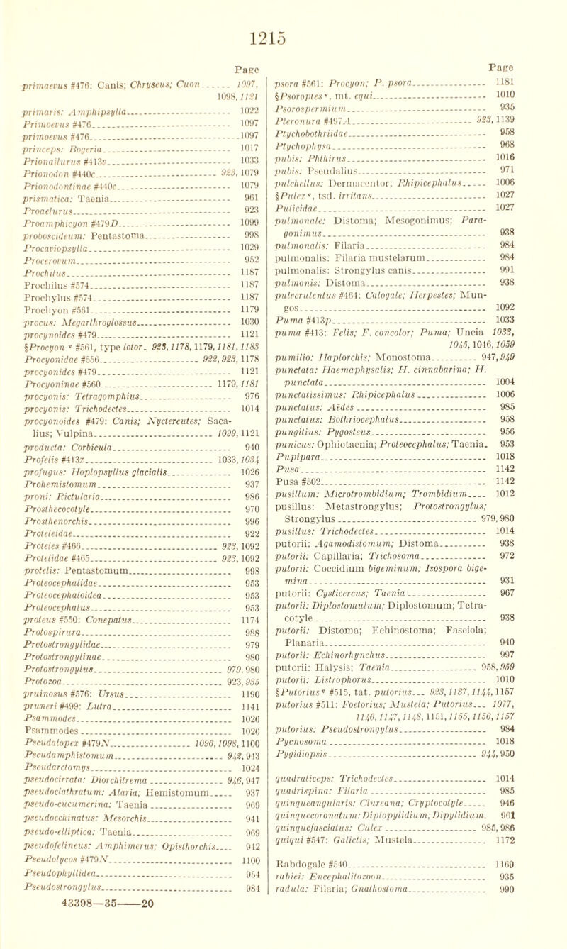 Pago primatvus ft476: Canis; Chryseus; Cuon. 1097, 1098, USl primaris: Amphipsylla - 1022 Primoevits #476 1097 primoevus #476 1097 princeps: Roger ia 1017 Prionailurus tt413» 1033 Prionodon #440c - MS, 1079 Prionodontinae #4 IOc 1079 prismatica: Taenia 961 Proaeturus - 923 Proamphicyon ftl~9D 1099 proboscideum: Pentastoma 998 Procaviopsytla 1029 Procerorum.. - — 962 Prochitus - 1187 Proehilus #574 - 1187 Prochylus #574. 1187 Prochyon #561 - - 1179 procus: Megarthroglossus 1030 procynoides #479 - 1121 §Procyon ' #561, type lotor. 9SS, 1178,1179,1181,118S Procyonidae #556 922,923,1178 procyonides #479.. 1121 Procyoninae #560 .. 1179,1181 procyonis: Tetragomphius 976 procyonis: Trichodectes 1014 procyonoides #479: Canis; Nyctereutes; Saca- lius; Vulpina ... 1099,1121 producta: Corbicula 940 Profelis #413z 1033,1034 pTofugus: Hoplopsyllus glacialis 1026 Prohemistomum 937 proni: Pictnlaria 986 Proslhecocotyle 970 Prosthenorchis 996 Proteleidae 922 Proteles #466 923,1092 Protdidae #465... 923,1092 protelis: Pentastomum 998 Proleocephatidae 953 Prcteocephaloidea 953 Proteocephalus 953 proteus #550: Conepatns 1174 Prolospirura 988 Protostrongylidae 979 Protostrongylinae 980 Protoslrongytus 979,980 Protozoa 923,935 pruinosus #576: Ursus 1190 pruneri #499: Lutra 1141 Psammodes 1026 Psammodes 1020 Pseudalopex #479N. 1096,1098,1100 Pseudamphistomum 91,2,943 Pseudarctomys 1024 pseudocirrata: Diorchitrema 91,6,947 pseudoclathratum: A/aria; Hemistomum 937 pseudo-cucumerina: Taenia 969 pseudoechinatus: Mesorchis 941 pseudo-elliptica: Taenia 969 pseudofelineus: Amphimerus; Opisthorchis 942 Pseudotycos #479!V 1100 Pseudophyttidea 954 Pseudostrongylus 984 43398—35 20 Pago psora #561: Procyon; P. psora 1181 §Psoroptes, ml. equi 1010 Psorospermium.. - 935 Pteronura #497.4 - 1139 Ptychobothriidae 958 Ptychophysa - 968 pubis: Phthirus 1016 pubis: Pseudalius 971 pulchellus: Dermaccntor; Rhipicephalus 1006 §Pulex, tsd. irritans 1027 Pulicidae - 1027 pulmonale: Distoma; Mesogonimus; Para- gonimus 938 pulmonalis: Filaria... 984 pulmonalis: Filaria mustelarum 984 pulmonalis: Strongylus canis 991 pulmonis: Distoma 938 pulverulentus #464: Calogale; llerpestes; Mun- gos 1092 Puma #413p - 1033 puma #413: Felis; F. concolor; Puma; Uncia 1083, 101,5,1046,1059 pumilio: Haplorchis; Monostoma 947,91,9 punctata: Haemaphysalis; H. cinnabarina; IT. punctata 1004 pundatissimus: Rhipicephalus 1006 punctatus: Aides 985 pundatus: Bothriocephalus 958 pungitius: Pygosteus 956 punicus: Ophiotaenia; Proteocephalus; Taenia. 953 Pupipara 1018 Pusa 1142 Pusa #502 1142 pusillum: Microtrombidium; Trombidium 1012 pusillus: Metastrongylus; Protostrongylus; Strongylus.. 979,980 pusillus: Trichodectes 1014 putorii: Agamodistomum; Distoma 938 putorii: Capillaria; Trichosoma 972 putorii: Coccidium bigeminum; Isospora bige- min a 931 putorii: Cysticercus; Taenia 967 putorii: Diplostomulum; Diplostomum; Tetra- cotyle... 938 putorii: Distoma; Echinostoma; Fasciola; Planaria 940 putorii: Echinorhynchus 997 putorii: Halysis; Taenia 958,959 putorii: Listrophorus 1010 §Putoriusv #515, tat. putorius... 923,1137,1144,'ll57 putorius #511: Foetorius; Mustela; Putorius... 1077, 111,6,111,7, ms, 1151,1155,1156,1157 putorius: Pseudostrongylus 984 Pycnosoma 1018 Pygidiopsis 91,1,, 950 qundraticeps: Trichodectes 1014 quadrispina: Filaria 985 quinqueangularis: Ciureana; Cryptocotyle 946 quinquecoronatum: Diplopylidium; Dipylidium. 901 quingue/asciatus: Culex 985,986 quiqui #547: Qalidis; Mustela 1172 Rabdogale #540 1169 rabiei: Encephalitozoon 935 raduta: Filaria; Gnatliostoma 990