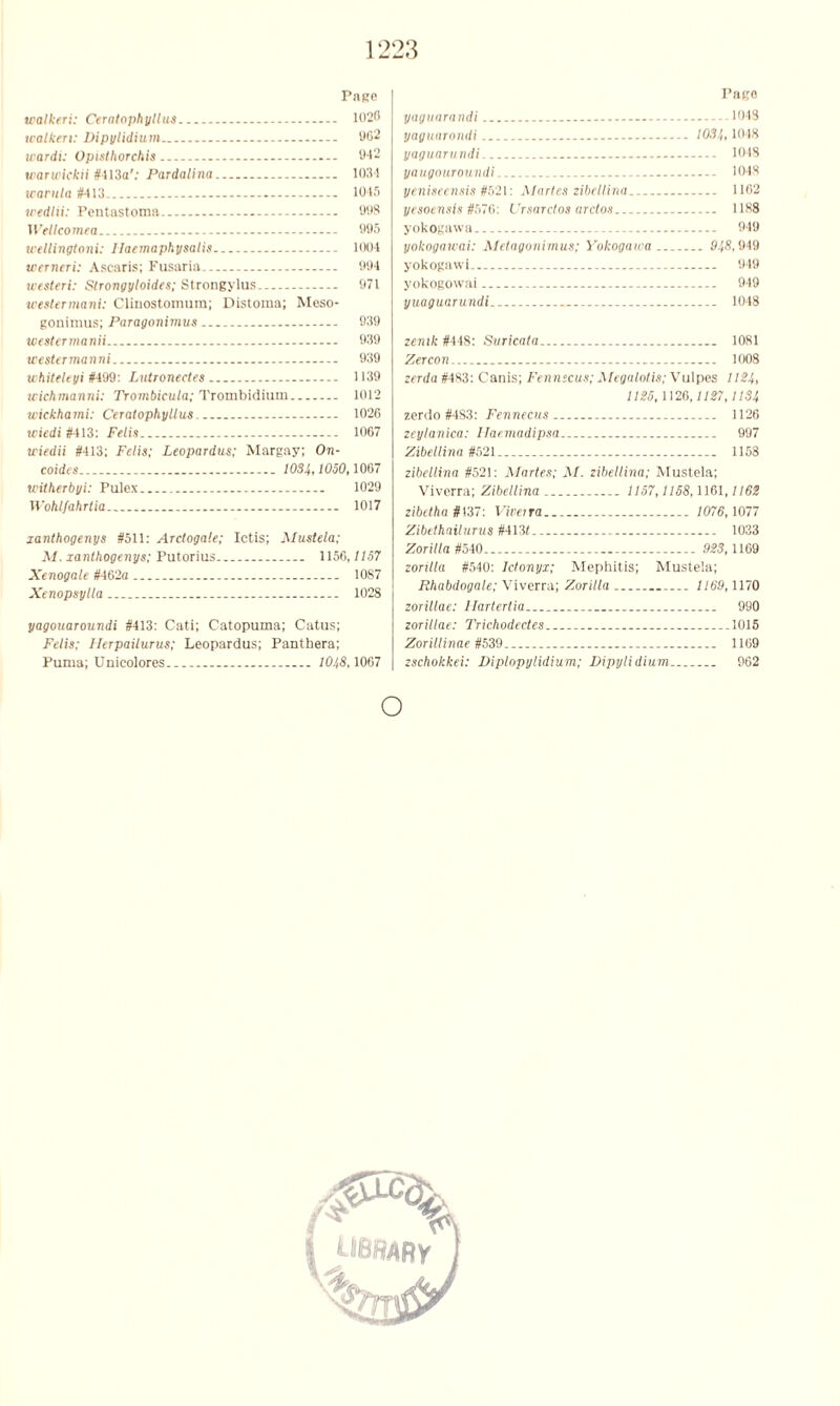 Page walkeri: Ceratophyllus 1026 tealken: Vipylidium 962 wardi: Opisthorchis 942 warwickii #413a'; Pardalina 103! tcarula #413 1045 wedlii: Pentastoma 998 Welleomea 995 tvellingtoni: Ilaemaphysalis 1004 werneri: Ascaris; Fusaria 994 westeri: Strongyloides; Strongylus 971 weslermani: Clinostomum; Distoma; Meso- gonimus; Paragonimus - 939 westennanii 939 westermanni 939 whiteleyi #499: Lutronectes 1139 icichmanni: Trombieula; Trombidium 1012 wickhami: Ceratophyllus - 1026 wiedi #413: Felis . 1067 u'iedii #413; Felis; Leopardus; Margay; On- coides 1084,1050,1067 tvtiherbyi: Pulex.. 1029 Wohlfahrtia 1017 xanthogenys #511: Arctogale; Ictis; Mustela; M. xanthogenys; Putorius - 1156,1157 Xenogale #462a 1087 Xenopsylla 1028 yagouaroundi #413: Cati; Catopuma; Catus; Felis; Herpaiiurus; Leopardus; Panthera; Puma; Unicolores.. 10J,8,1067 Pago yaguarnndi - 1048 yaguarondi 1084,1048 yaguarnndi 1048 yaugouroundi - 1048 yeniseensis #621: Martes zibellina 1162 yesoensis #576: Ursarctos arctos 1188 yokogawa — 949 yokogawai: Melagonimus; Yolcogawa 948,949 yokogawi 949 yokogowai 949 yuaguarundi 1048 zemk #448: Suricata 1081 Zercon 1008 zerda #483: Canis; Fennscus; Megalolis; Vulpes 1124, 1125,1126,1127,1134 zerdo #4S3: Fennecus 1126 zeylanica: Ilaemadipsa 997 Zibellina #521 1158 zibellina #521: Martes; M. zibellina; Mustela; Viverra; Zibellina 1157,1158,1161,1162 zibetha #137: Viverra 1076,1077 Zibethailurus #413< 1033 Zoritla #540 923,1169 zorilla #540: Iclonyx; Mephitis; Mustela; Rhabdogale; Viverra; Zorilla 1169,1170 zorillae: llartertia 990 zorillae: Trichodectes 1015 Zorillinae #539 1169 zschokkei: Dlplopylidium; Dipylidium 962 o