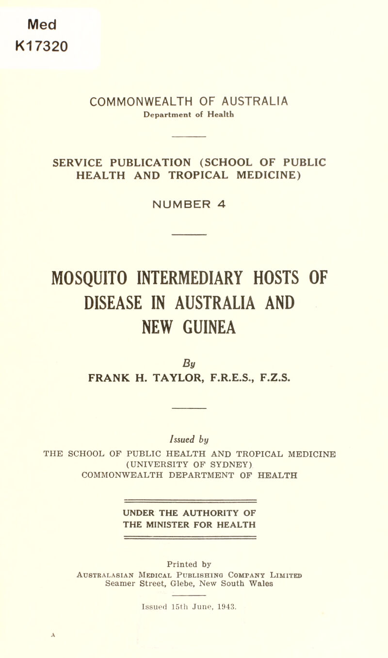 Med K17320 COMMONWEALTH OF AUSTRALIA Department of Health SERVICE PUBLICATION (SCHOOL OF PUBLIC HEALTH AND TROPICAL MEDICINE) NUMBER 4 MOSQUITO INTERMEDIARY HOSTS OF DISEASE IN AUSTRALIA AND NEW GUINEA By FRANK H. TAYLOR, F.R.E.S., F.Z.S. Issued by THE SCHOOL OF PUBLIC HEALTH AND TROPICAL MEDICINE (UNIVERSITY OF SYDNEY) COMMONWEALTH DEPARTMENT OF HEALTH UNDER THE AUTHORITY OF THE MINISTER FOR HEALTH Printed by Australasian Medical Publishing Company Limited Seamer Street, Glebe, New South Wales