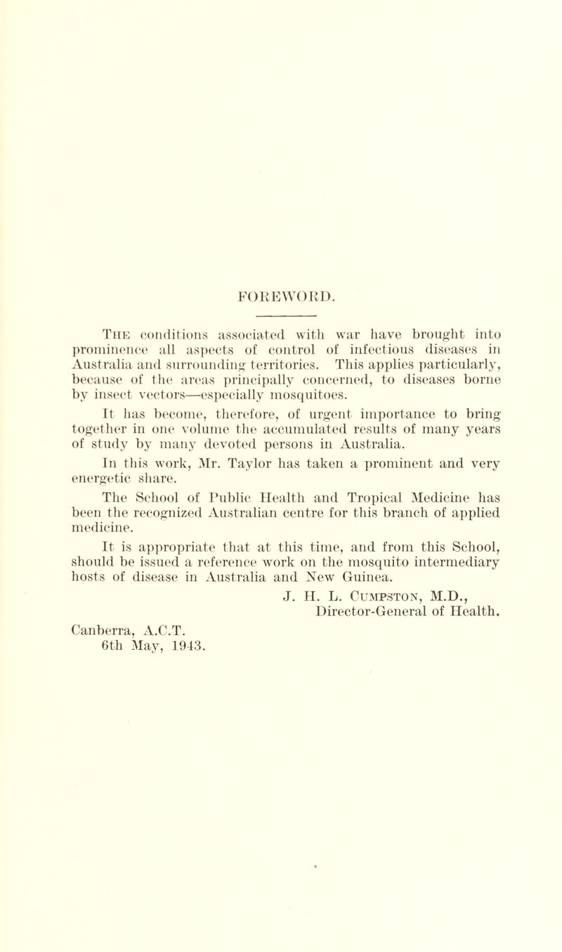 FOREWORD. The conditions associated with war have brought into prominence all aspects of control of infectious diseases in Australia and surrounding territories. This applies particularly, because of the areas principally concerned, to diseases borne by insect vectors—especially mosquitoes. It has become, therefore, of urgent importance to bring together in one volume the accumulated results of many years of study by many devoted persons in Australia. In this work, Mr. Taylor has taken a prominent and very energetic share. The School of Public Health and Tropical Medicine has been the recognized Australian centre for this branch of applied medicine. It is appropriate that at this time, and from this School, should be issued a reference work on the mosquito intermediary hosts of disease in Australia and New Guinea. J. H. L. Cumpston, M.D., Director-General of Health. Canberra, A.C.T. 6th May, 1943.