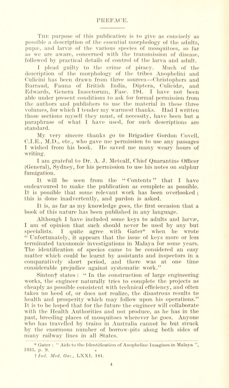 PREFACE. The purpose of this publication is to give as concisely as possible a description of the essential morphology of the adults, pupa1, and larvae of tin? various species of mosquitoes, so far as we are aware, concerned with the transmission of disease, followed by practical details of control of the larva and adult. I plead guilty to the crime of piracy. Much of the description of the morphology of the tribes Anophelini and Culicini has been drawn from three sources—Christophers and Barraiul, Fauna of British India, Diptera, Culicidse, and Edwards, Genera Insectorum, Ease. 194. I have not been abb* under present conditions to ask for formal permission from the authors and publishers to use the material in these three volumes, for which 1 tender my warmest thanks. Had I written those sections myself they must, of necessity, have been but a paraphrase of what I have used, for such descriptions are standard. My very sincere thanks go to Brigadier Gordon Coveil, C.I.E., M.D., etc., who gave me permission to use any passages T wished from his book. He saved me many weary hours of writing. I am grateful to Dr. A. J. Metcalf, Chief Quarantine Officer (General), Sydney, for his permission to use his notes on sulphur fumigation. It will be seen from the “ Contents ” that I have endeavoured to make the publication as complete as possible. It is possible that some relevant work has been overlooked ; this is done inadvertently, and pardon is asked. It is, as far as my knowledge goes, the first occasion that a book of this nature has been published in any language. Although I have included some keys to adults and larvae, I am of opinion that such should never be used by any but specialists. I quite agree with Gater* when he wrote “ Unfortunately, it appears that the issue of keys more or less terminated taxonomic investigations in Malaya for some years. The identification of species came to be considered an easy matter which could be learnt by assistants and inspectors in a comparatively short period, and there was at one time considerable prejudice against systematic work.” Sintonf states : “ In the construction of large engineering works, the engineer naturally tries to complete the projects as cheaply as possible consistent with technical efficiency, and often takes no heed of, or does not realize, the disastrous results to health and prosperity which may follow upon his operations.” It is to be hoped that for the future the engineer will collaborate with the Health Authorities and not produce, as he has in the past, breeding places of mosquitoes wherever he goes. Anyone who has travelled by trains in Australia cannot be but struck by the enormous number of borrow-pits along both sides of many railway lines in all States. * Gater : “ Aids to the Identification of Anopheline Imagines in Malaya ”, 1935, p. 9. t Ind. Med. Oaz., LXXI, 181.