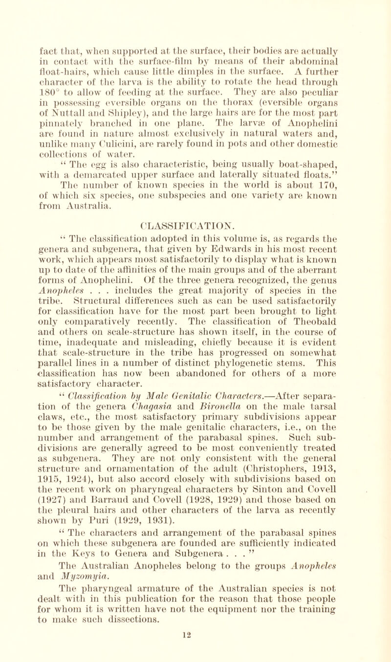 fact that, when supported at the surface, their bodies are actually in contact with the surface-film by means of their abdominal float-hairs, which cause little dimples in the surface. A further character of the larva is the ability to rotate the head through 180° to allow of feeding at (lie surface. They are also peculiar in possessing eversible organs on the thorax (eversible organs of Nuttall and Shipley), and the large hairs are for the most part pinnately branched in one plane. The larvae of Anophelini are found in nature almost exclusively in natural waters and, unlike many Culicini, are rarely found in pots and other domestic collections of water. “ The egg is also characteristic, being usually boat-shaped, with a demarcated upper surface and laterally situated floats.” The number of known species in the world is about 170, of which six species, one subspecies and one variety are known from Australia. CLASSIFICATION. “ The classification adopted in this volume is, as regards the genera and subgenera, that given by Edwards in his most recent work, which appears most satisfactorily to display what is known up to date of the affinities of the main groups and of the aberrant forms of Anophelini. Of the three genera recognized, the genus Anopheles . . . includes the great majority of species in the tribe. Structural differences such as can be used satisfactorily for classification have for the most part been brought to light only comparatively recently. The classification of Theobald and others on scale-structure has shown itself, in the course of time, inadequate and misleading, chiefly because it is evident that scale-structure in the tribe has progressed on somewhat parallel lines in a number of distinct phylogenetic stems. This classification has now been abandoned for others of a more satisfactory character. “ Classification by Male Genitalic Characters.—After separa¬ tion of the genera Chagasia and Bironella on the male tarsal claws, etc., the most satisfactory primary subdivisions appear to be those given by the male genitalic characters, i.e., on the number and arrangement of the parabasal spines. Such sub¬ divisions are generally agreed to be most conveniently treated as subgenera. They are not only consistent with the general structure and ornamentation of the adult (Christophers, 1913, 1915, 1921), but also accord closely with subdivisions based on the recent work on pharyngeal characters by Sinton and Covell (1927) and Barraud and Coveil (1928, 1929) and those based on the pleural hairs and other characters of the larva as recently shown by Puri (1929, 1931). “ The characters and arrangement of the parabasal spines on which these subgenera are founded are sufficiently indicated in the Keys to Genera and Subgenera ...” The Australian Anopheles belong to the groups Anopheles and Myzomyia. The pharyngeal armature of the Australian species is not dealt with in this publication for the reason that those people for whom it is written have not the equipment nor the training to make such dissections.