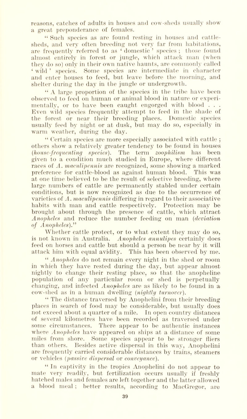 reasons, catches of adults in houses and cow-sheds usually show a great preponderance of females. “Such species as are found resting in houses and cattle- sheds, and very often breeding not very far from habitations, are frequently referred to as ‘domestic’ specie's; those found almost entirely in forest or jungle, which attack man (when they do so) only in their own nat ive* haunts, art* commonly called ‘ wild ' species. Some species are intermediate in character and (>nter houses to feed, but leave before the morning, and shelter during the day in the jungle or undergrowth. “ A large proportion of the species in the tribe have been observed to feed on human or animal blood in nature or experi¬ mentally, or to have been caught engorged with blood . . . Even wild species frequently attempt to feed in the shade of the forest or near their breeding places. Domestic species usually feed by night or at dusk, but may do so, especially in warm weather, during the day. “ Certain species are more especially associated with cattle ; others show a relatively greater tendency to be found in houses {house-frequenting species). The term zoophilism has been given to a condition much studied in Europe, where different races of A. maculipennis are recognized, some showing a marked preference for cattle-blood as against human blood. This was at one time believed to be the result of selective breeding, where large numbers of cattle are permanently stabled under certain conditions, but is now recognized as due to the occurrence of varieties of A. maculipennis differing in regard to their associative habits with man and cattle respectively. Protection may be brought about through the presence of cattle, which attract Anopheles and reduce the number feeding on man (deviation of Anopheles).” Whether cattle protect, or to what extent they may do so, is not known in Australia. Anopheles annulipes certainly does feed on horses and cattle but should a person be near by it will attack him with equal avidity. This has been observed by me. “ Anopheles do not remain every night in the shed or room in which they have rested during the day, but appear almost nightly to change their resting place, so that the anopheline population of any particular room or shed is perpetually changing, and infected Anopheles are as likely to be found in a cow-shed as in a human dwelling (nightly turnover). “ The distance traversed by Anophelini from their breeding places in search of food may be considerable, but usually does not exceed about a quarter of a mile. In open country distances of several kilometres have been recorded as traversed under some circumstances. There appear to be authentic instances where Anopheles have appeared on ships at a distance of some miles from shore. Some species appear to be stronger fliers than others. Besides active dispersal in this way, Anophelini are frequently carried considerable distances by trains, steamers or vehicles (passive dispersal or conveyance). “ In captivity in the tropics Anophelini do not appear to mate very readily, but fertilization occurs usually if freshly hatched males and females are left together and the latter allowed a blood meal ; better results, according to MacGregor, are