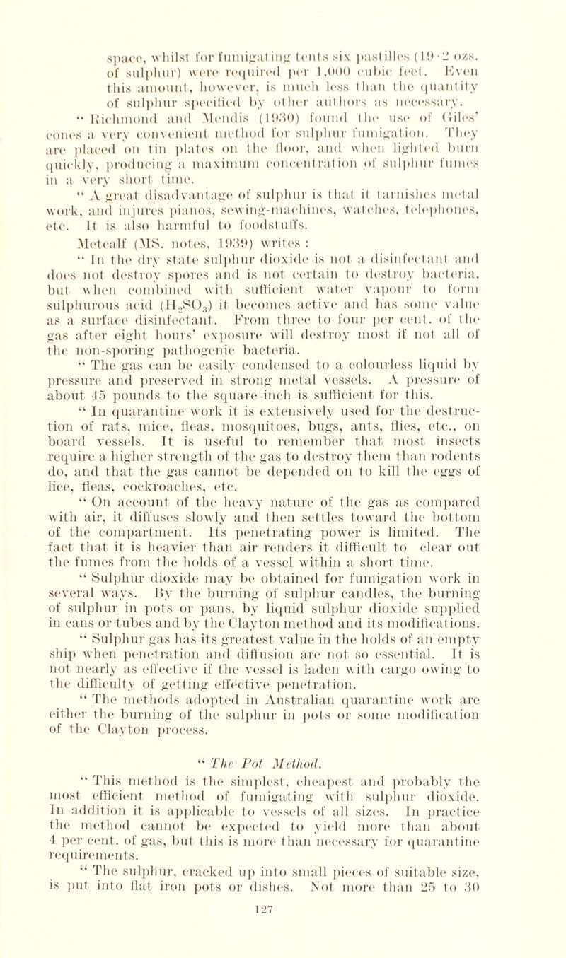 space, whilst for fumigating’ tents six pastilles (19-2 ozs. of sulphur) were required per 1,000 cubic feel. IS veil this amount, however, is much less Ilian the quantity of sulphur specified by other authors as necessary. “Richmond and Mendis (1930) found the use of biles’ cones a very convenient method for sulphur fumigation. '1’hey are placed on tin plates on the floor, and when lighted burn quickly, producing a maximum concentration of sulphur fumes in a very short time. “ A great disadvantage of sulphur is that it tarnishes metal work, and injures pianos, sewing-machines, watches, telephones, etc. It is also harmful to foodstuffs. Metcalf (MS. notes, 1939) writes : “ In the dry state sulphur dioxide is not a disinfectant and does not destroy spores and is not certain to destroy bacteria, but when combined with sufficient water vapour to form sulphurous acid (II2S03) it becomes active and has some value as a surface disinfectant. From three to four per cent, of the gas after eight hours’ exposure will destroy most if not all of the non-sporing pathogenic bacteria. “ The gas can be easily condensed to a colourless liquid by pressure and preserved in strong metal vessels. A pressure of about 45 pounds to the square inch is sufficient for this. “ In quarantine work it is extensively used for the destruc¬ tion of rats, mice, fleas, mosquitoes, bugs, ants, flies, etc., on board vessels. It is useful to remember that most insects require a higher strength of the gas to destroy them than rodents do, and that the gas cannot be depended on to kill the eggs of lice, fleas, cockroaches, etc. “ On account of the heavy nature of the gas as compared with air, it diffuses slowly and then settles toward the bottom of the compartment. Its penetrating power is limited. The fact that it is heavier than air renders it difficult to clear out the fumes from the holds of a vessel within a short time. “ Sulphur dioxide may be obtained for fumigation work in several ways. By the burning of sulphur candles, the burning of sulphur in pots or pans, by liquid sulphur dioxide supplied in cans or tubes and by the Clayton method and its modifications. “ Sulphur gas has its greatest value in the holds of an empty ship when penetration and diffusion are not so essential. It is not nearly as effective if the vessel is laden with cargo owing to the difficulty of getting effective penetration. “ The methods adopted in Australian quarantine work are either the burning of the sulphur in pots or some modification of the Clayton process. “ The Pot Method. “ This method is the simplest, cheapest and probably the most efficient method of fumigating with sulphur dioxide. In addition it is applicable to vessels of all sizes. In practice the method cannot In* expected to yield more than about 4 per cent, of gas, but this is more than necessary for quarantine requirements. “ The sulphur, cracked up into small pieces of suitable size, is put into fiat iron pots or dishes. Mot more than 25 to 30