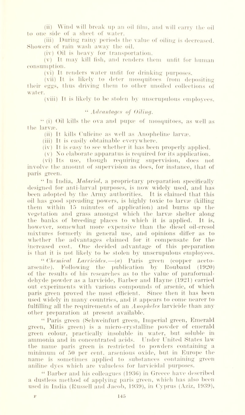 to one side of a sheet of water. (iii) During rainy periods the value of oiling is decreased. Showers of rain wash away the oil. (iv) Oil is heavy for transportation. (v) II may kill lisli, and renders them unlit for human consumpt ion. (vi) It renders water unlit for drinking purposes. (vii) It is likely to deter mosquitoes from depositing their eggs, thus driving them to other unoiled collections of water. (viii) It is likely to be stolen by unscrupulous employees. “ Advantages of Oiling.  (i) Oil kills the ova and pupa* of mosquitoes, as well as the larva*. (ii) It kills Culieine as well as Anopheline larva*. (iii) It is easily obtainable everywhere. (iv) It is easy to see whether it has been properly applied. (v) No elaborate apparatus is required for its application. (vi) Its use, though requiring supervision, does not involve tin* amount of supervision as does, for instance, that of jtaris green. “ In India, Malarial, a proprietary preparation specifically designed for anti-larval purposes, is now widely used, and lias been adopted by the Army authorities. It is claimed that this oil has good spreading powers, is highly toxic to larva* (killing them within 15 minutes of application) and burns up the vegetation and grass amongst which the larvae shelter along the banks of breeding places to which it is applied. It is, however, somewhat more expensive than tin* diesel oil-cresol mixtures formerly in general use, and opinions differ as to whether the advantages claimed for it compensate for the increased cost. One decided advantage of this preparation is that it is not likely to be stolen by unscrupulous employees. “Chemical Larvicidcs.—(a) Paris green (copper aceto- arsenite). Following the publication by Roubaud (1920) of the results of his researches as to the value of paraformal¬ dehyde powder as a larvicide, Barber and Ilayne (1921) carried out experiments with various compounds of arsenic, of which paris green proved the most efficient. Since then it has been used widely in many countries, and it appears to come nearer to fulfilling all tin* requirements of an Anopheles larvicide than any other preparation at present available. “Paris green (Schweinfurt green, Imperial green, Emerald green, Mitis green) is a micro-crystalline powder of emerald green colour, practically insoluble in water, but soluble in ammonia and in concentrated acids, t'nder I nited States law the name paris green is lvstricted to powders containing a minimum of 50 per cent, arsenious oxide, but in Europe the name is sometimes applied to substances containing green aniline dyes which are valueless for larvieidal purposes. “ Barber and his colleagues (1950) in Greece have described a dustless method of applying paris green, which has also boon used in India (Russell and Jacob, 1939), in Cyprus (Aziz, 1939), F 14f>