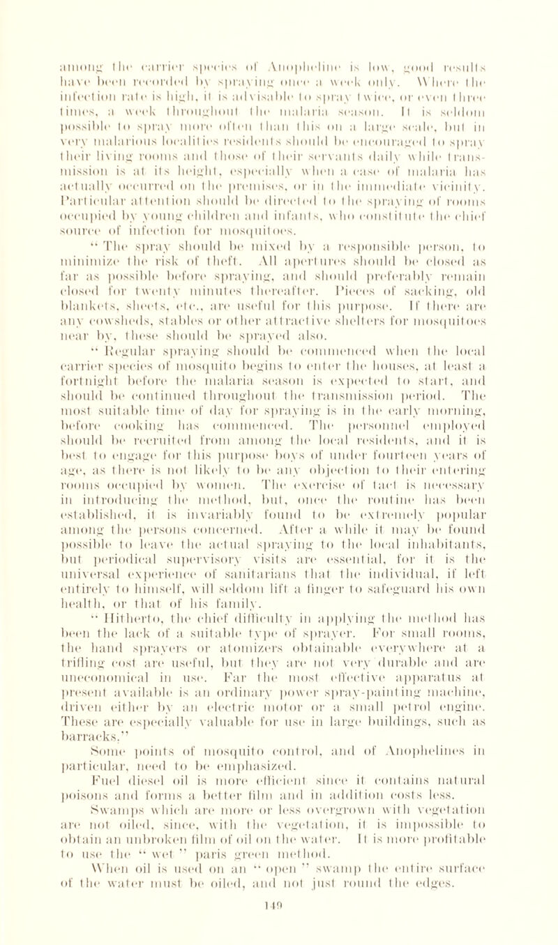 among tin* carrier species ol' Anopheline is low, good r«esnils have bet'll recorded b\ spraying once ;i week only. Where I lie infect inn rale is high, il is ;itlvis;il)le In spray I w ice, or even I liree limes, ;i week throughout the malari:i season. Il is seldom possible lo spray more often than this on a large scale, bul in very malarious localities residents should be encouraged In spray their living rooms anti those of their servants daily while trans¬ mission is at its height, especially when a ease of malaria has actually occurred on Hit* premises, or in the immediate vicinity. Particular attention should be directed to the spraying of rooms occupied by young children and infant s, who const it ute I lie chief source of infection for mosquitoes. “The spray should be mixed by a responsible person, to minimize the risk of theft. All apertures should be closed as far as possible before spraying, and should preferably remain closed for twenty minutes thereafter. Pieces of sacking, old blankets, sheets, etc., art* useful for this purpose. If there art* any cowsheds, stables or other attractive shelters for mosquitoes near by, these should be sprayed also. “ Regular spraying should be commenced when tin* local carrier species of mosquito begins to enter the houses, at least a fortnight before the malaria season is expected to start, and should be continued throughout the transmission period. The most suitable time of day for spraying is in the early morning, before* cooking has commenced. The personnel employed should be recruited from among the local residents, and it is best to engage for this purpose boys of under fourteen years of ago, as there is not likely to be any objection to their entering rooms occupied by women. The exorcise of t act is necessary in introducing the method, but, once the routine has been established, it is invariably found to be extremely popular among the persons concerned. After a while it may be found possible to leave the actual spraying to tin* local inhabitants, but periodical supervisory visits are essential, for it is the universal experience of sanitarians that the individual, if left entirely to himself, will seldom lift a linger to safeguard his own health, or that of his family. “ Hitherto, the chief difficulty in applying the method has been the lack of a suitable type of sprayer. For small rooms, the hand sprayers or atomizers obtainable everywhere at a trifling cost are useful, but they are not very'durable and are uneconomical in use. Far the most effective apparatus at present available is an ordinary power spray-painting machine, driven either by an electric motor or a small petrol engine. These are especially valuable for use in large buildings, such as barracks.” Some points of mosquito control, and of Anophelines in particular, need to be emphasized. Fuel diesel oil is more efficient since it contains natural poisons and forms a better film and in addition costs less. Swamps which are more or less overgrown with vegetation are not oiled, since, with the vegetation, il is impossible to obtain an unbroken film of oil on I lie water. 11 is more profitable to use the “wet ” paris green method. When oil is used on an “ open ” swamp the entire surface of the water must be oiled, and not just round the edges. no
