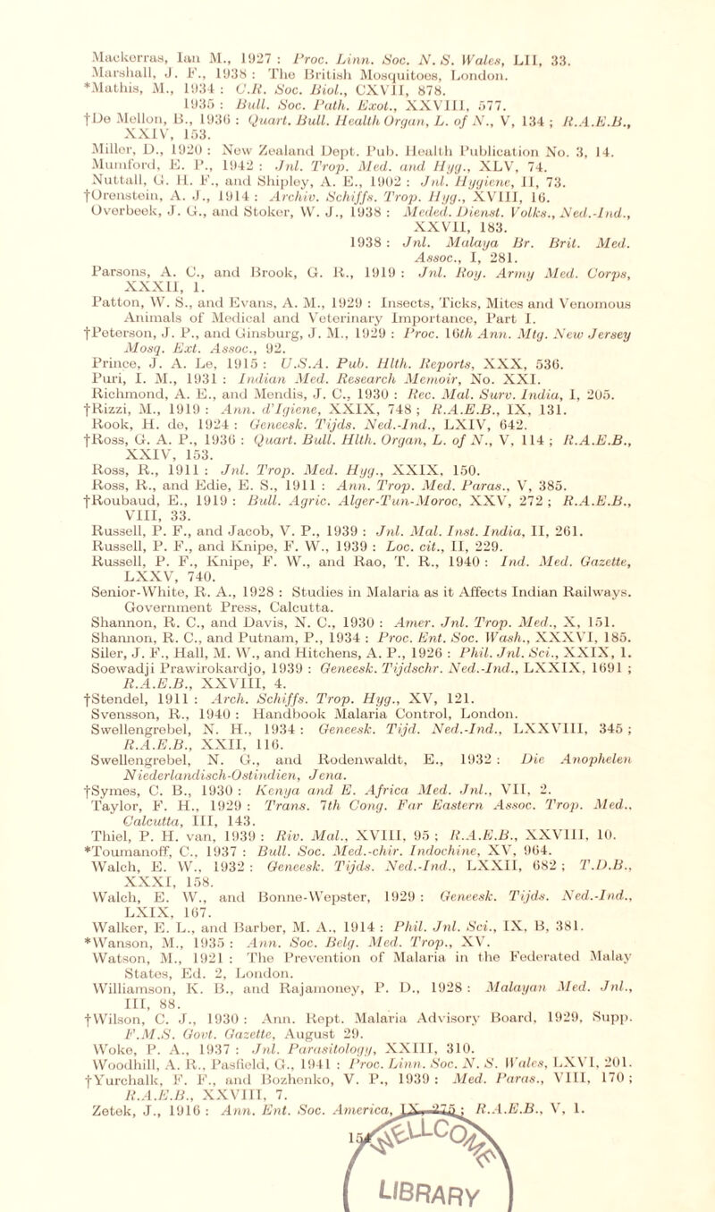 Mackerras, Ian M., 1927 : Proc. Linn. Soc. N.S. Wales, LII, 33. Marshall, J. F., 1938: The British Mosquitoes, London. ♦Mathis, M., 1934 : G.U. Soc. Biol., CXV1I, 878. 1935 : Bull. Soc. Path. Exot., XXVIII, 577. |De Mellon, B., 1930 : Quart. Bull. Health Organ, L. of N., V, 134 ; H.A.E.B., XXIV, 153. Miller, D., 1920 : New Zealand Dept. Pub. Health Publication No. 3, 14. Muinford, 11. P., 1942 : Jnl. 'Prop. Med. and Hyg., XLV, 74. Nuttall, G. H. F., and Shipley, A. E., 1902 : Jnl. Hygiene, II, 73. |Orenstein, A. J., 1914: Archiv. Schiffs. Trap. Hyg., XVIII, 10. Overbeek, J. G., and Stoker, W. J., 1938 : Meded. Dienst. Volks., Ned.-Ind., XX VII, 183. 1938 : Jnl. Malaya Br. Brit. Med. Assoc., I, 281. Parsons, A. C., and Brook, G. K., 1919 : Jnl. Roy. Army Med. Corps, XXXII, 1. Patton, W. S., and Evans, A. M., 1929 : Insects, Ticks, Mites and Venomous Animals of Medical and Veterinary Importance, Part I. fPeterson, J. P., and Ginsburg, J. M., 1929 : Proc. U>th Ann. Mtg. New Jersey Mosq. Ext. Assoc., 92. Prince, J. A. Le, 1915 : U.S.A. Pub. Hlth. Reports, XXX, 536. Puri, I. M., 1931 : Indian Med. Research Memoir, No. XXI. Richmond, A. E., and Mendis, J. C.. 1930 : Rec. Alai. Surv. India, 1, 205. |Rizzi, M., 1919 : Ann. d'lgiene, XXIX, 748 ; R.A.E.B., IX, 131. Rook, H. de, 1924 : Geneesk. Pijds. Ned.-Ind., LXIV, 642. fRoss, G. A. P., 1936 : Quart. Bull. Hlth. Organ, L. of N., V, 114 ; R.A.E.B., XXIV, 153. Ross, R., 1911 : Jnl. Prop. Med. Hyg., XXIX, 150. Ross, R., and Edie, E. S., 1911 : Ann. Prop. Med. Paras., V, 385. fRoubaud, E., 1919 : Bull. Agric. Alger-Pun-Moroc, XXV, 272 ; R.A.E.B., VIII, 33. Russell, P. F., and Jacob, V. P., 1939 : Jnl. Mol. Inst. India, II, 261. Russell, P. F., and Knipe, F. W., 1939 : Loc. cit., II, 229. Russell, P. F., Knipe, F. W., and Rao, T. R., 1940 : Ind. Med. Gazette, LXXV, 740. Senior-White, R. A., 1928 : Studies in Malaria as it Affects Indian Railways. Government Press, Calcutta. Shannon, R. C., and Davis, N. C., 1930 : Amer. Jnl. Prop. Med., X, 151. Shannon, R. C., and Putnam, P., 1934 : Proc. Ent. Soc. Wash., XXXVI, 185. Siler, J. F., Hall, M. W., and Hitchens, A. P., 1926 : Phil. Jnl. Sci., XXIX, 1. Soewadji Prawirokardjo, 1939 : Geneesk. Pijdschr. Ned.-Ind., LXXIX, 1691 ; R.A.E.B., XXVIII, 4. fStendel, 1911 : Arch. Schiffs. Prop. Hyg., XV, 121. Svensson, R., 1940 : Handbook Malaria Control, London. Swellengrebel, N. H., 1934 : Geneesk. Pijd. Ned.-Ind., LXXVIII, 345; R.A.E.B., XXII, 116. Swellengrebel, N. G., and Rodenwaldt, E., 1932 : Die Anophelen Niederlandisch-Ostindien, Jena. jSymes, C. B., 1930 : Kenya and E. Africa Med. Jnl., VII, 2. Taylor, F. H., 1929 : Prans. 1th Cong. Far Eastern Assoc. Prop. Aled.. Calcutta, III, 143. Thiel, P. H. van, 1939: Riv. Mai., XVIII, 95; R.A.E.B., XXVIII, 10. ♦Toumanoff, C., 1937 : Bull. Soc. Med.-chir. Indochine, XV, 964. Walch, E. W., 1932 : Geneesk. Pijds. Ned.-Ind., LXXII, 682 ; P.D.B., XXXI, 158. Walch, E. W., and Bonne-Wepster, 1929 : Geneesk. Pijds. Ned.-Ind.., LXIX, 167. Walker, E. L„ and Barber, M. A., 1914 : Phil. Jnl. Sci., IX. B, 381. *Wanson, M., 1935 : Ann. Soc. Belg. Med. Prop., XV. Watson, M., 1921 : The Prevention of Malaria in the Federated Malay States, Ed. 2, London. Williamson, K. B., and Rajamoney, P. D., 1928 : Malayan Aled. Jnl., Ill, 88. fWilson, C. J., 1930: Ann. Rept. Malaria Advisory Board, 1929, Supp. F.M.S. Govt. Gazette, August 29. Woke, P. A., 1937 : Jnl. Parasitology, XXIII, 310. Woodhill, A. R„ Pasfield, G., 1941 : Proc. Linn. Soc. N. S. Wales, LXVI, 201. fYurchalk, F. F., and Bozhenko, V. P., 1939 : Med. Paras., X III, 170 ; Il.A.E.B., XXVIII, 7.