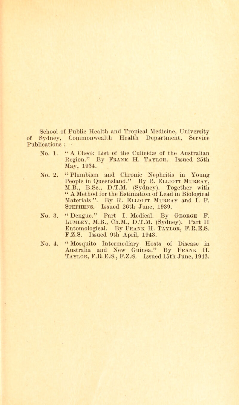 School of Public Health and Tropical Medicine, University of Sydney, Commonwealth Health Department, Service Publications : No. 1. “ A Check List of the Culicidse of the Australian Region.” By Frank H. Taylor. Issued 25th May, 1934. No. 2. “ Plumbism and Chronic Nephritis in Young People in Queensland.” By R. Elliott Murray, M.B., B.Sc., D.T.M. (Sydney). Together with “ A Method for the Estimation of Lead in Biological Materials ”. By R. Elliott Murray and I. F. Stephens. Issued 26th June, 1939. No. 3. “ Dengue.” Part I. Medical. By George F. Lumley, M.B., Cli.M., D.T.M. (Sydney). Part II Entomological. By Frank H. Taylor, F.R.E.S. F.Z.S. Issued 9th April, 1943. No. 4. “ Mosquito Intermediary Hosts of Disease in Australia and New Guinea.” By Frank H. Taylor, F.R.E.S., F.Z.S. Issued 15th June, 1943.