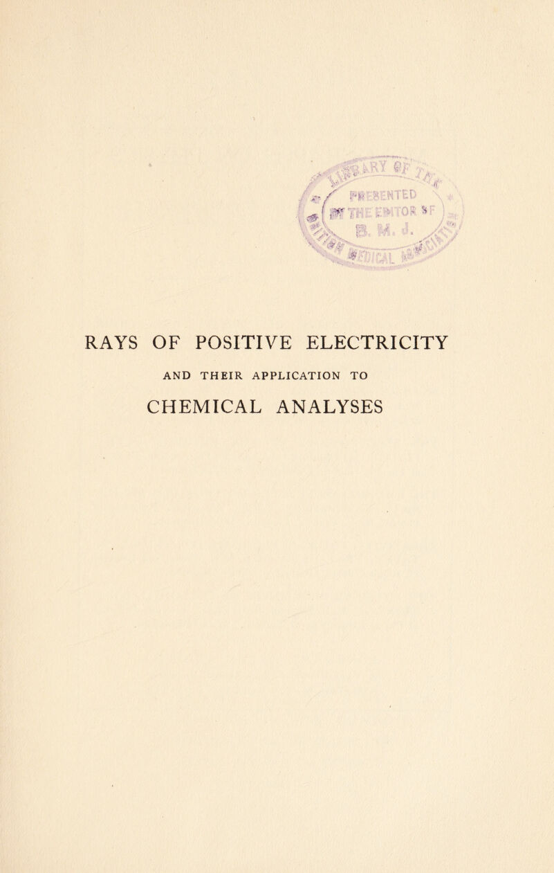 ■ 41* • SPir l \ X'. NT ED $(f Vr-' ';.'-v; !■■.■* ^ p. Haifa if:. RAYS OF POSITIVE ELECTRICITY AND THEIR APPLICATION TO CHEMICAL ANALYSES